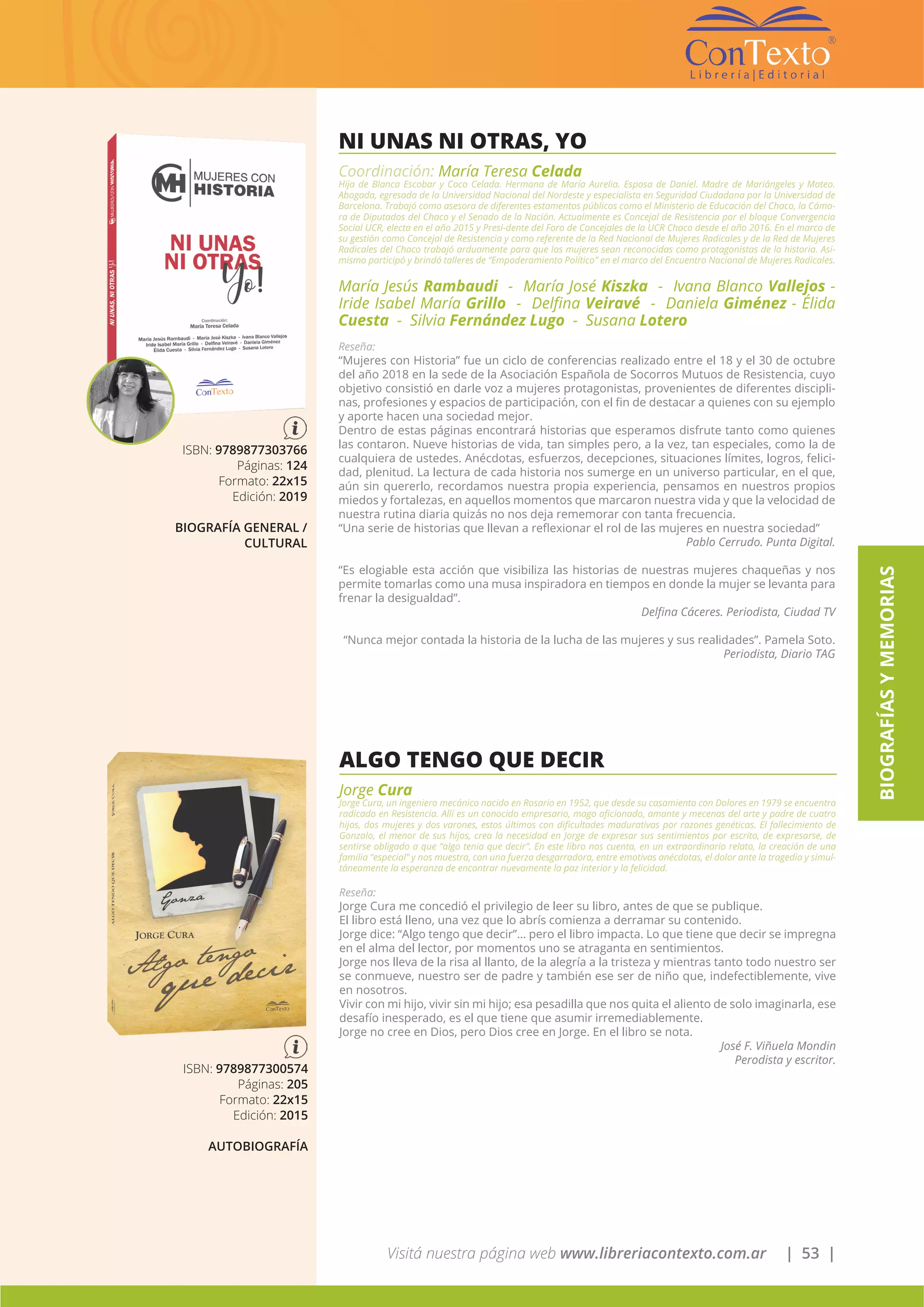 Visitá nuestra página web www.libreriacontexto.com.ar | 53 |
BIOGRAFÍASYMEMORIAS
NI UNAS NI OTRAS, YO
Coordinación: María Teresa Celada
Hija de Blanca Escobar y Coco Celada. Hermana de María Aurelia. Esposa de Daniel. Madre de Mariángeles y Mateo.
Abogada, egresada de la Universidad Nacional del Nordeste y especialista en Seguridad Ciudadana por la Universidad de
Barcelona. Trabajó como asesora de diferentes estamentos públicos como el Ministerio de Educación del Chaco, la Cáma-
ra de Diputados del Chaco y el Senado de la Nación. Actualmente es Concejal de Resistencia por el bloque Convergencia
Social UCR, electa en el año 2015 y Presi-dente del Foro de Concejales de la UCR Chaco desde el año 2016. En el marco de
su gestión como Concejal de Resistencia y como referente de la Red Nacional de Mujeres Radicales y de la Red de Mujeres
Radicales del Chaco trabajó arduamente para que las mujeres sean reconocidas como protagonistas de la historia. Asi-
mismo participó y brindó talleres de “Empoderamiento Político” en el marco del Encuentro Nacional de Mujeres Radicales.
María Jesús Rambaudi - María José Kiszka - Ivana Blanco Vallejos -
Iride Isabel María Grillo - Delfina Veiravé - Daniela Giménez - Élida
Cuesta - Silvia Fernández Lugo - Susana Lotero
Reseña:
“Mujeres con Historia” fue un ciclo de conferencias realizado entre el 18 y el 30 de octubre
del año 2018 en la sede de la Asociación Española de Socorros Mutuos de Resistencia, cuyo
objetivo consistió en darle voz a mujeres protagonistas, provenientes de diferentes discipli-
nas, profesiones y espacios de participación, con el fin de destacar a quienes con su ejemplo
y aporte hacen una sociedad mejor.
Dentro de estas páginas encontrará historias que esperamos disfrute tanto como quienes
las contaron. Nueve historias de vida, tan simples pero, a la vez, tan especiales, como la de
cualquiera de ustedes. Anécdotas, esfuerzos, decepciones, situaciones límites, logros, felici-
dad, plenitud. La lectura de cada historia nos sumerge en un universo particular, en el que,
aún sin quererlo, recordamos nuestra propia experiencia, pensamos en nuestros propios
miedos y fortalezas, en aquellos momentos que marcaron nuestra vida y que la velocidad de
nuestra rutina diaria quizás no nos deja rememorar con tanta frecuencia.
“Una serie de historias que llevan a reflexionar el rol de las mujeres en nuestra sociedad”
Pablo Cerrudo. Punta Digital.
“Es elogiable esta acción que visibiliza las historias de nuestras mujeres chaqueñas y nos
permite tomarlas como una musa inspiradora en tiempos en donde la mujer se levanta para
frenar la desigualdad”.
Delfina Cáceres. Periodista, Ciudad TV
“Nunca mejor contada la historia de la lucha de las mujeres y sus realidades”. Pamela Soto.
Periodista, Diario TAG
ISBN: 9789877303766
Páginas: 124
Formato: 22x15
Edición: 2019
BIOGRAFÍA GENERAL /
CULTURAL
ALGO TENGO QUE DECIR
Jorge Cura
Jorge Cura, un ingeniero mecánico nacido en Rosario en 1952, que desde su casamiento con Dolores en 1979 se encuentra
radicado en Resistencia. Allí es un conocido empresario, mago aficionado, amante y mecenas del arte y padre de cuatro
hijos, dos mujeres y dos varones, estos últimos con dificultades madurativas por razones genéticas. El fallecimiento de
Gonzalo, el menor de sus hijos, crea la necesidad en Jorge de expresar sus sentimientos por escrito, de expresarse, de
sentirse obligado a que “algo tenia que decir”. En este libro nos cuenta, en un extraordinario relato, la creación de una
familia “especial” y nos muestra, con una fuerza desgarradora, entre emotivas anécdotas, el dolor ante la tragedia y simul-
táneamente la esperanza de encontrar nuevamente la paz interior y la felicidad.
Reseña:
Jorge Cura me concedió el privilegio de leer su libro, antes de que se publique.
El libro está lleno, una vez que lo abrís comienza a derramar su contenido.
Jorge dice: “Algo tengo que decir”… pero el libro impacta. Lo que tiene que decir se impregna
en el alma del lector, por momentos uno se atraganta en sentimientos.
Jorge nos lleva de la risa al llanto, de la alegría a la tristeza y mientras tanto todo nuestro ser
se conmueve, nuestro ser de padre y también ese ser de niño que, indefectiblemente, vive
en nosotros.
Vivir con mi hijo, vivir sin mi hijo; esa pesadilla que nos quita el aliento de solo imaginarla, ese
desafío inesperado, es el que tiene que asumir irremediablemente.
Jorge no cree en Dios, pero Dios cree en Jorge. En el libro se nota.
José F. Viñuela Mondin
Perodista y escritor.
ISBN: 9789877300574
Páginas: 205
Formato: 22x15
Edición: 2015
AUTOBIOGRAFÍA
 