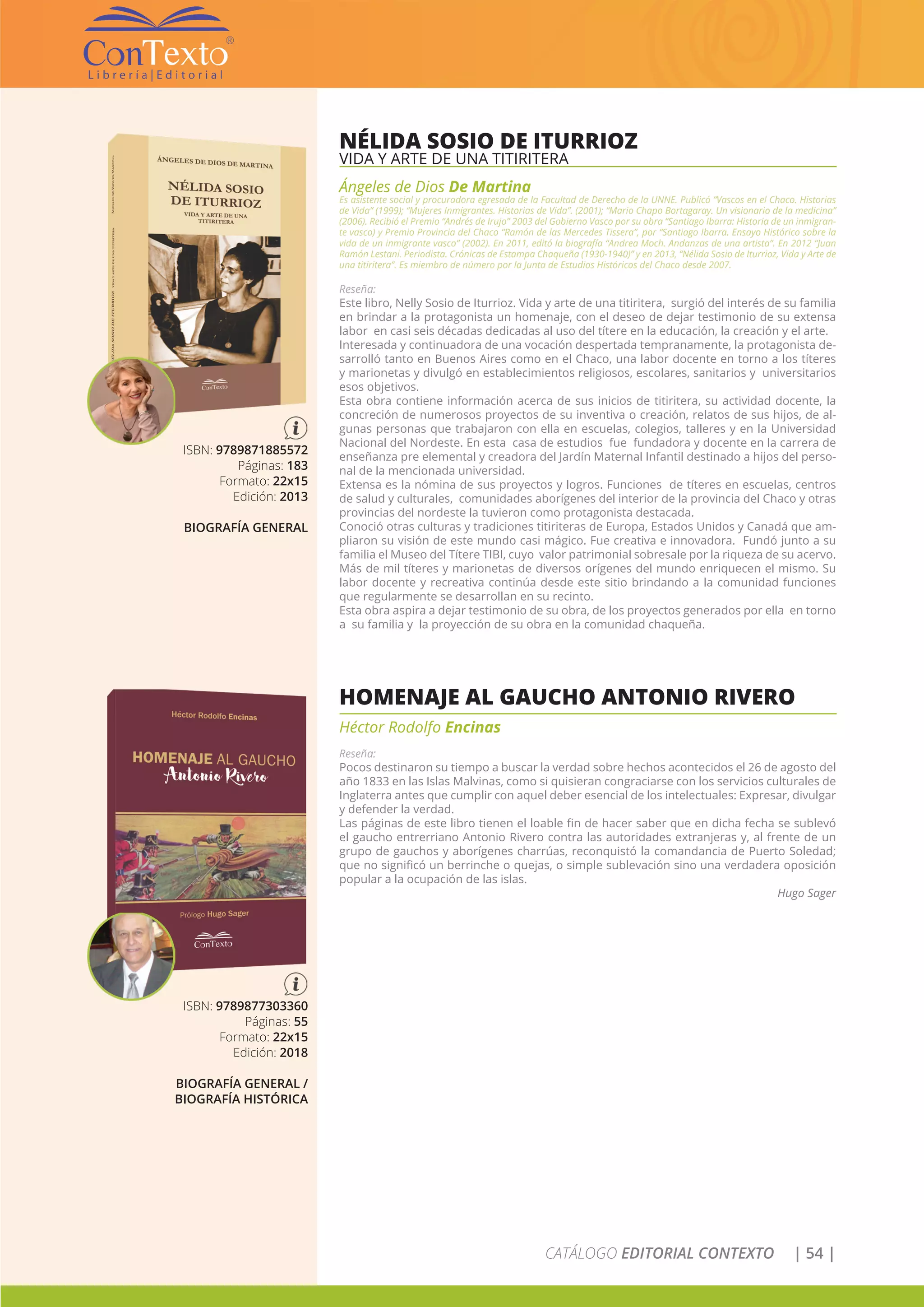 CATÁLOGO EDITORIAL CONTEXTO | 54 |
NÉLIDA SOSIO DE ITURRIOZ
VIDA Y ARTE DE UNA TITIRITERA
Ángeles de Dios De Martina
Es asistente social y procuradora egresada de la Facultad de Derecho de la UNNE. Publicó “Vascos en el Chaco. Historias
de Vida” (1999); “Mujeres Inmigrantes. Historias de Vida”. (2001); “Mario Chapo Bortagaray. Un visionario de la medicina”
(2006). Recibió el Premio “Andrés de Irujo” 2003 del Gobierno Vasco por su obra “Santiago Ibarra: Historia de un inmigran-
te vasco) y Premio Provincia del Chaco “Ramón de las Mercedes Tissera”, por “Santiago Ibarra. Ensayo Histórico sobre la
vida de un inmigrante vasco” (2002). En 2011, editó la biografía “Andrea Moch. Andanzas de una artista”. En 2012 “Juan
Ramón Lestani. Periodista. Crónicas de Estampa Chaqueña (1930-1940)” y en 2013, “Nélida Sosio de Iturrioz, Vida y Arte de
una titiritera”. Es miembro de número por la Junta de Estudios Históricos del Chaco desde 2007.
Reseña:
Este libro, Nelly Sosio de Iturrioz. Vida y arte de una titiritera, surgió del interés de su familia
en brindar a la protagonista un homenaje, con el deseo de dejar testimonio de su extensa
labor en casi seis décadas dedicadas al uso del títere en la educación, la creación y el arte.
Interesada y continuadora de una vocación despertada tempranamente, la protagonista de-
sarrolló tanto en Buenos Aires como en el Chaco, una labor docente en torno a los títeres
y marionetas y divulgó en establecimientos religiosos, escolares, sanitarios y universitarios
esos objetivos.
Esta obra contiene información acerca de sus inicios de titiritera, su actividad docente, la
concreción de numerosos proyectos de su inventiva o creación, relatos de sus hijos, de al-
gunas personas que trabajaron con ella en escuelas, colegios, talleres y en la Universidad
Nacional del Nordeste. En esta casa de estudios fue fundadora y docente en la carrera de
enseñanza pre elemental y creadora del Jardín Maternal Infantil destinado a hijos del perso-
nal de la mencionada universidad.
Extensa es la nómina de sus proyectos y logros. Funciones de títeres en escuelas, centros
de salud y culturales, comunidades aborígenes del interior de la provincia del Chaco y otras
provincias del nordeste la tuvieron como protagonista destacada.
Conoció otras culturas y tradiciones titiriteras de Europa, Estados Unidos y Canadá que am-
pliaron su visión de este mundo casi mágico. Fue creativa e innovadora. Fundó junto a su
familia el Museo del Títere TIBI, cuyo valor patrimonial sobresale por la riqueza de su acervo.
Más de mil títeres y marionetas de diversos orígenes del mundo enriquecen el mismo. Su
labor docente y recreativa continúa desde este sitio brindando a la comunidad funciones
que regularmente se desarrollan en su recinto.
Esta obra aspira a dejar testimonio de su obra, de los proyectos generados por ella en torno
a su familia y la proyección de su obra en la comunidad chaqueña.
ISBN: 9789871885572
Páginas: 183
Formato: 22x15
Edición: 2013
BIOGRAFÍA GENERAL
HOMENAJE AL GAUCHO ANTONIO RIVERO
Héctor Rodolfo Encinas
Reseña:
Pocos destinaron su tiempo a buscar la verdad sobre hechos acontecidos el 26 de agosto del
año 1833 en las Islas Malvinas, como si quisieran congraciarse con los servicios culturales de
Inglaterra antes que cumplir con aquel deber esencial de los intelectuales: Expresar, divulgar
y defender la verdad.
Las páginas de este libro tienen el loable fin de hacer saber que en dicha fecha se sublevó
el gaucho entrerriano Antonio Rivero contra las autoridades extranjeras y, al frente de un
grupo de gauchos y aborígenes charrúas, reconquistó la comandancia de Puerto Soledad;
que no significó un berrinche o quejas, o simple sublevación sino una verdadera oposición
popular a la ocupación de las islas.
Hugo Sager
ISBN: 9789877303360
Páginas: 55
Formato: 22x15
Edición: 2018
BIOGRAFÍA GENERAL /
BIOGRAFÍA HISTÓRICA
 
