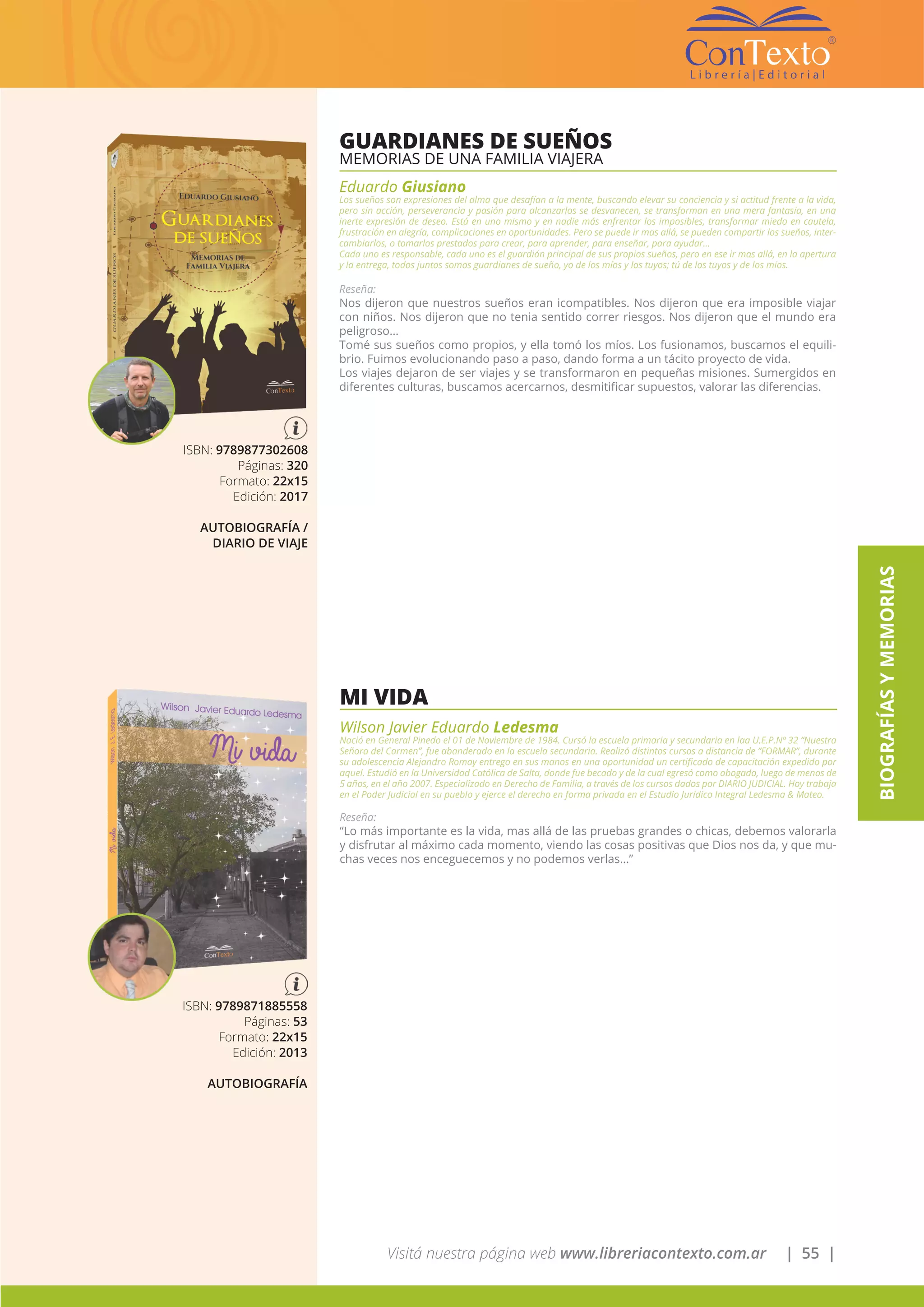 Visitá nuestra página web www.libreriacontexto.com.ar | 55 |
BIOGRAFÍASYMEMORIAS
GUARDIANES DE SUEÑOS
MEMORIAS DE UNA FAMILIA VIAJERA
Eduardo Giusiano
Los sueños son expresiones del alma que desafían a la mente, buscando elevar su conciencia y si actitud frente a la vida,
pero sin acción, perseverancia y pasión para alcanzarlos se desvanecen, se transforman en una mera fantasía, en una
inerte expresión de deseo. Está en uno mismo y en nadie más enfrentar los imposibles, transformar miedo en cautela,
frustración en alegría, complicaciones en oportunidades. Pero se puede ir mas allá, se pueden compartir los sueños, inter-
cambiarlos, o tomarlos prestados para crear, para aprender, para enseñar, para ayudar…
Cada uno es responsable, cada uno es el guardián principal de sus propios sueños, pero en ese ir mas allá, en la apertura
y la entrega, todos juntos somos guardianes de sueño, yo de los míos y los tuyos; tú de los tuyos y de los míos.
Reseña:
Nos dijeron que nuestros sueños eran icompatibles. Nos dijeron que era imposible viajar
con niños. Nos dijeron que no tenia sentido correr riesgos. Nos dijeron que el mundo era
peligroso…
Tomé sus sueños como propios, y ella tomó los míos. Los fusionamos, buscamos el equili-
brio. Fuimos evolucionando paso a paso, dando forma a un tácito proyecto de vida.
Los viajes dejaron de ser viajes y se transformaron en pequeñas misiones. Sumergidos en
diferentes culturas, buscamos acercarnos, desmitificar supuestos, valorar las diferencias.
ISBN: 9789877302608
Páginas: 320
Formato: 22x15
Edición: 2017
AUTOBIOGRAFÍA /
DIARIO DE VIAJE
MI VIDA
Wilson Javier Eduardo Ledesma
Nació en General Pinedo el 01 de Noviembre de 1984. Cursó la escuela primaria y secundaria en laa U.E.P.Nº 32 “Nuestra
Señora del Carmen”, fue abanderado en la escuela secundaria. Realizó distintos cursos a distancia de “FORMAR”, durante
su adolescencia Alejandro Romay entrego en sus manos en una oportunidad un certificado de capacitación expedido por
aquel. Estudió en la Universidad Católica de Salta, donde fue becado y de la cual egresó como abogado, luego de menos de
5 años, en el año 2007. Especializado en Derecho de Familia, a través de los cursos dados por DIARIO JUDICIAL. Hoy trabaja
en el Poder Judicial en su pueblo y ejerce el derecho en forma privada en el Estudio Jurídico Integral Ledesma & Mateo.
Reseña:
“Lo más importante es la vida, mas allá de las pruebas grandes o chicas, debemos valorarla
y disfrutar al máximo cada momento, viendo las cosas positivas que Dios nos da, y que mu-
chas veces nos enceguecemos y no podemos verlas…”
ISBN: 9789871885558
Páginas: 53
Formato: 22x15
Edición: 2013
AUTOBIOGRAFÍA
 