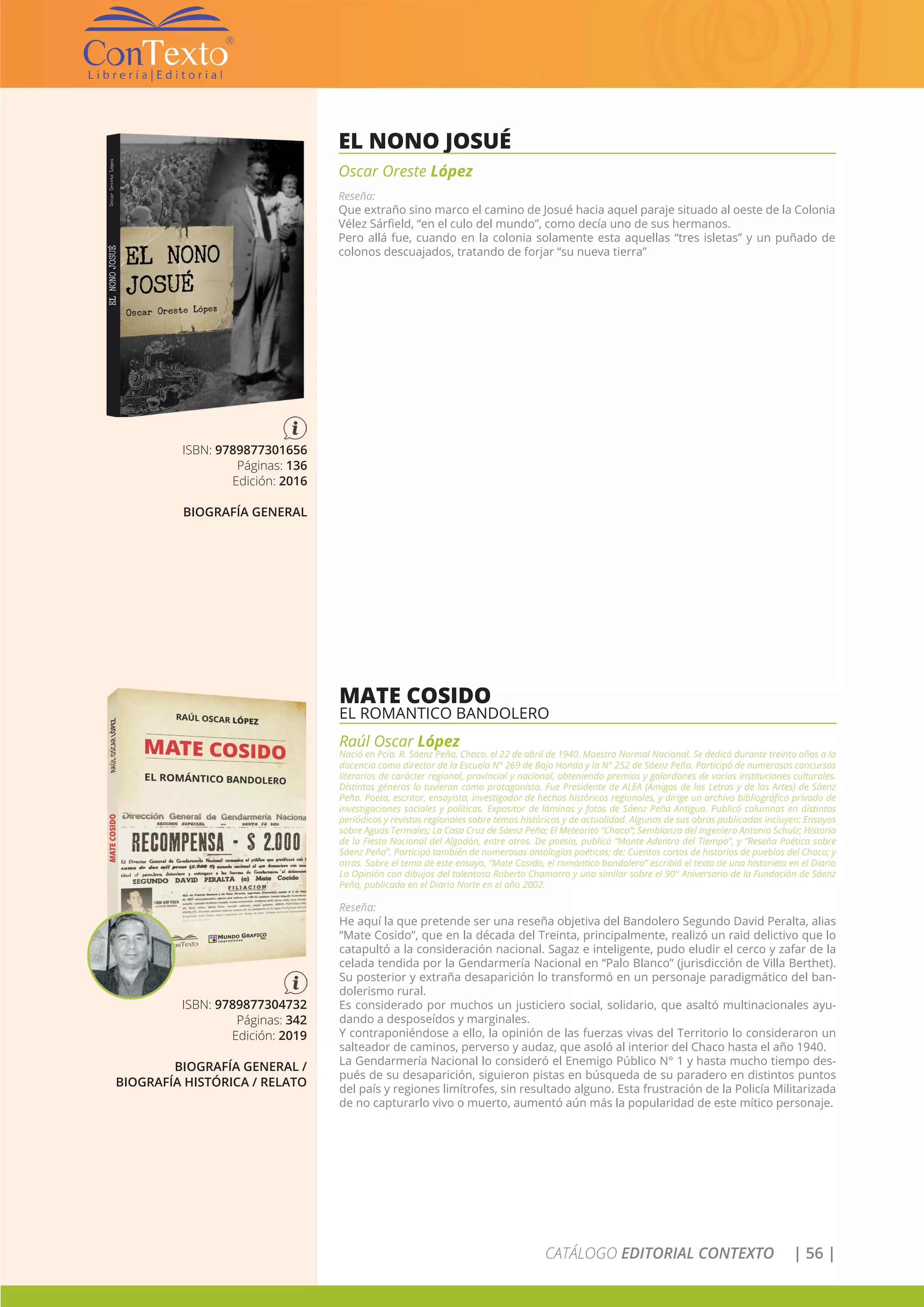 CATÁLOGO EDITORIAL CONTEXTO | 56 |
EL NONO JOSUÉ
Oscar Oreste López
Reseña:
Que extraño sino marco el camino de Josué hacia aquel paraje situado al oeste de la Colonia
Vélez Sárfield, “en el culo del mundo”, como decía uno de sus hermanos.
Pero allá fue, cuando en la colonia solamente esta aquellas “tres isletas” y un puñado de
colonos descuajados, tratando de forjar “su nueva tierra”
ISBN: 9789877301656
Páginas: 136
Edición: 2016
BIOGRAFÍA GENERAL
MATE COSIDO
EL ROMANTICO BANDOLERO
Raúl Oscar López
Nació en Pcia. R. Sáenz Peña, Chaco, el 22 de abril de 1940. Maestro Normal Nacional. Se dedicó durante treinta años a la
docencia como director de la Escuela N° 269 de Bajo Hondo y la N° 252 de Sáenz Peña. Participó de numerosos concursos
literarios de carácter regional, provincial y nacional, obteniendo premios y galardones de varias instituciones culturales.
Distintos géneros lo tuvieron como protagonista. Fue Presidente de ALEA (Amigos de las Letras y de las Artes) de Sáenz
Peña. Poeta, escritor, ensayista, investigador de hechos históricos regionales, y dirige un archivo bibliográfico privado de
investigaciones sociales y políticas. Expositor de láminas y fotos de Sáenz Peña Antigua. Publicó columnas en distintos
periódicos y revistas regionales sobre temas históricos y de actualidad. Algunas de sus obras publicadas incluyen: Ensayos
sobre Aguas Termales; La Casa Cruz de Sáenz Peña; El Meteorito “Chaco”; Semblanza del Ingeniero Antonio Schulz; Historia
de la Fiesta Nacional del Algodón, entre otros. De poesía, publicó “Monte Adentro del Tiempo”, y “Reseña Poética sobre
Sáenz Peña”. Participó también de numerosas antologías poéticas; de: Cuentos cortos de historias de pueblos del Chaco; y
otras. Sobre el tema de este ensayo, “Mate Cosido, el romántico bandolero” escribió el texto de una historieta en el Diario
La Opinión con dibujos del talentoso Roberto Chamorro y una similar sobre el 90° Aniversario de la Fundación de Sáenz
Peña, publicada en el Diario Norte en el año 2002.
Reseña:
He aquí la que pretende ser una reseña objetiva del Bandolero Segundo David Peralta, alias
“Mate Cosido”, que en la década del Treinta, principalmente, realizó un raid delictivo que lo
catapultó a la consideración nacional. Sagaz e inteligente, pudo eludir el cerco y zafar de la
celada tendida por la Gendarmería Nacional en “Palo Blanco” (jurisdicción de Villa Berthet).
Su posterior y extraña desaparición lo transformó en un personaje paradigmático del ban-
dolerismo rural.
Es considerado por muchos un justiciero social, solidario, que asaltó multinacionales ayu-
dando a desposeídos y marginales.
Y contraponiéndose a ello, la opinión de las fuerzas vivas del Territorio lo consideraron un
salteador de caminos, perverso y audaz, que asoló al interior del Chaco hasta el año 1940.
La Gendarmería Nacional lo consideró el Enemigo Público N° 1 y hasta mucho tiempo des-
pués de su desaparición, siguieron pistas en búsqueda de su paradero en distintos puntos
del país y regiones limítrofes, sin resultado alguno. Esta frustración de la Policía Militarizada
de no capturarlo vivo o muerto, aumentó aún más la popularidad de este mítico personaje.
ISBN: 9789877304732
Páginas: 342
Edición: 2019
BIOGRAFÍA GENERAL /
BIOGRAFÍA HISTÓRICA / RELATO
 