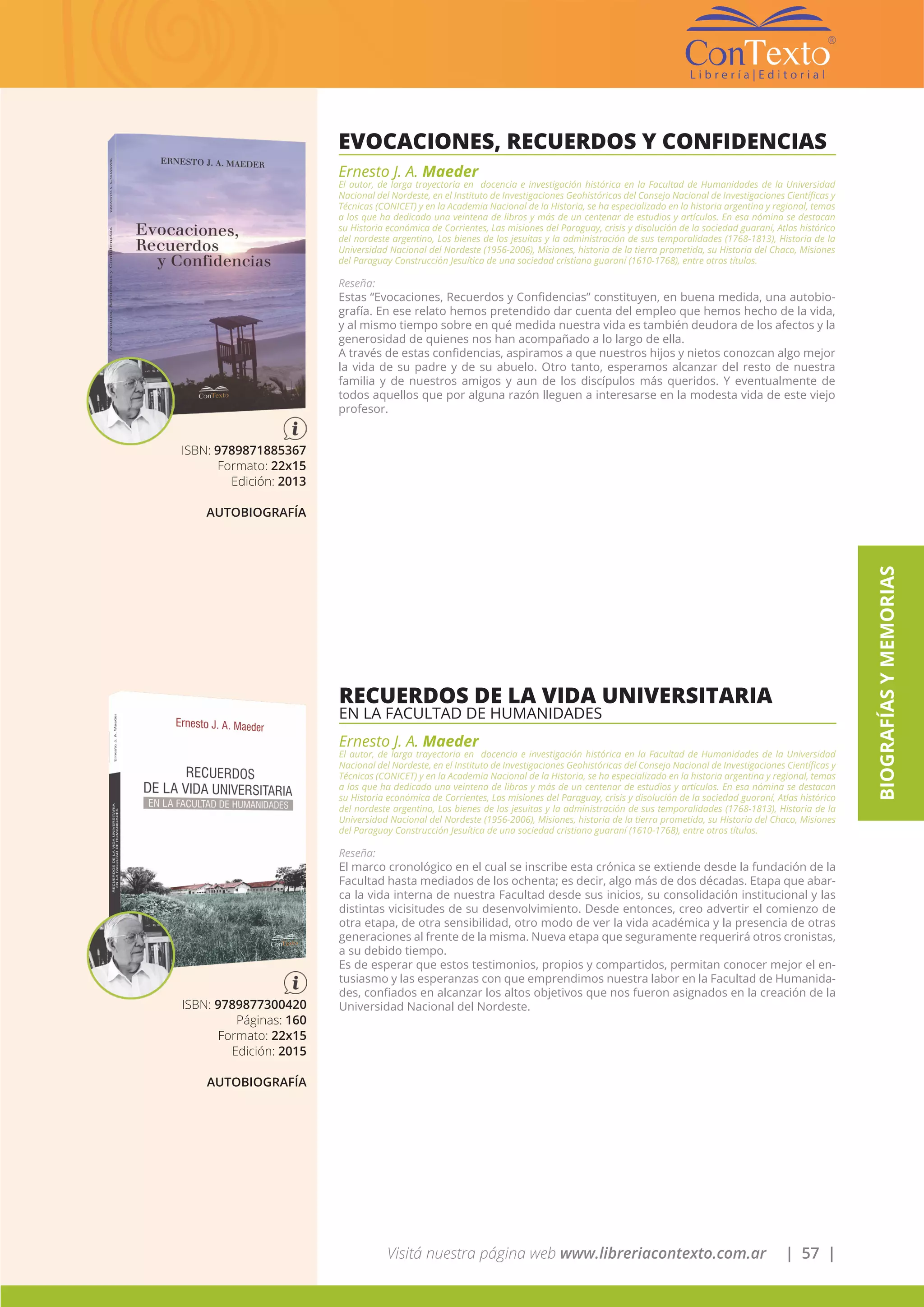 Visitá nuestra página web www.libreriacontexto.com.ar | 57 |
BIOGRAFÍASYMEMORIAS
EVOCACIONES, RECUERDOS Y CONFIDENCIAS
Ernesto J. A. Maeder
El autor, de larga trayectoria en docencia e investigación histórica en la Facultad de Humanidades de la Universidad
Nacional del Nordeste, en el Instituto de Investigaciones Geohistóricas del Consejo Nacional de Investigaciones Científicas y
Técnicas (CONICET) y en la Academia Nacional de la Historia, se ha especializado en la historia argentina y regional, temas
a los que ha dedicado una veintena de libros y más de un centenar de estudios y artículos. En esa nómina se destacan
su Historia económica de Corrientes, Las misiones del Paraguay, crisis y disolución de la sociedad guaraní, Atlas histórico
del nordeste argentino, Los bienes de los jesuitas y la administración de sus temporalidades (1768-1813), Historia de la
Universidad Nacional del Nordeste (1956-2006), Misiones, historia de la tierra prometida, su Historia del Chaco, Misiones
del Paraguay Construcción Jesuítica de una sociedad cristiano guaraní (1610-1768), entre otros títulos.
Reseña:
Estas “Evocaciones, Recuerdos y Confidencias” constituyen, en buena medida, una autobio-
grafía. En ese relato hemos pretendido dar cuenta del empleo que hemos hecho de la vida,
y al mismo tiempo sobre en qué medida nuestra vida es también deudora de los afectos y la
generosidad de quienes nos han acompañado a lo largo de ella.
A través de estas confidencias, aspiramos a que nuestros hijos y nietos conozcan algo mejor
la vida de su padre y de su abuelo. Otro tanto, esperamos alcanzar del resto de nuestra
familia y de nuestros amigos y aun de los discípulos más queridos. Y eventualmente de
todos aquellos que por alguna razón lleguen a interesarse en la modesta vida de este viejo
profesor.
ISBN: 9789871885367
Formato: 22x15
Edición: 2013
AUTOBIOGRAFÍA
RECUERDOS DE LA VIDA UNIVERSITARIA
EN LA FACULTAD DE HUMANIDADES
Ernesto J. A. Maeder
El autor, de larga trayectoria en docencia e investigación histórica en la Facultad de Humanidades de la Universidad
Nacional del Nordeste, en el Instituto de Investigaciones Geohistóricas del Consejo Nacional de Investigaciones Científicas y
Técnicas (CONICET) y en la Academia Nacional de la Historia, se ha especializado en la historia argentina y regional, temas
a los que ha dedicado una veintena de libros y más de un centenar de estudios y artículos. En esa nómina se destacan
su Historia económica de Corrientes, Las misiones del Paraguay, crisis y disolución de la sociedad guaraní, Atlas histórico
del nordeste argentino, Los bienes de los jesuitas y la administración de sus temporalidades (1768-1813), Historia de la
Universidad Nacional del Nordeste (1956-2006), Misiones, historia de la tierra prometida, su Historia del Chaco, Misiones
del Paraguay Construcción Jesuítica de una sociedad cristiano guaraní (1610-1768), entre otros títulos.
Reseña:
El marco cronológico en el cual se inscribe esta crónica se extiende desde la fundación de la
Facultad hasta mediados de los ochenta; es decir, algo más de dos décadas. Etapa que abar-
ca la vida interna de nuestra Facultad desde sus inicios, su consolidación institucional y las
distintas vicisitudes de su desenvolvimiento. Desde entonces, creo advertir el comienzo de
otra etapa, de otra sensibilidad, otro modo de ver la vida académica y la presencia de otras
generaciones al frente de la misma. Nueva etapa que seguramente requerirá otros cronistas,
a su debido tiempo.
Es de esperar que estos testimonios, propios y compartidos, permitan conocer mejor el en-
tusiasmo y las esperanzas con que emprendimos nuestra labor en la Facultad de Humanida-
des, confiados en alcanzar los altos objetivos que nos fueron asignados en la creación de la
Universidad Nacional del Nordeste.ISBN: 9789877300420
Páginas: 160
Formato: 22x15
Edición: 2015
AUTOBIOGRAFÍA
 