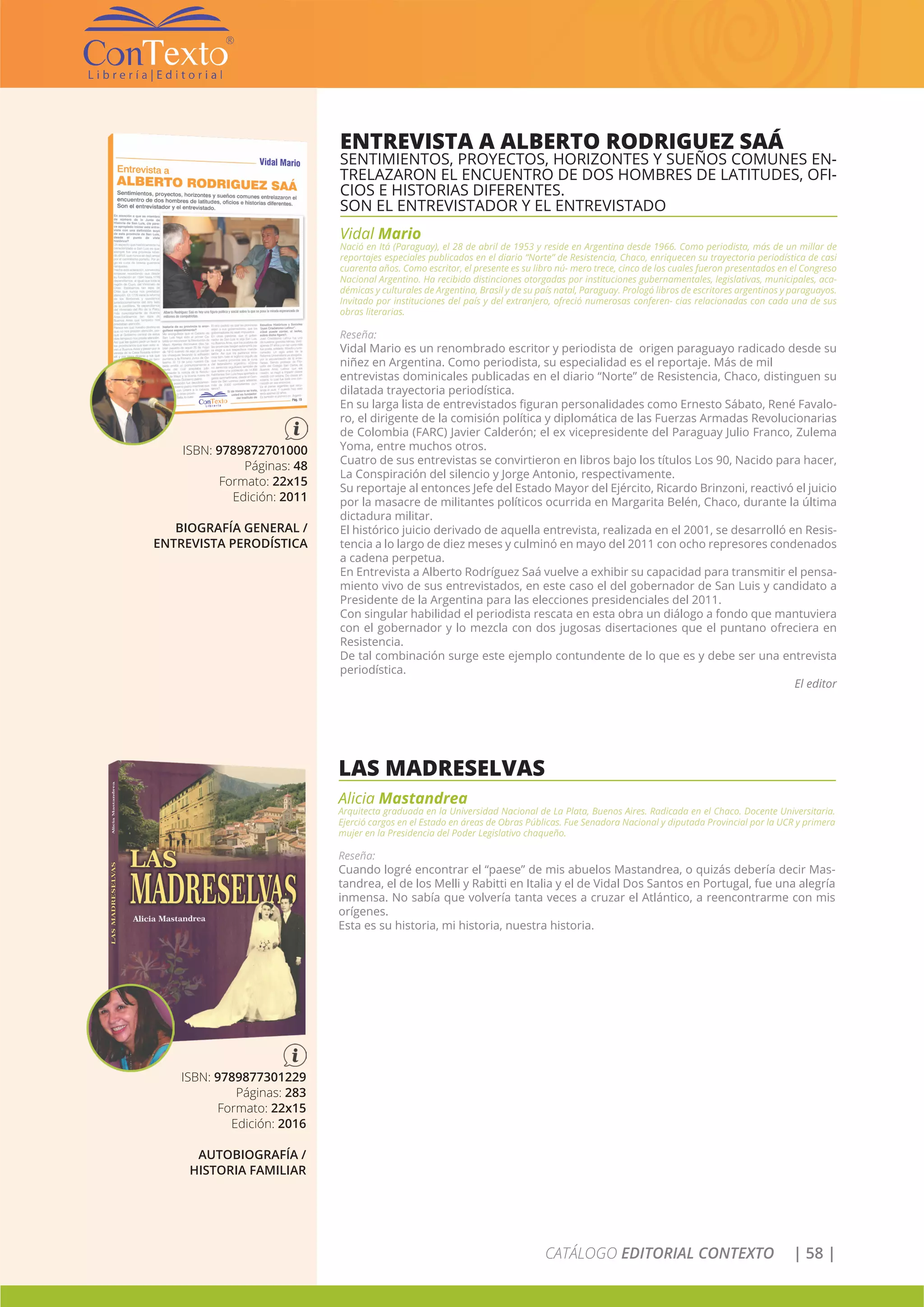 CATÁLOGO EDITORIAL CONTEXTO | 58 |
ENTREVISTA A ALBERTO RODRIGUEZ SAÁ
SENTIMIENTOS, PROYECTOS, HORIZONTES Y SUEÑOS COMUNES EN-
TRELAZARON EL ENCUENTRO DE DOS HOMBRES DE LATITUDES, OFI-
CIOS E HISTORIAS DIFERENTES.
SON EL ENTREVISTADOR Y EL ENTREVISTADO
Vidal Mario
Nació en Itá (Paraguay), el 28 de abril de 1953 y reside en Argentina desde 1966. Como periodista, más de un millar de
reportajes especiales publicados en el diario “Norte” de Resistencia, Chaco, enriquecen su trayectoria periodística de casi
cuarenta años. Como escritor, el presente es su libro nú- mero trece, cinco de los cuales fueron presentados en el Congreso
Nacional Argentino. Ha recibido distinciones otorgadas por instituciones gubernamentales, legislativas, municipales, aca-
démicas y culturales de Argentina, Brasil y de su país natal, Paraguay. Prologó libros de escritores argentinos y paraguayos.
Invitado por instituciones del país y del extranjero, ofreció numerosas conferen- cias relacionadas con cada una de sus
obras literarias.
Reseña:
Vidal Mario es un renombrado escritor y periodista de origen paraguayo radicado desde su
niñez en Argentina. Como periodista, su especialidad es el reportaje. Más de mil
entrevistas dominicales publicadas en el diario “Norte” de Resistencia, Chaco, distinguen su
dilatada trayectoria periodística.
En su larga lista de entrevistados figuran personalidades como Ernesto Sábato, René Favalo-
ro, el dirigente de la comisión política y diplomática de las Fuerzas Armadas Revolucionarias
de Colombia (FARC) Javier Calderón; el ex vicepresidente del Paraguay Julio Franco, Zulema
Yoma, entre muchos otros.
Cuatro de sus entrevistas se convirtieron en libros bajo los títulos Los 90, Nacido para hacer,
La Conspiración del silencio y Jorge Antonio, respectivamente.
Su reportaje al entonces Jefe del Estado Mayor del Ejército, Ricardo Brinzoni, reactivó el juicio
por la masacre de militantes políticos ocurrida en Margarita Belén, Chaco, durante la última
dictadura militar.
El histórico juicio derivado de aquella entrevista, realizada en el 2001, se desarrolló en Resis-
tencia a lo largo de diez meses y culminó en mayo del 2011 con ocho represores condenados
a cadena perpetua.
En Entrevista a Alberto Rodríguez Saá vuelve a exhibir su capacidad para transmitir el pensa-
miento vivo de sus entrevistados, en este caso el del gobernador de San Luis y candidato a
Presidente de la Argentina para las elecciones presidenciales del 2011.
Con singular habilidad el periodista rescata en esta obra un diálogo a fondo que mantuviera
con el gobernador y lo mezcla con dos jugosas disertaciones que el puntano ofreciera en
Resistencia.
De tal combinación surge este ejemplo contundente de lo que es y debe ser una entrevista
periodística.
El editor
ISBN: 9789872701000
Páginas: 48
Formato: 22x15
Edición: 2011
BIOGRAFÍA GENERAL /
ENTREVISTA PERODÍSTICA
LAS MADRESELVAS
Alicia Mastandrea
Arquitecta graduada en la Universidad Nacional de La Plata, Buenos Aires. Radicada en el Chaco. Docente Universitaria.
Ejerció cargos en el Estado en áreas de Obras Públicas. Fue Senadora Nacional y diputada Provincial por la UCR y primera
mujer en la Presidencia del Poder Legislativo chaqueño.
Reseña:
Cuando logré encontrar el “paese” de mis abuelos Mastandrea, o quizás debería decir Mas-
tandrea, el de los Melli y Rabitti en Italia y el de Vidal Dos Santos en Portugal, fue una alegría
inmensa. No sabía que volvería tanta veces a cruzar el Atlántico, a reencontrarme con mis
orígenes.
Esta es su historia, mi historia, nuestra historia.
ISBN: 9789877301229
Páginas: 283
Formato: 22x15
Edición: 2016
AUTOBIOGRAFÍA /
HISTORIA FAMILIAR
 