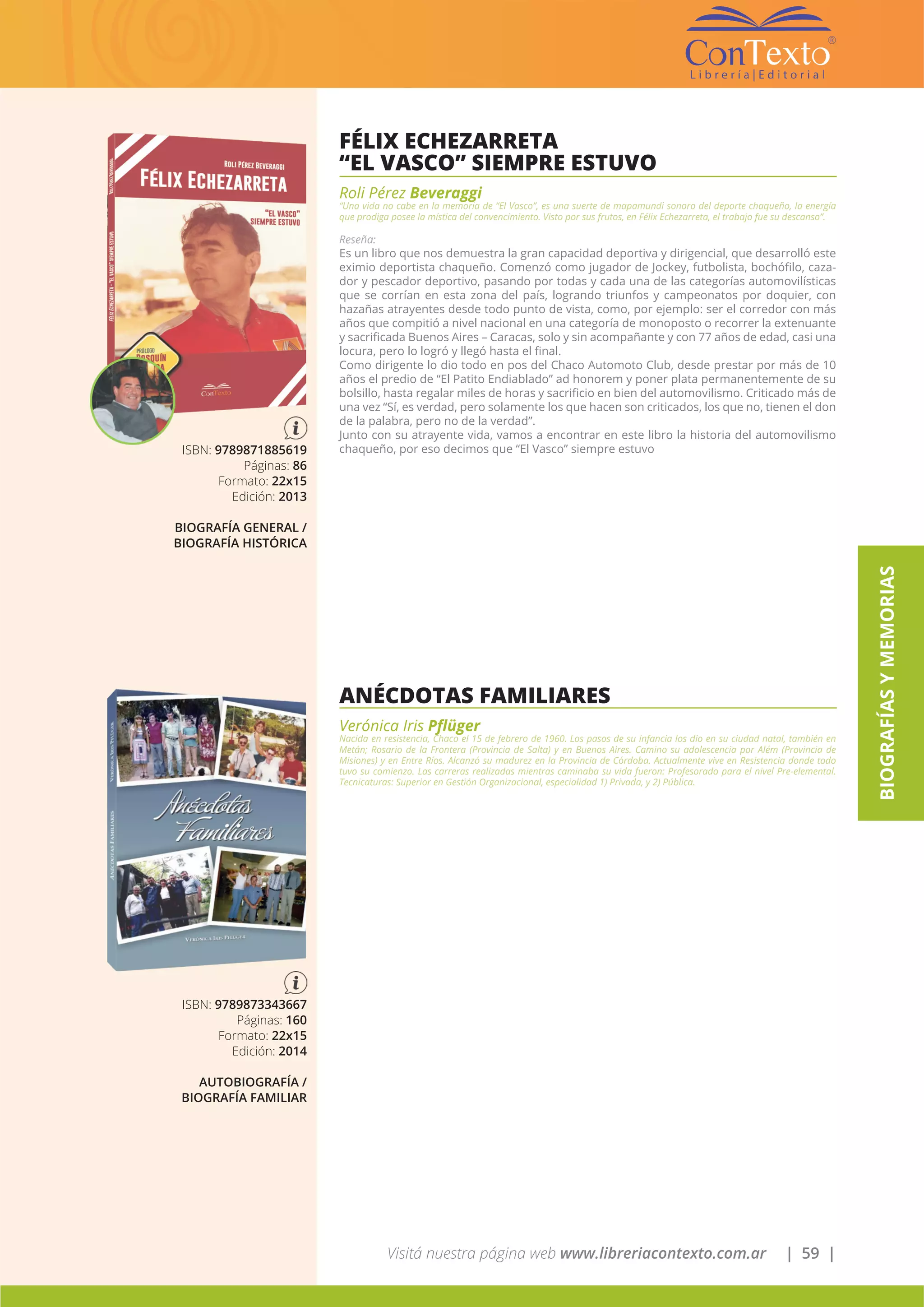 Visitá nuestra página web www.libreriacontexto.com.ar | 59 |
BIOGRAFÍASYMEMORIAS
FÉLIX ECHEZARRETA
“EL VASCO” SIEMPRE ESTUVO
Roli Pérez Beveraggi
“Una vida no cabe en la memoria de “El Vasco”, es una suerte de mapamundi sonoro del deporte chaqueño, la energía
que prodiga posee la mística del convencimiento. Visto por sus frutos, en Félix Echezarreta, el trabajo fue su descanso”.
Reseña:
Es un libro que nos demuestra la gran capacidad deportiva y dirigencial, que desarrolló este
eximio deportista chaqueño. Comenzó como jugador de Jockey, futbolista, bochófilo, caza-
dor y pescador deportivo, pasando por todas y cada una de las categorías automovilísticas
que se corrían en esta zona del país, logrando triunfos y campeonatos por doquier, con
hazañas atrayentes desde todo punto de vista, como, por ejemplo: ser el corredor con más
años que compitió a nivel nacional en una categoría de monoposto o recorrer la extenuante
y sacrificada Buenos Aires – Caracas, solo y sin acompañante y con 77 años de edad, casi una
locura, pero lo logró y llegó hasta el final.
Como dirigente lo dio todo en pos del Chaco Automoto Club, desde prestar por más de 10
años el predio de “El Patito Endiablado” ad honorem y poner plata permanentemente de su
bolsillo, hasta regalar miles de horas y sacrificio en bien del automovilismo. Criticado más de
una vez “Sí, es verdad, pero solamente los que hacen son criticados, los que no, tienen el don
de la palabra, pero no de la verdad”.
Junto con su atrayente vida, vamos a encontrar en este libro la historia del automovilismo
chaqueño, por eso decimos que “El Vasco” siempre estuvoISBN: 9789871885619
Páginas: 86
Formato: 22x15
Edición: 2013
BIOGRAFÍA GENERAL /
BIOGRAFÍA HISTÓRICA
ANÉCDOTAS FAMILIARES
Verónica Iris Pflüger
Nacida en resistencia, Chaco el 15 de febrero de 1960. Los pasos de su infancia los dio en su ciudad natal, también en
Metán; Rosario de la Frontera (Provincia de Salta) y en Buenos Aires. Camino su adolescencia por Além (Provincia de
Misiones) y en Entre Ríos. Alcanzó su madurez en la Provincia de Córdoba. Actualmente vive en Resistencia donde todo
tuvo su comienzo. Las carreras realizadas mientras caminaba su vida fueron: Profesorado para el nivel Pre-elemental.
Tecnicaturas: Superior en Gestión Organizacional, especialidad 1) Privada, y 2) Pública.
ISBN: 9789873343667
Páginas: 160
Formato: 22x15
Edición: 2014
AUTOBIOGRAFÍA /
BIOGRAFÍA FAMILIAR
 