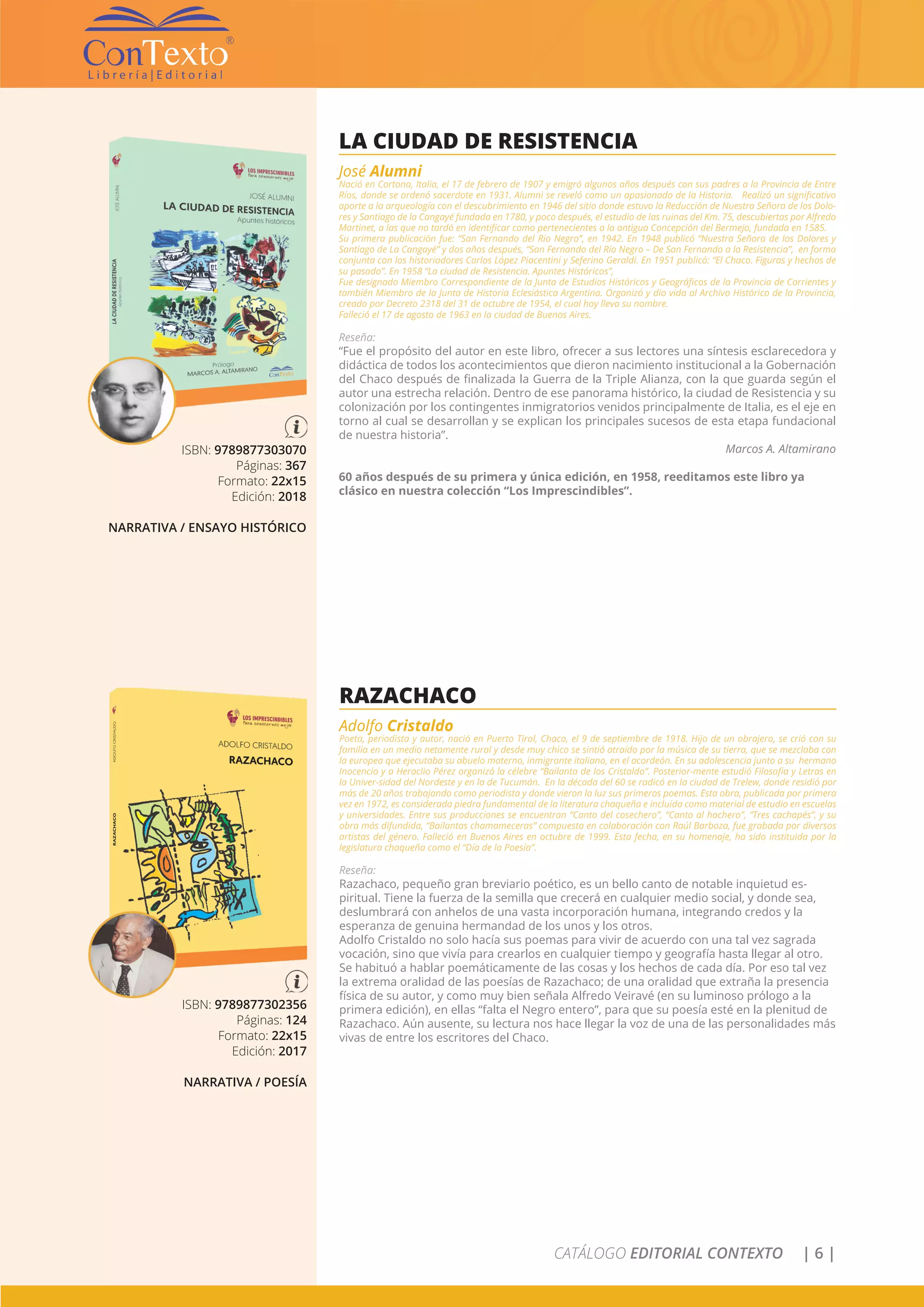 CATÁLOGO EDITORIAL CONTEXTO | 6 |
ISBN: 9789877303070
Páginas: 367
Formato: 22x15
Edición: 2018
NARRATIVA / ENSAYO HISTÓRICO
LA CIUDAD DE RESISTENCIA
José Alumni
Nació en Cortona, Italia, el 17 de febrero de 1907 y emigró algunos años después con sus padres a la Provincia de Entre
Ríos, donde se ordenó sacerdote en 1931. Alumni se reveló como un apasionado de la Historia. Realizó un significativo
aporte a la arqueología con el descubrimiento en 1946 del sitio donde estuvo la Reducción de Nuestra Señora de los Dolo-
res y Santiago de la Cangayé fundada en 1780, y poco después, el estudio de las ruinas del Km. 75, descubiertas por Alfredo
Martinet, a las que no tardó en identificar como pertenecientes a la antigua Concepción del Bermejo, fundada en 1585.
Su primera publicación fue: “San Fernando del Río Negro”, en 1942. En 1948 publicó “Nuestra Señora de los Dolores y
Santiago de La Cangayé” y dos años después, “San Fernando del Río Negro – De San Fernando a la Resistencia”, en forma
conjunta con los historiadores Carlos López Piacentini y Seferino Geraldi. En 1951 publicó: “El Chaco. Figuras y hechos de
su pasado”. En 1958 “La ciudad de Resistencia. Apuntes Históricos”,
Fue designado Miembro Correspondiente de la Junta de Estudios Históricos y Geográficos de la Provincia de Corrientes y
también Miembro de la Junta de Historia Eclesiástica Argentina. Organizó y dio vida al Archivo Histórico de la Provincia,
creado por Decreto 2318 del 31 de octubre de 1954, el cual hoy lleva su nombre.
Falleció el 17 de agosto de 1963 en la ciudad de Buenos Aires.
Reseña:
“Fue el propósito del autor en este libro, ofrecer a sus lectores una síntesis esclarecedora y
didáctica de todos los acontecimientos que dieron nacimiento institucional a la Gobernación
del Chaco después de finalizada la Guerra de la Triple Alianza, con la que guarda según el
autor una estrecha relación. Dentro de ese panorama histórico, la ciudad de Resistencia y su
colonización por los contingentes inmigratorios venidos principalmente de Italia, es el eje en
torno al cual se desarrollan y se explican los principales sucesos de esta etapa fundacional
de nuestra historia”.
Marcos A. Altamirano
60 años después de su primera y única edición, en 1958, reeditamos este libro ya
clásico en nuestra colección “Los Imprescindibles”.
ISBN: 9789877302356
Páginas: 124
Formato: 22x15
Edición: 2017
NARRATIVA / POESÍA
RAZACHACO
Adolfo Cristaldo
Poeta, periodista y autor, nació en Puerto Tirol, Chaco, el 9 de septiembre de 1918. Hijo de un obrajero, se crió con su
familia en un medio netamente rural y desde muy chico se sintió atraído por la música de su tierra, que se mezclaba con
la europea que ejecutaba su abuelo materno, inmigrante italiano, en el acordeón. En su adolescencia junto a su hermano
Inocencio y a Heraclio Pérez organizó la célebre “Bailanta de los Cristaldo”. Posterior-mente estudió Filosofía y Letras en
la Univer-sidad del Nordeste y en la de Tucumán. En la década del 60 se radicó en la ciudad de Trelew, donde residió por
más de 20 años trabajando como periodista y donde vieron la luz sus primeros poemas. Esta obra, publicada por primera
vez en 1972, es considerada piedra fundamental de la literatura chaqueña e incluida como material de estudio en escuelas
y universidades. Entre sus producciones se encuentran “Canto del cosechero”, “Canto al hachero”, “Tres cachapés”, y su
obra más difundida, “Bailantas chamameceras” compuesta en colaboración con Raúl Barboza, fue grabada por diversos
artistas del género. Falleció en Buenos Aires en octubre de 1999. Esta fecha, en su homenaje, ha sido instituida por la
legislatura chaqueña como el “Día de la Poesía”.
Reseña:
Razachaco, pequeño gran breviario poético, es un bello canto de notable inquietud es-
piritual. Tiene la fuerza de la semilla que crecerá en cualquier medio social, y donde sea,
deslumbrará con anhelos de una vasta incorporación humana, integrando credos y la
esperanza de genuina hermandad de los unos y los otros.
Adolfo Cristaldo no solo hacía sus poemas para vivir de acuerdo con una tal vez sagrada
vocación, sino que vivía para crearlos en cualquier tiempo y geografía hasta llegar al otro.
Se habituó a hablar poemáticamente de las cosas y los hechos de cada día. Por eso tal vez
la extrema oralidad de las poesías de Razachaco; de una oralidad que extraña la presencia
física de su autor, y como muy bien señala Alfredo Veiravé (en su luminoso prólogo a la
primera edición), en ellas “falta el Negro entero”, para que su poesía esté en la plenitud de
Razachaco. Aún ausente, su lectura nos hace llegar la voz de una de las personalidades más
vivas de entre los escritores del Chaco.
 
