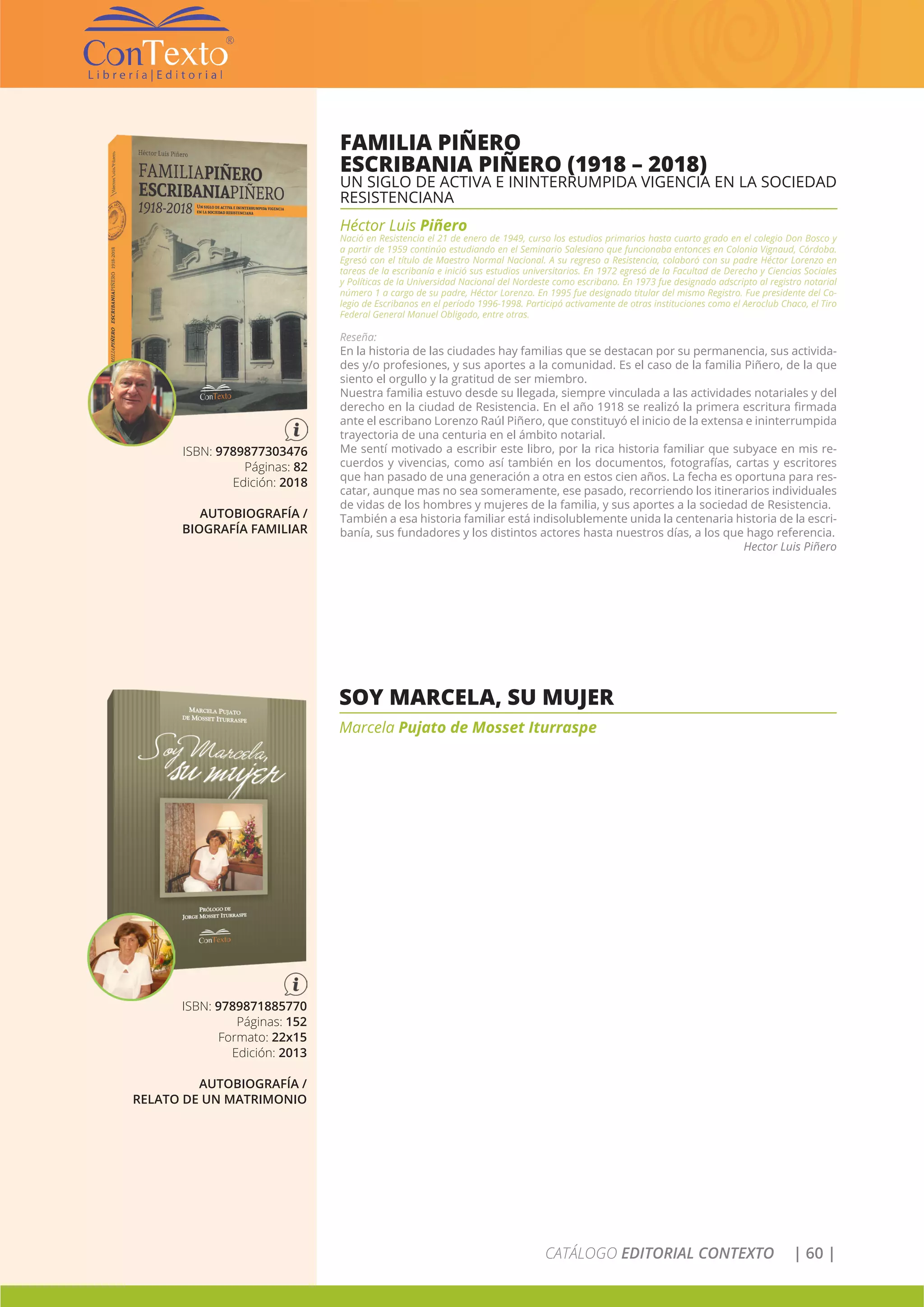 CATÁLOGO EDITORIAL CONTEXTO | 60 |
FAMILIA PIÑERO
ESCRIBANIA PIÑERO (1918 – 2018)
UN SIGLO DE ACTIVA E ININTERRUMPIDA VIGENCIA EN LA SOCIEDAD
RESISTENCIANA
Héctor Luis Piñero
Nació en Resistencia el 21 de enero de 1949, curso los estudios primarios hasta cuarto grado en el colegio Don Bosco y
a partir de 1959 continúo estudiando en el Seminario Salesiano que funcionaba entonces en Colonia Vignaud, Córdoba.
Egresó con el título de Maestro Normal Nacional. A su regreso a Resistencia, colaboró con su padre Héctor Lorenzo en
tareas de la escribanía e inició sus estudios universitarios. En 1972 egresó de la Facultad de Derecho y Ciencias Sociales
y Políticas de la Universidad Nacional del Nordeste como escribano. En 1973 fue designado adscripto al registro notarial
número 1 a cargo de su padre, Héctor Lorenzo. En 1995 fue designado titular del mismo Registro. Fue presidente del Co-
legio de Escribanos en el período 1996-1998. Participó activamente de otras instituciones como el Aeroclub Chaco, el Tiro
Federal General Manuel Obligado, entre otras.
Reseña:
En la historia de las ciudades hay familias que se destacan por su permanencia, sus activida-
des y/o profesiones, y sus aportes a la comunidad. Es el caso de la familia Piñero, de la que
siento el orgullo y la gratitud de ser miembro.
Nuestra familia estuvo desde su llegada, siempre vinculada a las actividades notariales y del
derecho en la ciudad de Resistencia. En el año 1918 se realizó la primera escritura firmada
ante el escribano Lorenzo Raúl Piñero, que constituyó el inicio de la extensa e ininterrumpida
trayectoria de una centuria en el ámbito notarial.
Me sentí motivado a escribir este libro, por la rica historia familiar que subyace en mis re-
cuerdos y vivencias, como así también en los documentos, fotografías, cartas y escritores
que han pasado de una generación a otra en estos cien años. La fecha es oportuna para res-
catar, aunque mas no sea someramente, ese pasado, recorriendo los itinerarios individuales
de vidas de los hombres y mujeres de la familia, y sus aportes a la sociedad de Resistencia.
También a esa historia familiar está indisolublemente unida la centenaria historia de la escri-
banía, sus fundadores y los distintos actores hasta nuestros días, a los que hago referencia.
Hector Luis Piñero
ISBN: 9789877303476
Páginas: 82
Edición: 2018
AUTOBIOGRAFÍA /
BIOGRAFÍA FAMILIAR
SOY MARCELA, SU MUJER
Marcela Pujato de Mosset Iturraspe
ISBN: 9789871885770
Páginas: 152
Formato: 22x15
Edición: 2013
AUTOBIOGRAFÍA /
RELATO DE UN MATRIMONIO
 