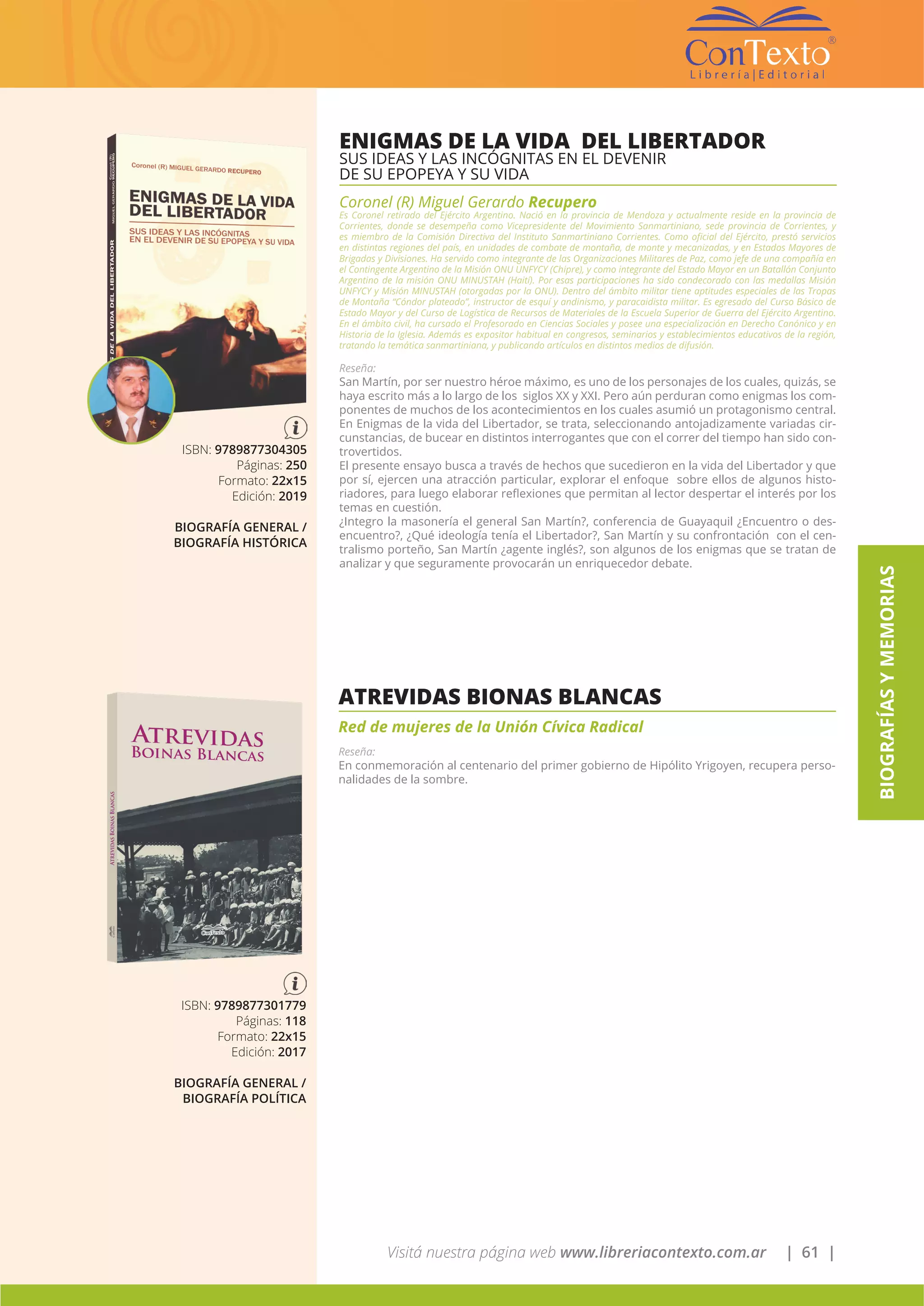 Visitá nuestra página web www.libreriacontexto.com.ar | 61 |
BIOGRAFÍASYMEMORIAS
ENIGMAS DE LA VIDA DEL LIBERTADOR
SUS IDEAS Y LAS INCÓGNITAS EN EL DEVENIR
DE SU EPOPEYA Y SU VIDA
Coronel (R) Miguel Gerardo Recupero
Es Coronel retirado del Ejército Argentino. Nació en la provincia de Mendoza y actualmente reside en la provincia de
Corrientes, donde se desempeña como Vicepresidente del Movimiento Sanmartiniano, sede provincia de Corrientes, y
es miembro de la Comisión Directiva del Instituto Sanmartiniano Corrientes. Como oficial del Ejército, prestó servicios
en distintas regiones del país, en unidades de combate de montaña, de monte y mecanizadas, y en Estados Mayores de
Brigadas y Divisiones. Ha servido como integrante de las Organizaciones Militares de Paz, como jefe de una compañía en
el Contingente Argentino de la Misión ONU UNFYCY (Chipre), y como integrante del Estado Mayor en un Batallón Conjunto
Argentino de la misión ONU MINUSTAH (Haití). Por esas participaciones ha sido condecorado con las medallas Misión
UNFYCY y Misión MINUSTAH (otorgadas por la ONU). Dentro del ámbito militar tiene aptitudes especiales de las Tropas
de Montaña “Cóndor plateado”, instructor de esquí y andinismo, y paracaidista militar. Es egresado del Curso Básico de
Estado Mayor y del Curso de Logística de Recursos de Materiales de la Escuela Superior de Guerra del Ejército Argentino.
En el ámbito civil, ha cursado el Profesorado en Ciencias Sociales y posee una especialización en Derecho Canónico y en
Historia de la Iglesia. Además es expositor habitual en congresos, seminarios y establecimientos educativos de la región,
tratando la temática sanmartiniana, y publicando artículos en distintos medios de difusión.
Reseña:
San Martín, por ser nuestro héroe máximo, es uno de los personajes de los cuales, quizás, se
haya escrito más a lo largo de los siglos XX y XXI. Pero aún perduran como enigmas los com-
ponentes de muchos de los acontecimientos en los cuales asumió un protagonismo central.
En Enigmas de la vida del Libertador, se trata, seleccionando antojadizamente variadas cir-
cunstancias, de bucear en distintos interrogantes que con el correr del tiempo han sido con-
trovertidos.
El presente ensayo busca a través de hechos que sucedieron en la vida del Libertador y que
por sí, ejercen una atracción particular, explorar el enfoque sobre ellos de algunos histo-
riadores, para luego elaborar reflexiones que permitan al lector despertar el interés por los
temas en cuestión.
¿Integro la masonería el general San Martín?, conferencia de Guayaquil ¿Encuentro o des-
encuentro?, ¿Qué ideología tenía el Libertador?, San Martín y su confrontación con el cen-
tralismo porteño, San Martín ¿agente inglés?, son algunos de los enigmas que se tratan de
analizar y que seguramente provocarán un enriquecedor debate.
ISBN: 9789877304305
Páginas: 250
Formato: 22x15
Edición: 2019
BIOGRAFÍA GENERAL /
BIOGRAFÍA HISTÓRICA
ATREVIDAS BIONAS BLANCAS
Red de mujeres de la Unión Cívica Radical
Reseña:
En conmemoración al centenario del primer gobierno de Hipólito Yrigoyen, recupera perso-
nalidades de la sombre.
ISBN: 9789877301779
Páginas: 118
Formato: 22x15
Edición: 2017
BIOGRAFÍA GENERAL /
BIOGRAFÍA POLÍTICA
 
