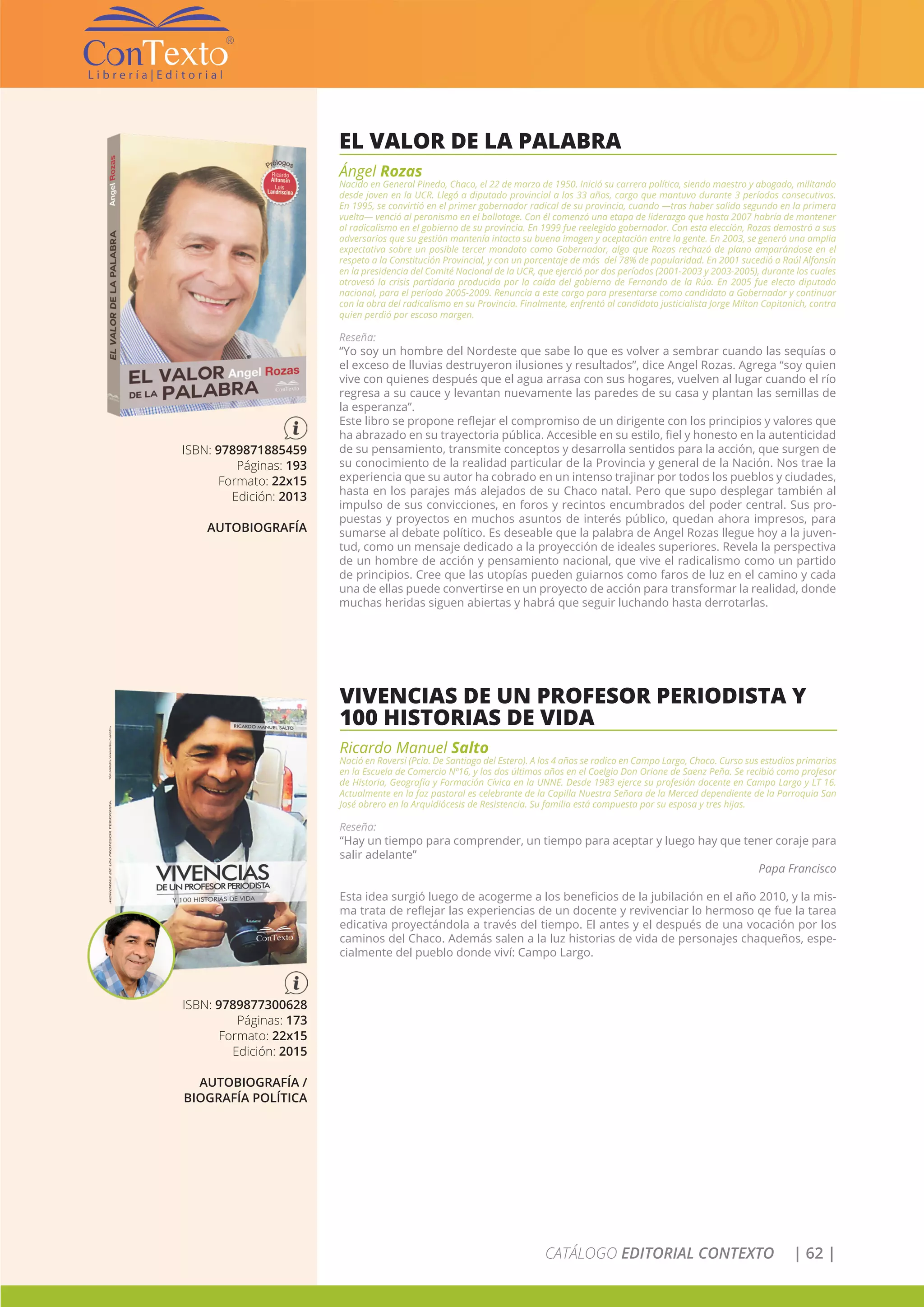 CATÁLOGO EDITORIAL CONTEXTO | 62 |
EL VALOR DE LA PALABRA
Ángel Rozas
Nacido en General Pinedo, Chaco, el 22 de marzo de 1950. Inició su carrera política, siendo maestro y abogado, militando
desde joven en la UCR. Llegó a diputado provincial a los 33 años, cargo que mantuvo durante 3 períodos consecutivos.
En 1995, se convirtió en el primer gobernador radical de su provincia, cuando —tras haber salido segundo en la primera
vuelta— venció al peronismo en el ballotage. Con él comenzó una etapa de liderazgo que hasta 2007 habría de mantener
al radicalismo en el gobierno de su provincia. En 1999 fue reelegido gobernador. Con esta elección, Rozas demostró a sus
adversarios que su gestión mantenía intacta su buena imagen y aceptación entre la gente. En 2003, se generó una amplia
expectativa sobre un posible tercer mandato como Gobernador, algo que Rozas rechazó de plano amparándose en el
respeto a la Constitución Provincial, y con un porcentaje de más del 78% de popularidad. En 2001 sucedió a Raúl Alfonsín
en la presidencia del Comité Nacional de la UCR, que ejerció por dos períodos (2001-2003 y 2003-2005), durante los cuales
atravesó la crisis partidaria producida por la caída del gobierno de Fernando de la Rúa. En 2005 fue electo diputado
nacional, para el período 2005-2009. Renuncia a este cargo para presentarse como candidato a Gobernador y continuar
con la obra del radicalismo en su Provincia. Finalmente, enfrentó al candidato justicialista Jorge Milton Capitanich, contra
quien perdió por escaso margen.
Reseña:
“Yo soy un hombre del Nordeste que sabe lo que es volver a sembrar cuando las sequías o
el exceso de lluvias destruyeron ilusiones y resultados”, dice Angel Rozas. Agrega “soy quien
vive con quienes después que el agua arrasa con sus hogares, vuelven al lugar cuando el río
regresa a su cauce y levantan nuevamente las paredes de su casa y plantan las semillas de
la esperanza”.
Este libro se propone reflejar el compromiso de un dirigente con los principios y valores que
ha abrazado en su trayectoria pública. Accesible en su estilo, fiel y honesto en la autenticidad
de su pensamiento, transmite conceptos y desarrolla sentidos para la acción, que surgen de
su conocimiento de la realidad particular de la Provincia y general de la Nación. Nos trae la
experiencia que su autor ha cobrado en un intenso trajinar por todos los pueblos y ciudades,
hasta en los parajes más alejados de su Chaco natal. Pero que supo desplegar también al
impulso de sus convicciones, en foros y recintos encumbrados del poder central. Sus pro-
puestas y proyectos en muchos asuntos de interés público, quedan ahora impresos, para
sumarse al debate político. Es deseable que la palabra de Angel Rozas llegue hoy a la juven-
tud, como un mensaje dedicado a la proyección de ideales superiores. Revela la perspectiva
de un hombre de acción y pensamiento nacional, que vive el radicalismo como un partido
de principios. Cree que las utopías pueden guiarnos como faros de luz en el camino y cada
una de ellas puede convertirse en un proyecto de acción para transformar la realidad, donde
muchas heridas siguen abiertas y habrá que seguir luchando hasta derrotarlas.
ISBN: 9789871885459
Páginas: 193
Formato: 22x15
Edición: 2013
AUTOBIOGRAFÍA
VIVENCIAS DE UN PROFESOR PERIODISTA Y
100 HISTORIAS DE VIDA
Ricardo Manuel Salto
Nació en Roversi (Pcia. De Santiago del Estero). A los 4 años se radico en Campo Largo, Chaco. Curso sus estudios primarios
en la Escuela de Comercio Nº16, y los dos últimos años en el Coelgio Don Orione de Saenz Peña. Se recibió como profesor
de Historia, Geografía y Formación Cívica en la UNNE. Desde 1983 ejerce su profesión docente en Campo Largo y LT 16.
Actualmente en la faz pastoral es celebrante de la Capilla Nuestra Señora de la Merced dependiente de la Parroquia San
José obrero en la Arquidiócesis de Resistencia. Su familia está compuesta por su esposa y tres hijas.
Reseña:
“Hay un tiempo para comprender, un tiempo para aceptar y luego hay que tener coraje para
salir adelante”
Papa Francisco
Esta idea surgió luego de acogerme a los beneficios de la jubilación en el año 2010, y la mis-
ma trata de reflejar las experiencias de un docente y revivenciar lo hermoso qe fue la tarea
edicativa proyectándola a través del tiempo. El antes y el después de una vocación por los
caminos del Chaco. Además salen a la luz historias de vida de personajes chaqueños, espe-
cialmente del pueblo donde viví: Campo Largo.
ISBN: 9789877300628
Páginas: 173
Formato: 22x15
Edición: 2015
AUTOBIOGRAFÍA /
BIOGRAFÍA POLÍTICA
 