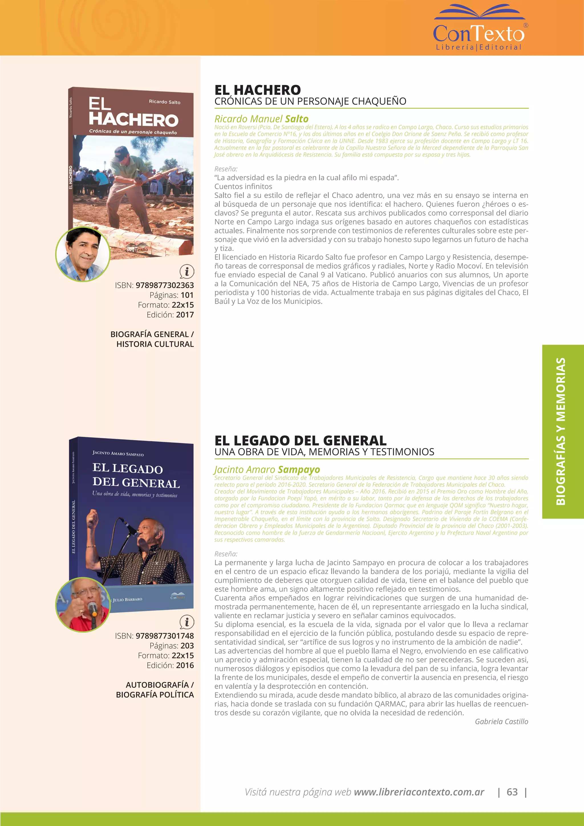 Visitá nuestra página web www.libreriacontexto.com.ar | 63 |
BIOGRAFÍASYMEMORIAS
EL HACHERO
CRÓNICAS DE UN PERSONAJE CHAQUEÑO
Ricardo Manuel Salto
Nació en Roversi (Pcia. De Santiago del Estero). A los 4 años se radico en Campo Largo, Chaco. Curso sus estudios primarios
en la Escuela de Comercio Nº16, y los dos últimos años en el Coelgio Don Orione de Saenz Peña. Se recibió como profesor
de Historia, Geografía y Formación Cívica en la UNNE. Desde 1983 ejerce su profesión docente en Campo Largo y LT 16.
Actualmente en la faz pastoral es celebrante de la Capilla Nuestra Señora de la Merced dependiente de la Parroquia San
José obrero en la Arquidiócesis de Resistencia. Su familia está compuesta por su esposa y tres hijas.
Reseña:
“La adversidad es la piedra en la cual afilo mi espada”.
Cuentos infinitos
Salto fiel a su estilo de reflejar el Chaco adentro, una vez más en su ensayo se interna en
al búsqueda de un personaje que nos identifica: el hachero. Quienes fueron ¿héroes o es-
clavos? Se pregunta el autor. Rescata sus archivos publicados como corresponsal del diario
Norte en Campo Largo indaga sus orígenes basado en autores chaqueños con estadísticas
actuales. Finalmente nos sorprende con testimonios de referentes culturales sobre este per-
sonaje que vivió en la adversidad y con su trabajo honesto supo legarnos un futuro de hacha
y tiza.
El licenciado en Historia Ricardo Salto fue profesor en Campo Largo y Resistencia, desempe-
ño tareas de corresponsal de medios gráficos y radiales, Norte y Radio Mocoví. En televisión
fue enviado especial de Canal 9 al Vaticano. Publicó anuarios con sus alumnos, Un aporte
a la Comunicación del NEA, 75 años de Historia de Campo Largo, Vivencias de un profesor
periodista y 100 historias de vida. Actualmente trabaja en sus páginas digitales del Chaco, El
Baúl y La Voz de los Municipios.
ISBN: 9789877302363
Páginas: 101
Formato: 22x15
Edición: 2017
BIOGRAFÍA GENERAL /
HISTORIA CULTURAL
EL LEGADO DEL GENERAL
UNA OBRA DE VIDA, MEMORIAS Y TESTIMONIOS
Jacinto Amaro Sampayo
Secretario General del Sindicato de Trabajadores Municipales de Resistencia, Cargo que mantiene hace 30 años siendo
reelecto para el período 2016-2020. Secretario General de la Federación de Trabajadores Municipales del Chaco.
Creador del Movimiento de Trabajadores Municipales – Año 2016. Recibió en 2015 el Premio Oro como Hombre del Año,
otorgado por la Fundacion Poepí Yapó, en mérito a su labor, tanto por la defensa de los derechos de los trabajadores
como por el compromiso ciudadano. Presidente de la Fundacion Qarmac que en lenguaje QOM significa “Nuestro hogar,
nuestro lugar”. A través de esta institución ayuda a los hermanos aborígenes. Padrino del Paraje Fortín Belgrano en el
Impenetrable Chaqueño, en el límite con la provincia de Salta. Designado Secretario de Vivienda de la COEMA (Confe-
deracion Obrero y Empleados Municipales de la Argentina). Diputado Provincial de la provincia del Chaco (2001-2003).
Reconocido como hombre de la fuerza de Gendarmería Nacioanl, Ejercito Argentino y la Prefectura Naval Argentina por
sus respectivos camaradas.
Reseña:
La permanente y larga lucha de Jacinto Sampayo en procura de colocar a los trabajadores
en el centro de un espacio eficaz llevando la bandera de los poriajú, mediante la vigilia del
cumplimiento de deberes que otorguen calidad de vida, tiene en el balance del pueblo que
este hombre ama, un signo altamente positivo reflejado en testimonios.
Cuarenta años empeñados en lograr reivindicaciones que surgen de una humanidad de-
mostrada permanentemente, hacen de él, un representante arriesgado en la lucha sindical,
valiente en reclamar justicia y severo en señalar caminos equivocados.
Su diploma esencial, es la escuela de la vida, signada por el valor que lo lleva a reclamar
responsabilidad en el ejercicio de la función pública, postulando desde su espacio de repre-
sentatividad sindical, ser “artífice de sus logros y no instrumento de la ambición de nadie”.
Las advertencias del hombre al que el pueblo llama el Negro, envolviendo en ese calificativo
un aprecio y admiración especial, tienen la cualidad de no ser perecederas. Se suceden asi,
numerosos diálogos y episodios que como la levadura del pan de su infancia, logra levantar
la frente de los municipales, desde el empeño de convertir la ausencia en presencia, el riesgo
en valentía y la desprotección en contención.
Extendiendo su mirada, acude desde mandato bíblico, al abrazo de las comunidades origina-
rias, hacia donde se traslada con su fundación QARMAC, para abrir las huellas de reencuen-
tros desde su corazón vigilante, que no olvida la necesidad de redención.
Gabriela Castillo
ISBN: 9789877301748
Páginas: 203
Formato: 22x15
Edición: 2016
AUTOBIOGRAFÍA /
BIOGRAFÍA POLÍTICA
 