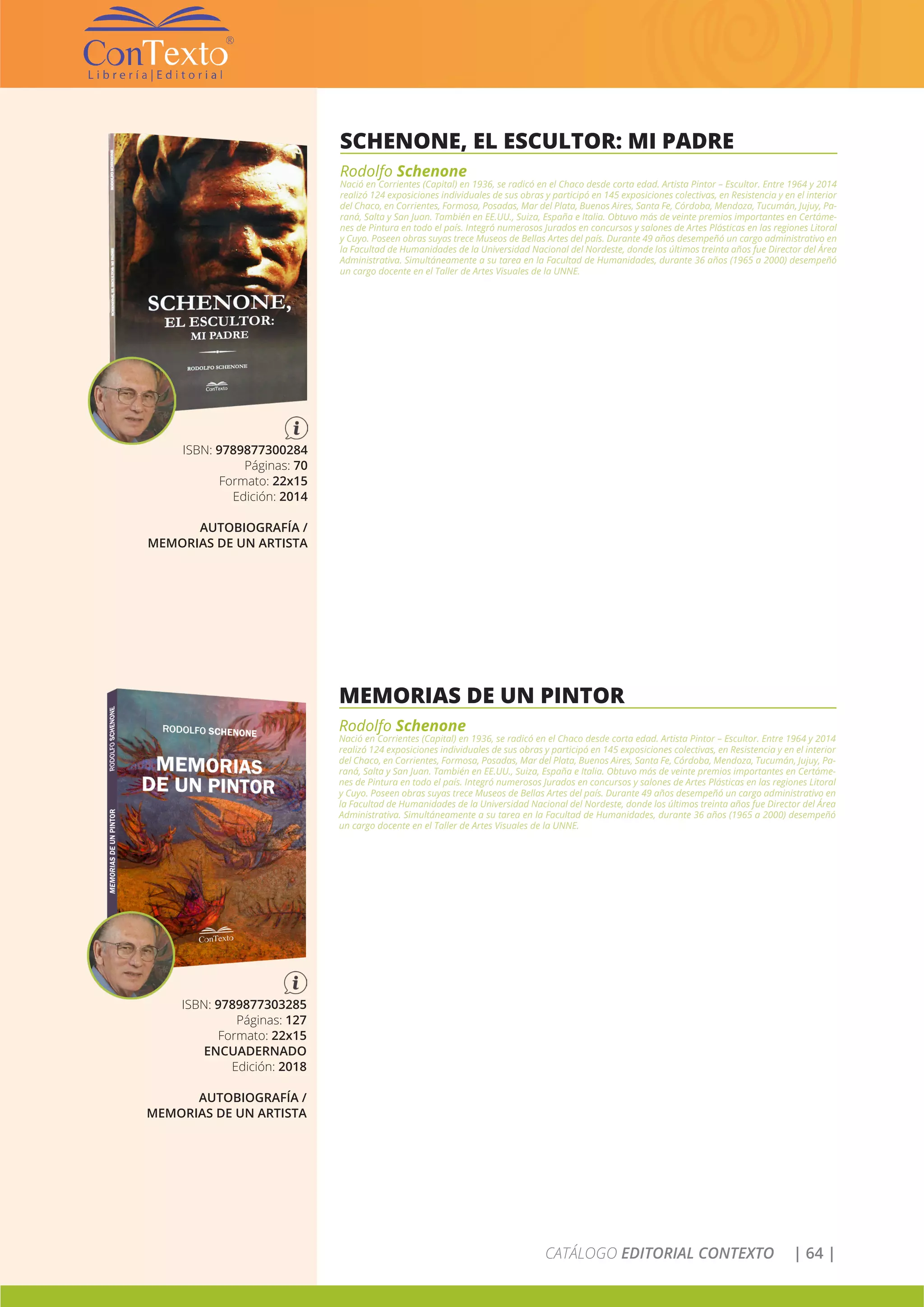 CATÁLOGO EDITORIAL CONTEXTO | 64 |
SCHENONE, EL ESCULTOR: MI PADRE
Rodolfo Schenone
Nació en Corrientes (Capital) en 1936, se radicó en el Chaco desde corta edad. Artista Pintor – Escultor. Entre 1964 y 2014
realizó 124 exposiciones individuales de sus obras y participó en 145 exposiciones colectivas, en Resistencia y en el interior
del Chaco, en Corrientes, Formosa, Posadas, Mar del Plata, Buenos Aires, Santa Fe, Córdoba, Mendoza, Tucumán, Jujuy, Pa-
raná, Salta y San Juan. También en EE.UU., Suiza, España e Italia. Obtuvo más de veinte premios importantes en Certáme-
nes de Pintura en todo el país. Integró numerosos Jurados en concursos y salones de Artes Plásticas en las regiones Litoral
y Cuyo. Poseen obras suyas trece Museos de Bellas Artes del país. Durante 49 años desempeñó un cargo administrativo en
la Facultad de Humanidades de la Universidad Nacional del Nordeste, donde los últimos treinta años fue Director del Área
Administrativa. Simultáneamente a su tarea en la Facultad de Humanidades, durante 36 años (1965 a 2000) desempeñó
un cargo docente en el Taller de Artes Visuales de la UNNE.
ISBN: 9789877300284
Páginas: 70
Formato: 22x15
Edición: 2014
AUTOBIOGRAFÍA /
MEMORIAS DE UN ARTISTA
MEMORIAS DE UN PINTOR
Rodolfo Schenone
Nació en Corrientes (Capital) en 1936, se radicó en el Chaco desde corta edad. Artista Pintor – Escultor. Entre 1964 y 2014
realizó 124 exposiciones individuales de sus obras y participó en 145 exposiciones colectivas, en Resistencia y en el interior
del Chaco, en Corrientes, Formosa, Posadas, Mar del Plata, Buenos Aires, Santa Fe, Córdoba, Mendoza, Tucumán, Jujuy, Pa-
raná, Salta y San Juan. También en EE.UU., Suiza, España e Italia. Obtuvo más de veinte premios importantes en Certáme-
nes de Pintura en todo el país. Integró numerosos Jurados en concursos y salones de Artes Plásticas en las regiones Litoral
y Cuyo. Poseen obras suyas trece Museos de Bellas Artes del país. Durante 49 años desempeñó un cargo administrativo en
la Facultad de Humanidades de la Universidad Nacional del Nordeste, donde los últimos treinta años fue Director del Área
Administrativa. Simultáneamente a su tarea en la Facultad de Humanidades, durante 36 años (1965 a 2000) desempeñó
un cargo docente en el Taller de Artes Visuales de la UNNE.
ISBN: 9789877303285
Páginas: 127
Formato: 22x15
ENCUADERNADO
Edición: 2018
AUTOBIOGRAFÍA /
MEMORIAS DE UN ARTISTA
 