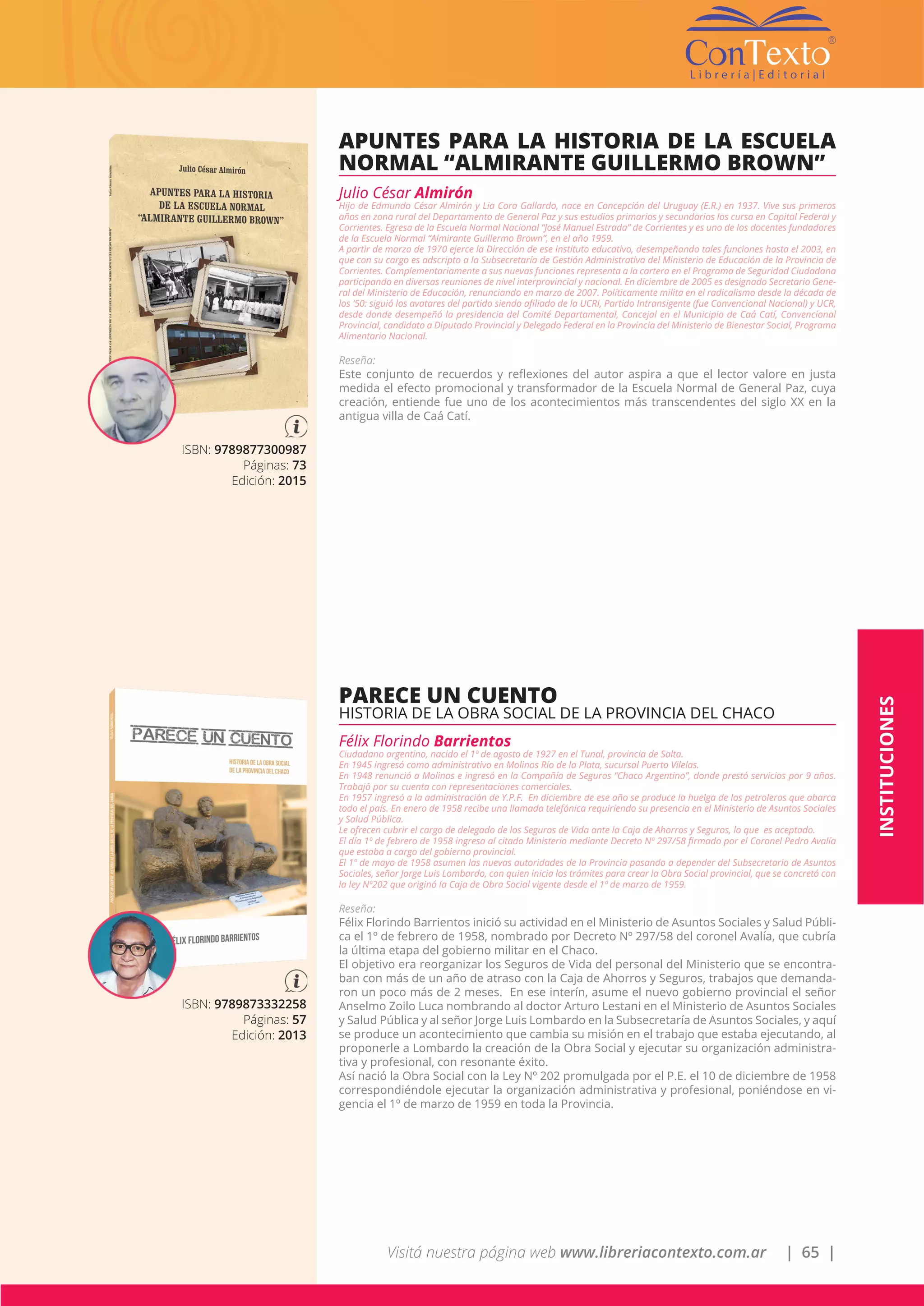 Visitá nuestra página web www.libreriacontexto.com.ar | 65 |
INSTITUCIONES
ISBN: 9789877300987
Páginas: 73
Edición: 2015
APUNTES PARA LA HISTORIA DE LA ESCUELA
NORMAL “ALMIRANTE GUILLERMO BROWN”
Julio César Almirón
Hijo de Edmundo César Almirón y Lia Cora Gallardo, nace en Concepción del Uruguay (E.R.) en 1937. Vive sus primeros
años en zona rural del Departamento de General Paz y sus estudios primarios y secundarios los cursa en Capital Federal y
Corrientes. Egresa de la Escuela Normal Nacional “José Manuel Estrada” de Corrientes y es uno de los docentes fundadores
de la Escuela Normal “Almirante Guillermo Brown”, en el año 1959.
A partir de marzo de 1970 ejerce la Dirección de ese instituto educativo, desempeñando tales funciones hasta el 2003, en
que con su cargo es adscripto a la Subsecretaría de Gestión Administrativa del Ministerio de Educación de la Provincia de
Corrientes. Complementariamente a sus nuevas funciones representa a la cartera en el Programa de Seguridad Ciudadana
participando en diversas reuniones de nivel interprovincial y nacional. En diciembre de 2005 es designado Secretario Gene-
ral del Ministerio de Educación, renunciando en marzo de 2007. Políticamente milita en el radicalismo desde la década de
los ‘50: siguió los avatares del partido siendo afiliado de la UCRI, Partido Intransigente (fue Convencional Nacional) y UCR,
desde donde desempeñó la presidencia del Comité Departamental, Concejal en el Municipio de Caá Catí, Convencional
Provincial, candidato a Diputado Provincial y Delegado Federal en la Provincia del Ministerio de Bienestar Social, Programa
Alimentario Nacional.
Reseña:
Este conjunto de recuerdos y reflexiones del autor aspira a que el lector valore en justa
medida el efecto promocional y transformador de la Escuela Normal de General Paz, cuya
creación, entiende fue uno de los acontecimientos más transcendentes del siglo XX en la
antigua villa de Caá Catí.
ISBN: 9789873332258
Páginas: 57
Edición: 2013
PARECE UN CUENTO
HISTORIA DE LA OBRA SOCIAL DE LA PROVINCIA DEL CHACO
Félix Florindo Barrientos
Ciudadano argentino, nacido el 1º de agosto de 1927 en el Tunal, provincia de Salta.
En 1945 ingresó como administrativo en Molinos Río de la Plata, sucursal Puerto Vilelas.
En 1948 renunció a Molinos e ingresó en la Compañía de Seguros “Chaco Argentino”, donde prestó servicios por 9 años.
Trabajó por su cuenta con representaciones comerciales.
En 1957 ingresó a la administración de Y.P.F. En diciembre de ese año se produce la huelga de los petroleros que abarca
todo el país. En enero de 1958 recibe una llamada telefónica requiriendo su presencia en el Ministerio de Asuntos Sociales
y Salud Pública.
Le ofrecen cubrir el cargo de delegado de los Seguros de Vida ante la Caja de Ahorros y Seguros, lo que es aceptado.
El día 1º de febrero de 1958 ingresa al citado Ministerio mediante Decreto Nº 297/58 firmado por el Coronel Pedro Avalía
que estaba a cargo del gobierno provincial.
El 1º de mayo de 1958 asumen las nuevas autoridades de la Provincia pasando a depender del Subsecretario de Asuntos
Sociales, señor Jorge Luis Lombardo, con quien inicia los trámites para crear la Obra Social provincial, que se concretó con
la ley Nº202 que originó la Caja de Obra Social vigente desde el 1º de marzo de 1959.
Reseña:
Félix Florindo Barrientos inició su actividad en el Ministerio de Asuntos Sociales y Salud Públi-
ca el 1º de febrero de 1958, nombrado por Decreto Nº 297/58 del coronel Avalía, que cubría
la última etapa del gobierno militar en el Chaco.
El objetivo era reorganizar los Seguros de Vida del personal del Ministerio que se encontra-
ban con más de un año de atraso con la Caja de Ahorros y Seguros, trabajos que demanda-
ron un poco más de 2 meses. En ese interín, asume el nuevo gobierno provincial el señor
Anselmo Zoilo Luca nombrando al doctor Arturo Lestani en el Ministerio de Asuntos Sociales
y Salud Pública y al señor Jorge Luis Lombardo en la Subsecretaría de Asuntos Sociales, y aquí
se produce un acontecimiento que cambia su misión en el trabajo que estaba ejecutando, al
proponerle a Lombardo la creación de la Obra Social y ejecutar su organización administra-
tiva y profesional, con resonante éxito.
Así nació la Obra Social con la Ley Nº 202 promulgada por el P.E. el 10 de diciembre de 1958
correspondiéndole ejecutar la organización administrativa y profesional, poniéndose en vi-
gencia el 1º de marzo de 1959 en toda la Provincia.
 