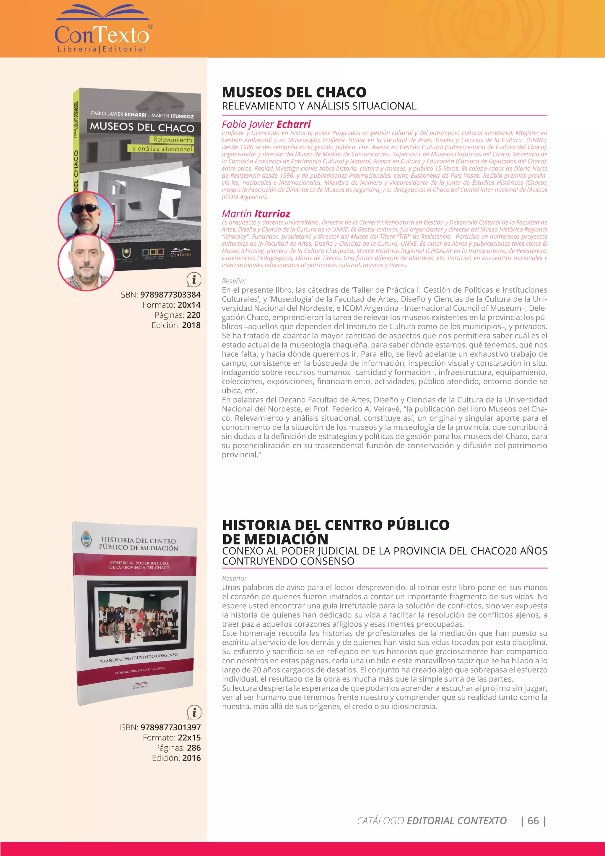 CATÁLOGO EDITORIAL CONTEXTO | 66 |
ISBN: 9789877303384
Formato: 20x14
Páginas: 220
Edición: 2018
MUSEOS DEL CHACO
RELEVAMIENTO Y ANÁLISIS SITUACIONAL
Fabio Javier Echarri
Profesor y Licenciado en Historia; posee Posgrados en gestión cultural y del patrimonio cultural inmaterial; Magister en
Gestión Ambiental y en Museología; Profesor Titular en la Facultad de Artes, Diseño y Ciencias de la Cultura (UNNE).
Desde 1986 se de- sempeña en la gestión pública. Fue Asesor en Gestión Cultural (Subsecre-taría de Cultura del Chaco),
organi-zador y director del Museo de Medios de Comunicación, Supervisor de Muse-os Históricos del Chaco, Secretario de
la Comisión Provincial de Patrimonio Cultural y Natural, Asesor en Cultura y Educación (Cámara de Diputados del Chaco),
entre otros. Realizó investiga-ciones sobre historia, cultura y museos, y publicó 15 libros. Es colabo-rador de Diario Norte
de Resistencia desde 1996, y de publicaciones internacionales, como Euskonews de País Vasco. Recibió premios provin-
cia-les, nacionales e internacionales. Miembro de Número y vicepresidente de la Junta de Estudios Históricos (Chaco);
integra la Asociación de Direc-tores de Museos de Argentina, y es delegado en el Chaco del Comité Inter-nacional de Museos
(ICOM Argentina).
Martín Iturrioz
Es arquitecto y docente universitario. Director de la Carrera Licenciatura en Gestión y Desarrollo Cultural de la Facultad de
Artes, Diseño y Ciencia de la Cultura de la UNNE. Es Gestor cultural, fue organizador y director del Museo Histórico Regional
“Ichoalay”. Fundador, propietario y director del Museo del Títere “TIBI” de Resistencia. Participo en numerosos proyectos
culturales de la Facultad de Artes, Diseño y Ciencias de la Cultura, UNNE. Es autor de libros y publicaciones tales como El
Museo Ichoalay, pionero de la Cultura Chaqueña, Museo Histórico Regional ICHOALAY en la trama urbana de Resistencia,
Experiencias Pedagó-gicas, Obras de Títeres: Una forma diferente de abordaje, etc. Participó en encuentros nacionales e
internacionales relacionados al patrimonio cultural, museos y títeres.
Reseña:
En el presente libro, las cátedras de ‘Taller de Práctica I: Gestión de Políticas e Instituciones
Culturales’, y ‘Museología’ de la Facultad de Artes, Diseño y Ciencias de la Cultura de la Uni-
versidad Nacional del Nordeste, e ICOM Argentina –Internacional Council of Museum–, Dele-
gación Chaco, emprendieron la tarea de relevar los museos existentes en la provincia: los pú-
blicos –aquellos que dependen del Instituto de Cultura como de los municipios–, y privados.
Se ha tratado de abarcar la mayor cantidad de aspectos que nos permitiera saber cuál es el
estado actual de la museología chaqueña, para saber dónde estamos, qué tenemos, qué nos
hace falta, y hacia dónde queremos ir. Para ello, se llevó adelante un exhaustivo trabajo de
campo, consistente en la búsqueda de información, inspección visual y constatación in situ,
indagando sobre recursos humanos -cantidad y formación–, infraestructura, equipamiento,
colecciones, exposiciones, financiamiento, actividades, público atendido, entorno donde se
ubica, etc.
En palabras del Decano Facultad de Artes, Diseño y Ciencias de la Cultura de la Universidad
Nacional del Nordeste, el Prof. Federico A. Veiravé, “la publicación del libro Museos del Cha-
co. Relevamiento y análisis situacional, constituye así, un original y singular aporte para el
conocimiento de la situación de los museos y la museología de la provincia, que contribuirá
sin dudas a la definición de estrategias y políticas de gestión para los museos del Chaco, para
su potencialización en su trascendental función de conservación y difusión del patrimonio
provincial.”
ISBN: 9789877301397
Formato: 22x15
Páginas: 286
Edición: 2016
HISTORIA DEL CENTRO PÚBLICO
DE MEDIACIÓN
CONEXO AL PODER JUDICIAL DE LA PROVINCIA DEL CHACO20 AÑOS
CONTRUYENDO CONSENSO
Reseña:
Unas palabras de aviso para el lector desprevenido, al tomar este libro pone en sus manos
el corazón de quienes fueron invitados a contar un importante fragmento de sus vidas. No
espere usted encontrar una guía irrefutable para la solución de conflictos, sino ver expuesta
la historia de quienes han dedicado su vida a facilitar la resolución de conflictos ajenos, a
traer paz a aquellos corazones afligidos y esas mentes preocupadas.
Este homenaje recopila las historias de profesionales de la mediación que han puesto su
espíritu al servicio de los demás y de quienes han visto sus vidas tocadas por esta disciplina.
Su esfuerzo y sacrificio se ve reflejado en sus historias que graciosamente han compartido
con nosotros en estas páginas, cada una un hilo e este maravilloso tapiz que se ha hilado a lo
largo de 20 años cargados de desafíos. El conjunto ha creado algo que sobrepasa el esfuerzo
individual, el resultado de la obra es mucha más que la simple suma de las partes.
Su lectura despierta la esperanza de que podamos aprender a escuchar al prójimo sin juzgar,
ver al ser humano que tenemos frente nuestro y comprender que su realidad tanto como la
nuestra, más allá de sus orígenes, el credo o su idiosincrasia.
 