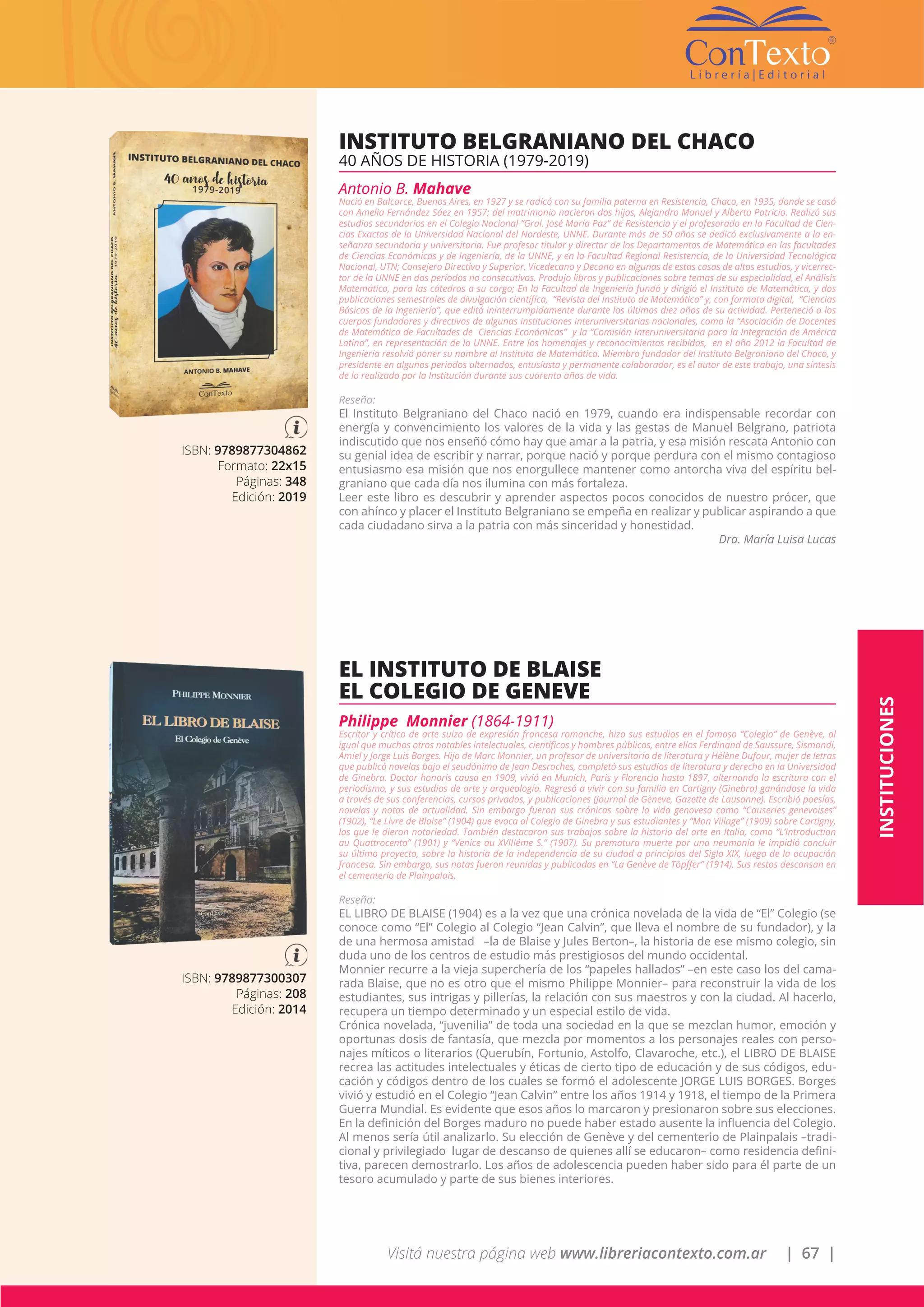 Visitá nuestra página web www.libreriacontexto.com.ar | 67 |
ISBN: 9789877304862
Formato: 22x15
Páginas: 348
Edición: 2019
INSTITUTO BELGRANIANO DEL CHACO
40 AÑOS DE HISTORIA (1979-2019)
Antonio B. Mahave
Nació en Balcarce, Buenos Aires, en 1927 y se radicó con su familia paterna en Resistencia, Chaco, en 1935, donde se casó
con Amelia Fernández Sáez en 1957; del matrimonio nacieron dos hijos, Alejandro Manuel y Alberto Patricio. Realizó sus
estudios secundarios en el Colegio Nacional “Gral. José María Paz” de Resistencia y el profesorado en la Facultad de Cien-
cias Exactas de la Universidad Nacional del Nordeste, UNNE. Durante más de 50 años se dedicó exclusivamente a la en-
señanza secundaria y universitaria. Fue profesor titular y director de los Departamentos de Matemática en las facultades
de Ciencias Económicas y de Ingeniería, de la UNNE, y en la Facultad Regional Resistencia, de la Universidad Tecnológica
Nacional, UTN; Consejero Directivo y Superior, Vicedecano y Decano en algunas de estas casas de altos estudios, y vicerrec-
tor de la UNNE en dos períodos no consecutivos. Produjo libros y publicaciones sobre temas de su especialidad, el Análisis
Matemático, para las cátedras a su cargo; En la Facultad de Ingeniería fundó y dirigió el Instituto de Matemática, y dos
publicaciones semestrales de divulgación científica, “Revista del Instituto de Matemática” y, con formato digital, “Ciencias
Básicas de la Ingeniería”, que editó ininterrumpidamente durante los últimos diez años de su actividad. Perteneció a los
cuerpos fundadores y directivos de algunas instituciones interuniversitarias nacionales, como la “Asociación de Docentes
de Matemática de Facultades de Ciencias Económicas” y la “Comisión Interuniversitaria para la Integración de América
Latina”, en representación de la UNNE. Entre los homenajes y reconocimientos recibidos, en el año 2012 la Facultad de
Ingeniería resolvió poner su nombre al Instituto de Matemática. Miembro fundador del Instituto Belgraniano del Chaco, y
presidente en algunos periodos alternados, entusiasta y permanente colaborador, es el autor de este trabajo, una síntesis
de lo realizado por la Institución durante sus cuarenta años de vida.
Reseña:
El Instituto Belgraniano del Chaco nació en 1979, cuando era indispensable recordar con
energía y convencimiento los valores de la vida y las gestas de Manuel Belgrano, patriota
indiscutido que nos enseñó cómo hay que amar a la patria, y esa misión rescata Antonio con
su genial idea de escribir y narrar, porque nació y porque perdura con el mismo contagioso
entusiasmo esa misión que nos enorgullece mantener como antorcha viva del espíritu bel-
graniano que cada día nos ilumina con más fortaleza.
Leer este libro es descubrir y aprender aspectos pocos conocidos de nuestro prócer, que
con ahínco y placer el Instituto Belgraniano se empeña en realizar y publicar aspirando a que
cada ciudadano sirva a la patria con más sinceridad y honestidad.
Dra. María Luisa Lucas
ISBN: 9789877300307
Páginas: 208
Edición: 2014
EL INSTITUTO DE BLAISE
EL COLEGIO DE GENEVE
Philippe Monnier (1864-1911)
Escritor y crítico de arte suizo de expresión francesa romanche, hizo sus estudios en el famoso “Colegio” de Genève, al
igual que muchos otros notables intelectuales, científicos y hombres públicos, entre ellos Ferdinand de Saussure, Sismondi,
Amiel y Jorge Luis Borges. Hijo de Marc Monnier, un profesor de universitario de literatura y Hélène Dufour, mujer de letras
que publicó novelas bajo el seudónimo de Jean Desroches, completó sus estudios de literatura y derecho en la Universidad
de Ginebra. Doctor honoris causa en 1909, vivió en Munich, Paris y Florencia hasta 1897, alternando la escritura con el
periodismo, y sus estudios de arte y arqueología. Regresó a vivir con su familia en Cartigny (Ginebra) ganándose la vida
a través de sus conferencias, cursos privados, y publicaciones (Journal de Gèneve, Gazette de Lausanne). Escribió poesías,
novelas y notas de actualidad. Sin embargo fueron sus crónicas sobre la vida genovesa como “Causeries genevoises”
(1902), “Le Livre de Blaise” (1904) que evoca al Colegio de Ginebra y sus estudiantes y “Mon Village” (1909) sobre Cartigny,
las que le dieron notoriedad. También destacaron sus trabajos sobre la historia del arte en Italia, como “L’Introduction
au Quattrocento” (1901) y “Venice au XVIIIéme S.” (1907). Su prematura muerte por una neumonía le impidió concluir
su último proyecto, sobre la historia de la independencia de su ciudad a principios del Siglo XIX, luego de la ocupación
francesa. Sin embargo, sus notas fueron reunidas y publicadas en “La Genève de Töpffer” (1914). Sus restos descansan en
el cementerio de Plainpalais.
Reseña:
EL LIBRO DE BLAISE (1904) es a la vez que una crónica novelada de la vida de “El” Colegio (se
conoce como “El” Colegio al Colegio “Jean Calvin”, que lleva el nombre de su fundador), y la
de una hermosa amistad –la de Blaise y Jules Berton–, la historia de ese mismo colegio, sin
duda uno de los centros de estudio más prestigiosos del mundo occidental.
Monnier recurre a la vieja superchería de los “papeles hallados” –en este caso los del cama-
rada Blaise, que no es otro que el mismo Philippe Monnier– para reconstruir la vida de los
estudiantes, sus intrigas y pillerías, la relación con sus maestros y con la ciudad. Al hacerlo,
recupera un tiempo determinado y un especial estilo de vida.
Crónica novelada, “juvenilia” de toda una sociedad en la que se mezclan humor, emoción y
oportunas dosis de fantasía, que mezcla por momentos a los personajes reales con perso-
najes míticos o literarios (Querubín, Fortunio, Astolfo, Clavaroche, etc.), el LIBRO DE BLAISE
recrea las actitudes intelectuales y éticas de cierto tipo de educación y de sus códigos, edu-
cación y códigos dentro de los cuales se formó el adolescente JORGE LUIS BORGES. Borges
vivió y estudió en el Colegio “Jean Calvin” entre los años 1914 y 1918, el tiempo de la Primera
Guerra Mundial. Es evidente que esos años lo marcaron y presionaron sobre sus elecciones.
En la definición del Borges maduro no puede haber estado ausente la influencia del Colegio.
Al menos sería útil analizarlo. Su elección de Genève y del cementerio de Plainpalais –tradi-
cional y privilegiado lugar de descanso de quienes allí se educaron– como residencia defini-
tiva, parecen demostrarlo. Los años de adolescencia pueden haber sido para él parte de un
tesoro acumulado y parte de sus bienes interiores.
INSTITUCIONES
 