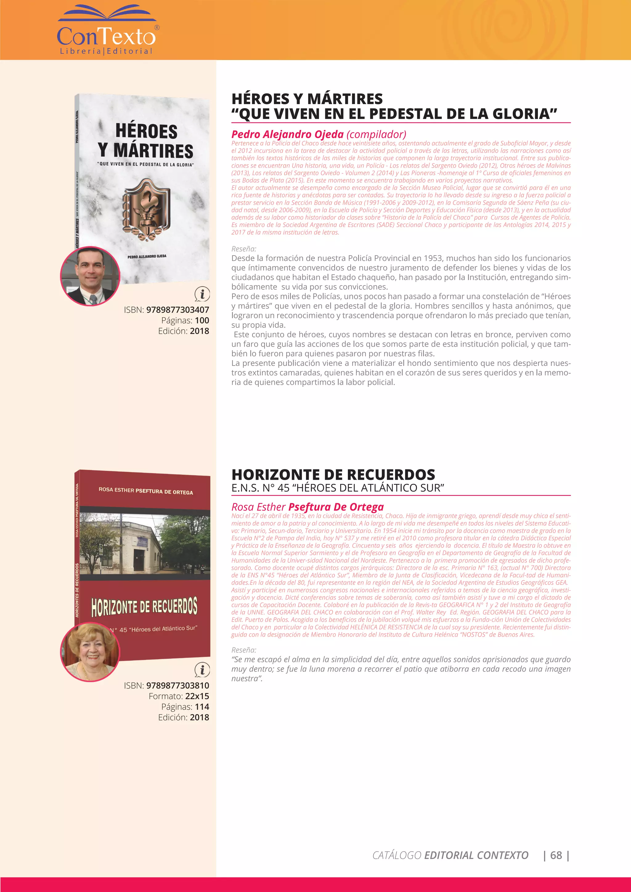 CATÁLOGO EDITORIAL CONTEXTO | 68 |
ISBN: 9789877303810
Formato: 22x15
Páginas: 114
Edición: 2018
HORIZONTE DE RECUERDOS
E.N.S. N° 45 “HÉROES DEL ATLÁNTICO SUR”
Rosa Esther Pseftura De Ortega
Nací el 27 de abril de 1935, en la ciudad de Resistencia, Chaco. Hija de inmigrante griego, aprendí desde muy chica el senti-
miento de amor a la patria y al conocimiento. A lo largo de mi vida me desempeñé en todos los niveles del Sistema Educati-
vo: Primario, Secun-dario, Terciario y Universitario. En 1954 inicie mi tránsito por la docencia como maestra de grado en la
Escuela N°2 de Pampa del Indio, hoy N° 537 y me retiré en el 2010 como profesora titular en la cátedra Didáctica Especial
y Práctica de la Enseñanza de la Geografía. Cincuenta y seis años ejerciendo la docencia. El título de Maestra lo obtuve en
la Escuela Normal Superior Sarmiento y el de Profesora en Geografía en el Departamento de Geografía de la Facultad de
Humanidades de la Univer-sidad Nacional del Nordeste. Pertenezco a la primera promoción de egresados de dicho profe-
sorado. Como docente ocupé distintos cargos jerárquicos: Directora de la esc. Primaria N° 163, (actual N° 700) Directora
de la ENS N°45 “Héroes del Atlántico Sur”, Miembro de la Junta de Clasificación, Vicedecana de la Facul-tad de Humani-
dades.En la década del 80, fui representante en la región del NEA, de la Sociedad Argentina de Estudios Geográficos GEA.
Asistí y participé en numerosos congresos nacionales e internacionales referidos a temas de la ciencia geográfica, investi-
gación y docencia. Dicté conferencias sobre temas de soberanía, como así también asistí y tuve a mi cargo el dictado de
cursos de Capacitación Docente. Colaboré en la publicación de la Revis-ta GEOGRAFICA N° 1 y 2 del Instituto de Geografía
de la UNNE. GEOGRAFIA DEL CHACO en colaboración con el Prof. Walter Rey Ed. Región. GEOGRAFIA DEL CHACO para la
Edit. Puerto de Palos. Acogida a los beneficios de la jubilación volqué mis esfuerzos a la Funda-ción Unión de Colectividades
del Chaco y en particular a la Colectividad HELÉNICA DE RESISTENCIA de la cual soy su presidente. Recientemente fui distin-
guida con la designación de Miembro Honorario del Instituto de Cultura Helénica “NOSTOS” de Buenos Aires.
Reseña:
“Se me escapó el alma en la simplicidad del día, entre aquellos sonidos aprisionados que guardo
muy dentro; se fue la luna morena a recorrer el patio que atiborra en cada recodo una imagen
nuestra”.
ISBN: 9789877303407
Páginas: 100
Edición: 2018
HÉROES Y MÁRTIRES
“QUE VIVEN EN EL PEDESTAL DE LA GLORIA”
Pedro Alejandro Ojeda (compilador)
Pertenece a la Policía del Chaco desde hace veintisiete años, ostentando actualmente el grado de Suboficial Mayor, y desde
el 2012 incursiona en la tarea de destacar la actividad policial a través de las letras, utilizando las narraciones como así
también los textos históricos de las miles de historias que componen la larga trayectoria institucional. Entre sus publica-
ciones se encuentran Una historia, una vida, un Policía - Los relatos del Sargento Oviedo (2012), Otros héroes de Malvinas
(2013), Los relatos del Sargento Oviedo - Volumen 2 (2014) y Las Pioneras -homenaje al 1º Curso de oficiales femeninos en
sus Bodas de Plata (2015). En este momento se encuentra trabajando en varios proyectos narrativos.
El autor actualmente se desempeña como encargado de la Sección Museo Policial, lugar que se convirtió para él en una
rica fuente de historias y anécdotas para ser contadas. Su trayectoria lo ha llevado desde su ingreso a la fuerza policial a
prestar servicio en la Sección Banda de Música (1991-2006 y 2009-2012), en la Comisaría Segunda de Sáenz Peña (su ciu-
dad natal, desde 2006-2009), en la Escuela de Policía y Sección Deportes y Educación Física (desde 2013), y en la actualidad
además de su labor como historiador da clases sobre “Historia de la Policía del Chaco” para Cursos de Agentes de Policía.
Es miembro de la Sociedad Argentina de Escritores (SADE) Seccional Chaco y participante de las Antologías 2014, 2015 y
2017 de la misma institución de letras.
Reseña:
Desde la formación de nuestra Policía Provincial en 1953, muchos han sido los funcionarios
que íntimamente convencidos de nuestro juramento de defender los bienes y vidas de los
ciudadanos que habitan el Estado chaqueño, han pasado por la Institución, entregando sim-
bólicamente su vida por sus convicciones.
Pero de esos miles de Policías, unos pocos han pasado a formar una constelación de “Héroes
y mártires” que viven en el pedestal de la gloria. Hombres sencillos y hasta anónimos, que
lograron un reconocimiento y trascendencia porque ofrendaron lo más preciado que tenían,
su propia vida.
Este conjunto de héroes, cuyos nombres se destacan con letras en bronce, perviven como
un faro que guía las acciones de los que somos parte de esta institución policial, y que tam-
bién lo fueron para quienes pasaron por nuestras filas.
La presente publicación viene a materializar el hondo sentimiento que nos despierta nues-
tros extintos camaradas, quienes habitan en el corazón de sus seres queridos y en la memo-
ria de quienes compartimos la labor policial.
 