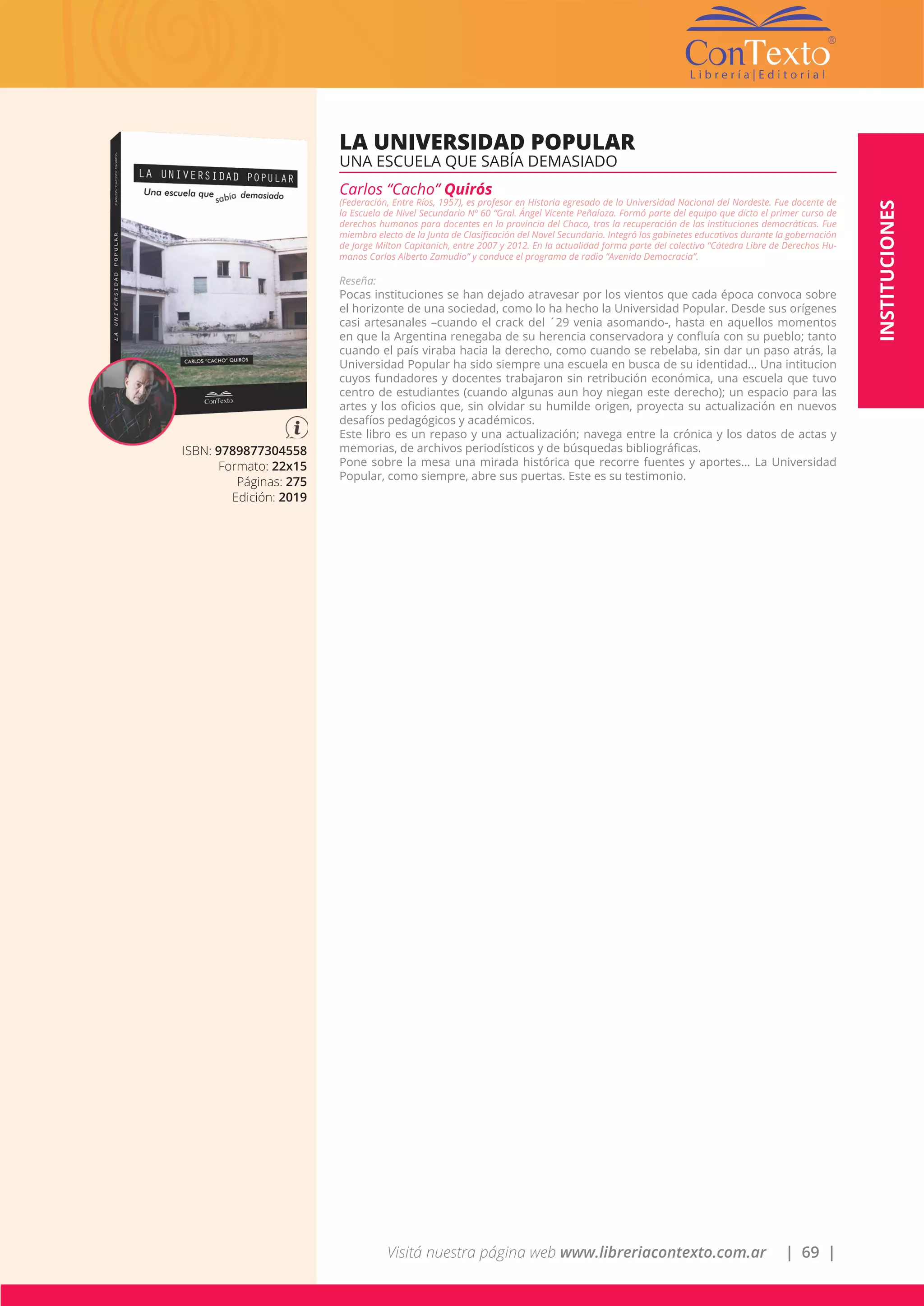 Visitá nuestra página web www.libreriacontexto.com.ar | 69 |
ISBN: 9789877304558
Formato: 22x15
Páginas: 275
Edición: 2019
LA UNIVERSIDAD POPULAR
UNA ESCUELA QUE SABÍA DEMASIADO
Carlos “Cacho” Quirós
(Federación, Entre Ríos, 1957), es profesor en Historia egresado de la Universidad Nacional del Nordeste. Fue docente de
la Escuela de Nivel Secundario Nº 60 “Gral. Ángel Vicente Peñaloza. Formó parte del equipo que dicto el primer curso de
derechos humanos para docentes en la provincia del Chaco, tras la recuperación de las instituciones democráticas. Fue
miembro electo de la Junta de Clasificación del Novel Secundario. Integró los gabinetes educativos durante la gobernación
de Jorge Milton Capitanich, entre 2007 y 2012. En la actualidad forma parte del colectivo “Cátedra Libre de Derechos Hu-
manos Carlos Alberto Zamudio” y conduce el programa de radio “Avenida Democracia”.
Reseña:
Pocas instituciones se han dejado atravesar por los vientos que cada época convoca sobre
el horizonte de una sociedad, como lo ha hecho la Universidad Popular. Desde sus orígenes
casi artesanales –cuando el crack del ´29 venia asomando-, hasta en aquellos momentos
en que la Argentina renegaba de su herencia conservadora y confluía con su pueblo; tanto
cuando el país viraba hacia la derecho, como cuando se rebelaba, sin dar un paso atrás, la
Universidad Popular ha sido siempre una escuela en busca de su identidad… Una intitucion
cuyos fundadores y docentes trabajaron sin retribución económica, una escuela que tuvo
centro de estudiantes (cuando algunas aun hoy niegan este derecho); un espacio para las
artes y los oficios que, sin olvidar su humilde origen, proyecta su actualización en nuevos
desafíos pedagógicos y académicos.
Este libro es un repaso y una actualización; navega entre la crónica y los datos de actas y
memorias, de archivos periodísticos y de búsquedas bibliográficas.
Pone sobre la mesa una mirada histórica que recorre fuentes y aportes… La Universidad
Popular, como siempre, abre sus puertas. Este es su testimonio.
INSTITUCIONES
 