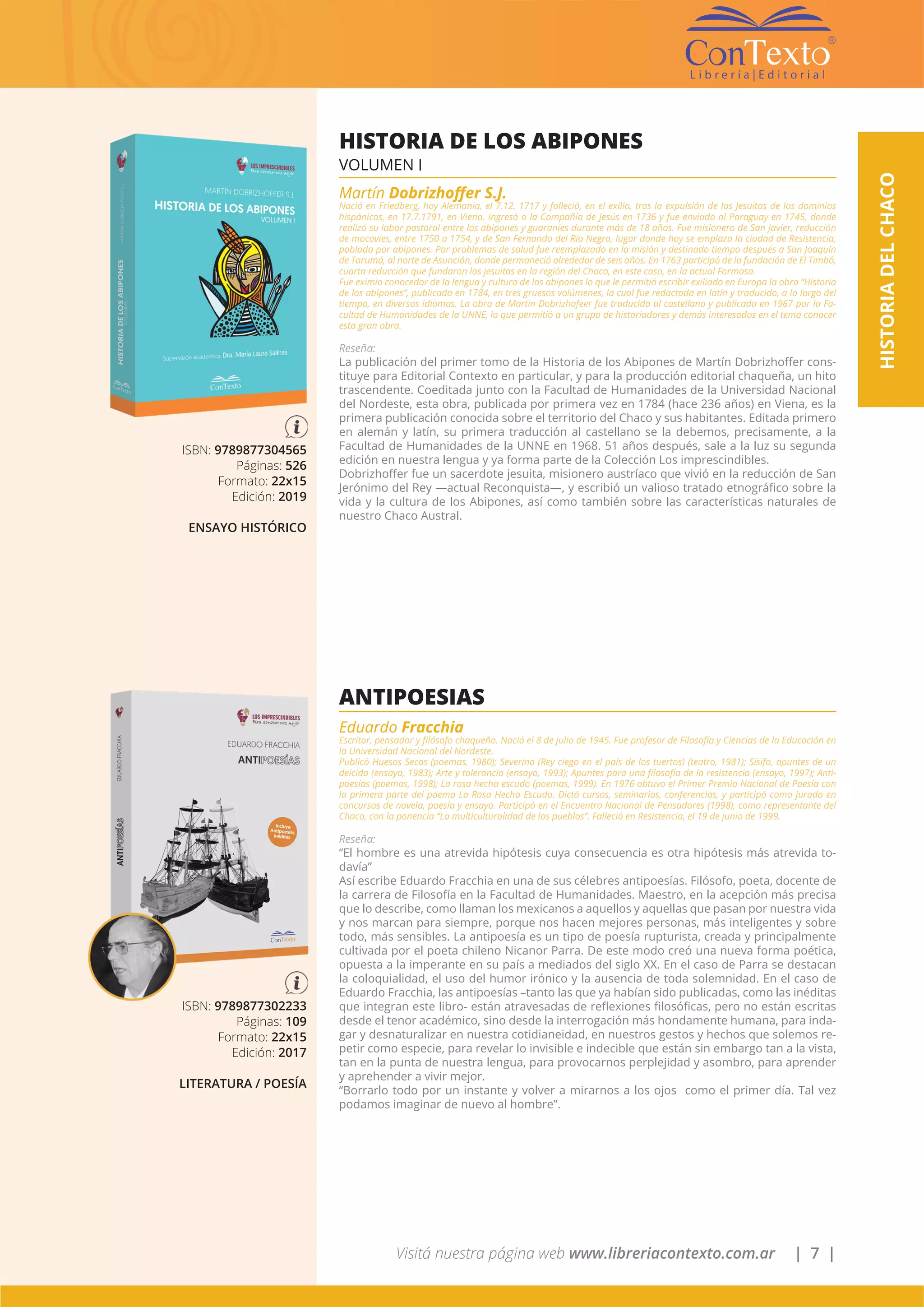 Visitá nuestra página web www.libreriacontexto.com.ar | 7 |
ISBN: 9789877304565
Páginas: 526
Formato: 22x15
Edición: 2019
ENSAYO HISTÓRICO
HISTORIA DE LOS ABIPONES
VOLUMEN I
Martín Dobrizhoffer S.J.
Nació en Friedberg, hoy Alemania, el 7.12. 1717 y falleció, en el exilio, tras la expulsión de los Jesuitas de los dominios
hispánicos, en 17.7.1791, en Viena. Ingresó a la Compañía de Jesús en 1736 y fue enviado al Paraguay en 1745, donde
realizó su labor pastoral entre los abipones y guaraníes durante más de 18 años. Fue misionero de San Javier, reducción
de mocovíes, entre 1750 a 1754, y de San Fernando del Río Negro, lugar donde hoy se emplaza la ciudad de Resistencia,
poblada por abipones. Por problemas de salud fue reemplazado en la misión y destinado tiempo después a San Joaquín
de Tarumá, al norte de Asunción, donde permaneció alrededor de seis años. En 1763 participó de la fundación de El Timbó,
cuarta reducción que fundaron los jesuitas en la región del Chaco, en este caso, en la actual Formosa.
Fue eximio conocedor de la lengua y cultura de los abipones lo que le permitió escribir exiliado en Europa la obra “Historia
de los abipones”, publicada en 1784, en tres gruesos volúmenes, la cual fue redactada en latín y traducido, a lo largo del
tiempo, en diversos idiomas. La obra de Martin Dobrizhofeer fue traducida al castellano y publicada en 1967 por la Fa-
cultad de Humanidades de la UNNE, lo que permitió a un grupo de historiadores y demás interesados en el tema conocer
esta gran obra.
Reseña:
La publicación del primer tomo de la Historia de los Abipones de Martín Dobrizhoffer cons-
tituye para Editorial Contexto en particular, y para la producción editorial chaqueña, un hito
trascendente. Coeditada junto con la Facultad de Humanidades de la Universidad Nacional
del Nordeste, esta obra, publicada por primera vez en 1784 (hace 236 años) en Viena, es la
primera publicación conocida sobre el territorio del Chaco y sus habitantes. Editada primero
en alemán y latín, su primera traducción al castellano se la debemos, precisamente, a la
Facultad de Humanidades de la UNNE en 1968. 51 años después, sale a la luz su segunda
edición en nuestra lengua y ya forma parte de la Colección Los imprescindibles.
Dobrizhoffer fue un sacerdote jesuita, misionero austríaco que vivió en la reducción de San
Jerónimo del Rey —actual Reconquista—, y escribió un valioso tratado etnográfico sobre la
vida y la cultura de los Abipones, así como también sobre las características naturales de
nuestro Chaco Austral.
ISBN: 9789877302233
Páginas: 109
Formato: 22x15
Edición: 2017
LITERATURA / POESÍA
ANTIPOESIAS
Eduardo Fracchia
Escritor, pensador y filósofo chaqueño. Nació el 8 de julio de 1945. Fue profesor de Filosofía y Ciencias de la Educación en
la Universidad Nacional del Nordeste.
Publicó Huesos Secos (poemas, 1980); Severino (Rey ciego en el país de los tuertos) (teatro, 1981); Sísifo, apuntes de un
deicida (ensayo, 1983); Arte y tolerancia (ensayo, 1993); Apuntes para una filosofía de la resistencia (ensayo, 1997); Anti-
poesías (poemas, 1998); La rosa hecha escudo (poemas, 1999). En 1976 obtuvo el Primer Premio Nacional de Poesía con
la primera parte del poema La Rosa Hecha Escudo. Dictó cursos, seminarios, conferencias, y participó como jurado en
concursos de novela, poesía y ensayo. Participó en el Encuentro Nacional de Pensadores (1998), como representante del
Chaco, con la ponencia “La multiculturalidad de los pueblos”. Falleció en Resistencia, el 19 de junio de 1999.
Reseña:
“El hombre es una atrevida hipótesis cuya consecuencia es otra hipótesis más atrevida to-
davía”
Así escribe Eduardo Fracchia en una de sus célebres antipoesías. Filósofo, poeta, docente de
la carrera de Filosofía en la Facultad de Humanidades. Maestro, en la acepción más precisa
que lo describe, como llaman los mexicanos a aquellos y aquellas que pasan por nuestra vida
y nos marcan para siempre, porque nos hacen mejores personas, más inteligentes y sobre
todo, más sensibles. La antipoesía es un tipo de poesía rupturista, creada y principalmente
cultivada por el poeta chileno Nicanor Parra. De este modo creó una nueva forma poética,
opuesta a la imperante en su país a mediados del siglo XX. En el caso de Parra se destacan
la coloquialidad, el uso del humor irónico y la ausencia de toda solemnidad. En el caso de
Eduardo Fracchia, las antipoesías –tanto las que ya habían sido publicadas, como las inéditas
que integran este libro- están atravesadas de reflexiones filosóficas, pero no están escritas
desde el tenor académico, sino desde la interrogación más hondamente humana, para inda-
gar y desnaturalizar en nuestra cotidianeidad, en nuestros gestos y hechos que solemos re-
petir como especie, para revelar lo invisible e indecible que están sin embargo tan a la vista,
tan en la punta de nuestra lengua, para provocarnos perplejidad y asombro, para aprender
y aprehender a vivir mejor.
“Borrarlo todo por un instante y volver a mirarnos a los ojos como el primer día. Tal vez
podamos imaginar de nuevo al hombre”.
HISTORIADELCHACO
 
