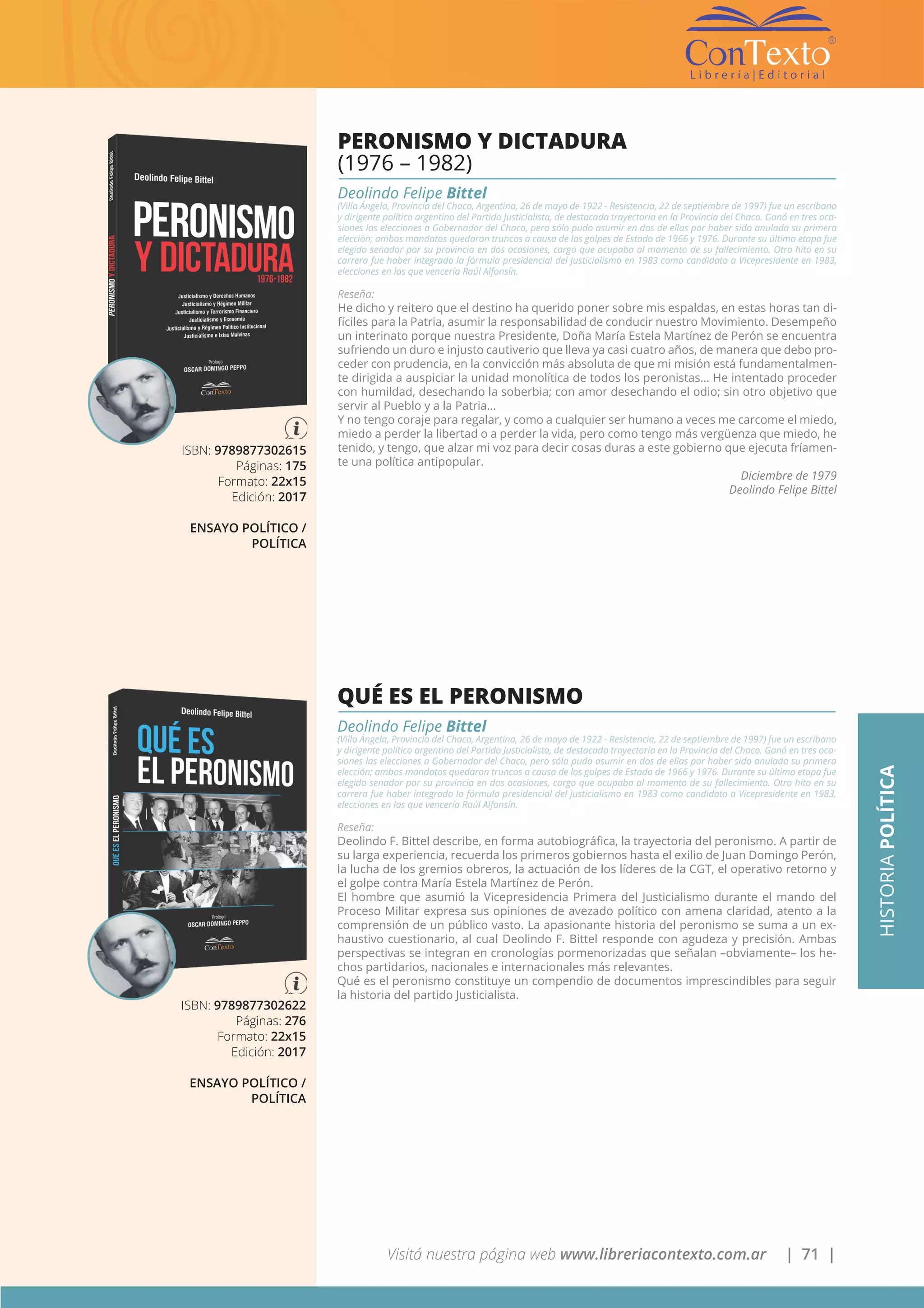 Visitá nuestra página web www.libreriacontexto.com.ar | 71 |
ISBN: 9789877302615
Páginas: 175
Formato: 22x15
Edición: 2017
ENSAYO POLÍTICO /
POLÍTICA
PERONISMO Y DICTADURA
(1976 – 1982)
Deolindo Felipe Bittel
(Villa Ángela, Provincia del Chaco, Argentina, 26 de mayo de 1922 - Resistencia, 22 de septiembre de 1997) fue un escribano
y dirigente político argentino del Partido Justicialista, de destacada trayectoria en la Provincia del Chaco. Ganó en tres oca-
siones las elecciones a Gobernador del Chaco, pero sólo pudo asumir en dos de ellas por haber sido anulada su primera
elección; ambos mandatos quedaron truncos a causa de los golpes de Estado de 1966 y 1976. Durante su última etapa fue
elegido senador por su provincia en dos ocasiones, cargo que ocupaba al momento de su fallecimiento. Otro hito en su
carrera fue haber integrado la fórmula presidencial del justicialismo en 1983 como candidato a Vicepresidente en 1983,
elecciones en las que vencería Raúl Alfonsín.
Reseña:
He dicho y reitero que el destino ha querido poner sobre mis espaldas, en estas horas tan di-
fíciles para la Patria, asumir la responsabilidad de conducir nuestro Movimiento. Desempeño
un interinato porque nuestra Presidente, Doña María Estela Martínez de Perón se encuentra
sufriendo un duro e injusto cautiverio que lleva ya casi cuatro años, de manera que debo pro-
ceder con prudencia, en la convicción más absoluta de que mi misión está fundamentalmen-
te dirigida a auspiciar la unidad monolítica de todos los peronistas… He intentado proceder
con humildad, desechando la soberbia; con amor desechando el odio; sin otro objetivo que
servir al Pueblo y a la Patria…
Y no tengo coraje para regalar, y como a cualquier ser humano a veces me carcome el miedo,
miedo a perder la libertad o a perder la vida, pero como tengo más vergüenza que miedo, he
tenido, y tengo, que alzar mi voz para decir cosas duras a este gobierno que ejecuta fríamen-
te una política antipopular.
Diciembre de 1979
Deolindo Felipe Bittel
HISTORIAPOLÍTICA
ISBN: 9789877302622
Páginas: 276
Formato: 22x15
Edición: 2017
ENSAYO POLÍTICO /
POLÍTICA
QUÉ ES EL PERONISMO
Deolindo Felipe Bittel
(Villa Ángela, Provincia del Chaco, Argentina, 26 de mayo de 1922 - Resistencia, 22 de septiembre de 1997) fue un escribano
y dirigente político argentino del Partido Justicialista, de destacada trayectoria en la Provincia del Chaco. Ganó en tres oca-
siones las elecciones a Gobernador del Chaco, pero sólo pudo asumir en dos de ellas por haber sido anulada su primera
elección; ambos mandatos quedaron truncos a causa de los golpes de Estado de 1966 y 1976. Durante su última etapa fue
elegido senador por su provincia en dos ocasiones, cargo que ocupaba al momento de su fallecimiento. Otro hito en su
carrera fue haber integrado la fórmula presidencial del justicialismo en 1983 como candidato a Vicepresidente en 1983,
elecciones en las que vencería Raúl Alfonsín.
Reseña:
Deolindo F. Bittel describe, en forma autobiográfica, la trayectoria del peronismo. A partir de
su larga experiencia, recuerda los primeros gobiernos hasta el exilio de Juan Domingo Perón,
la lucha de los gremios obreros, la actuación de los líderes de la CGT, el operativo retorno y
el golpe contra María Estela Martínez de Perón.
El hombre que asumió la Vicepresidencia Primera del Justicialismo durante el mando del
Proceso Militar expresa sus opiniones de avezado político con amena claridad, atento a la
comprensión de un público vasto. La apasionante historia del peronismo se suma a un ex-
haustivo cuestionario, al cual Deolindo F. Bittel responde con agudeza y precisión. Ambas
perspectivas se integran en cronologías pormenorizadas que señalan –obviamente– los he-
chos partidarios, nacionales e internacionales más relevantes.
Qué es el peronismo constituye un compendio de documentos imprescindibles para seguir
la historia del partido Justicialista.
 