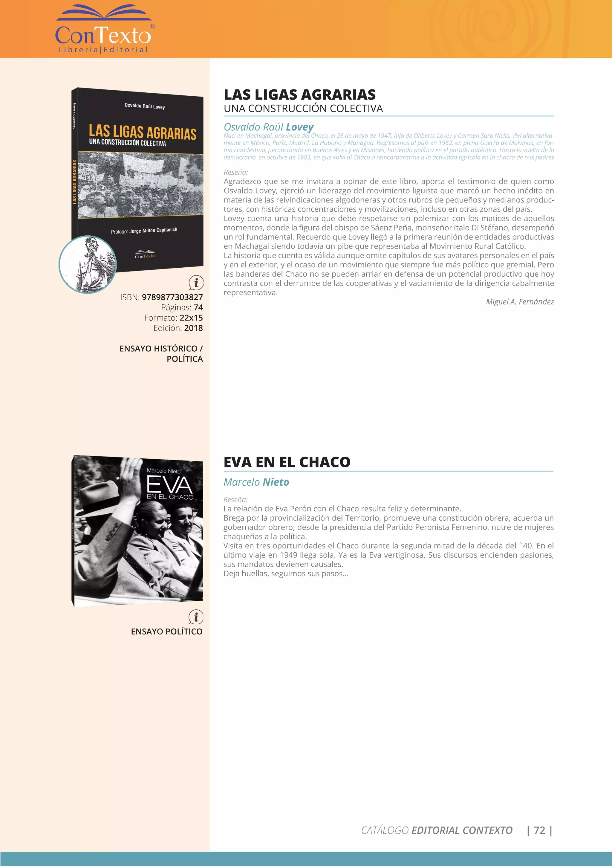 CATÁLOGO EDITORIAL CONTEXTO | 72 |
ISBN: 9789877303827
Páginas: 74
Formato: 22x15
Edición: 2018
ENSAYO HISTÓRICO /
POLÍTICA
LAS LIGAS AGRARIAS
UNA CONSTRUCCIÓN COLECTIVA
Osvaldo Raúl Lovey
Nací en Machagai, provincia del Chaco, el 26 de mayo de 1947, hijo de Oliberto Lovey y Carmen Sara Niclis. Viví alternativa-
mente en México, París, Madrid, La Habana y Managua. Regresamos al país en 1982, en plena Guerra de Malvinas, en for-
ma clandestina, pernoctando en Buenos Aires y en Misiones, haciendo política en el partido auténtico. Hasta la vuelta de la
democracia, en octubre de 1983, en que volví al Chaco a reincorporarme a la actividad agrícola en la chacra de mis padres
Reseña:
Agradezco que se me invitara a opinar de este libro, aporta el testimonio de quien como
Osvaldo Lovey, ejerció un liderazgo del movimiento liguista que marcó un hecho inédito en
materia de las reivindicaciones algodoneras y otros rubros de pequeños y medianos produc-
tores, con históricas concentraciones y movilizaciones, incluso en otras zonas del país.
Lovey cuenta una historia que debe respetarse sin polemizar con los matices de aquellos
momentos, donde la figura del obispo de Sáenz Peña, monseñor Italo Di Stéfano, desempeñó
un rol fundamental. Recuerdo que Lovey llegó a la primera reunión de entidades productivas
en Machagai siendo todavía un pibe que representaba al Movimiento Rural Católico.
La historia que cuenta es válida aunque omite capítulos de sus avatares personales en el país
y en el exterior, y el ocaso de un movimiento que siempre fue más político que gremial. Pero
las banderas del Chaco no se pueden arriar en defensa de un potencial productivo que hoy
contrasta con el derrumbe de las cooperativas y el vaciamiento de la dirigencia cabalmente
representativa.
Miguel A. Fernández
ENSAYO POLÍTICO
EVA EN EL CHACO
Marcelo Nieto
Reseña:
La relación de Eva Perón con el Chaco resulta feliz y determinante.
Brega por la provincialización del Territorio, promueve una constitución obrera, acuerda un
gobernador obrero; desde la presidencia del Partido Peronista Femenino, nutre de mujeres
chaqueñas a la política.
Visita en tres oportunidades el Chaco durante la segunda mitad de la década del `40. En el
último viaje en 1949 llega sola. Ya es la Eva vertiginosa. Sus discursos encienden pasiones,
sus mandatos devienen causales.
Deja huellas, seguimos sus pasos…
 