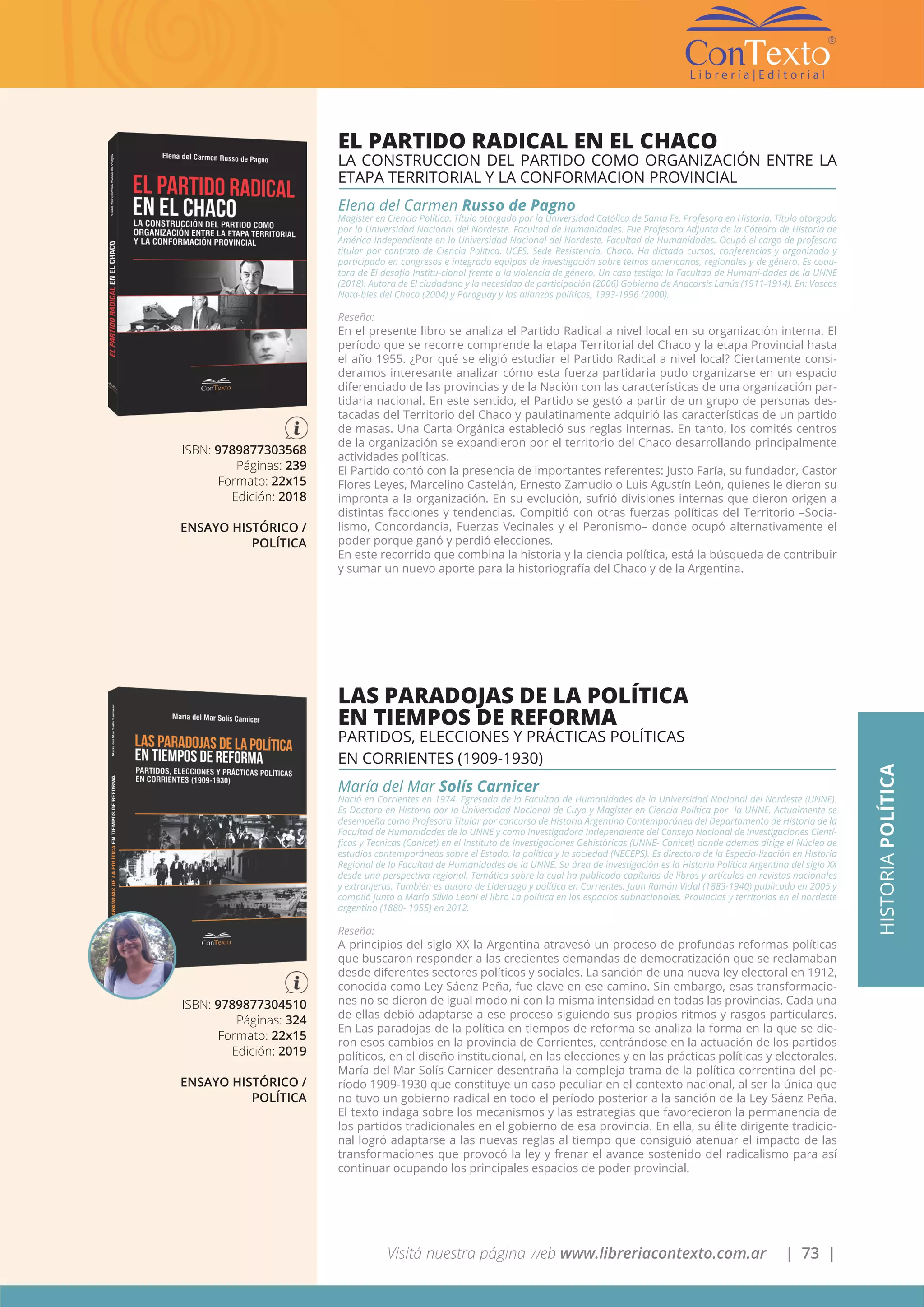 Visitá nuestra página web www.libreriacontexto.com.ar | 73 |
ISBN: 9789877303568
Páginas: 239
Formato: 22x15
Edición: 2018
ENSAYO HISTÓRICO /
POLÍTICA
EL PARTIDO RADICAL EN EL CHACO
LA CONSTRUCCION DEL PARTIDO COMO ORGANIZACIÓN ENTRE LA
ETAPA TERRITORIAL Y LA CONFORMACION PROVINCIAL
Elena del Carmen Russo de Pagno
Magister en Ciencia Política. Título otorgado por la Universidad Católica de Santa Fe. Profesora en Historia. Título otorgado
por la Universidad Nacional del Nordeste. Facultad de Humanidades. Fue Profesora Adjunta de la Cátedra de Historia de
América Independiente en la Universidad Nacional del Nordeste. Facultad de Humanidades. Ocupó el cargo de profesora
titular por contrato de Ciencia Política. UCES, Sede Resistencia, Chaco. Ha dictado cursos, conferencias y organizado y
participado en congresos e integrado equipos de investigación sobre temas americanos, regionales y de género. Es coau-
tora de El desafío Institu-cional frente a la violencia de género. Un caso testigo: la Facultad de Humani-dades de la UNNE
(2018). Autora de El ciudadano y la necesidad de participación (2006) Gobierno de Anacarsis Lanús (1911-1914). En: Vascos
Nota-bles del Chaco (2004) y Paraguay y las alianzas políticas, 1993-1996 (2000).
Reseña:
En el presente libro se analiza el Partido Radical a nivel local en su organización interna. El
período que se recorre comprende la etapa Territorial del Chaco y la etapa Provincial hasta
el año 1955. ¿Por qué se eligió estudiar el Partido Radical a nivel local? Ciertamente consi-
deramos interesante analizar cómo esta fuerza partidaria pudo organizarse en un espacio
diferenciado de las provincias y de la Nación con las características de una organización par-
tidaria nacional. En este sentido, el Partido se gestó a partir de un grupo de personas des-
tacadas del Territorio del Chaco y paulatinamente adquirió las características de un partido
de masas. Una Carta Orgánica estableció sus reglas internas. En tanto, los comités centros
de la organización se expandieron por el territorio del Chaco desarrollando principalmente
actividades políticas.
El Partido contó con la presencia de importantes referentes: Justo Faría, su fundador, Castor
Flores Leyes, Marcelino Castelán, Ernesto Zamudio o Luis Agustín León, quienes le dieron su
impronta a la organización. En su evolución, sufrió divisiones internas que dieron origen a
distintas facciones y tendencias. Compitió con otras fuerzas políticas del Territorio –Socia-
lismo, Concordancia, Fuerzas Vecinales y el Peronismo– donde ocupó alternativamente el
poder porque ganó y perdió elecciones.
En este recorrido que combina la historia y la ciencia política, está la búsqueda de contribuir
y sumar un nuevo aporte para la historiografía del Chaco y de la Argentina.
ISBN: 9789877304510
Páginas: 324
Formato: 22x15
Edición: 2019
ENSAYO HISTÓRICO /
POLÍTICA
LAS PARADOJAS DE LA POLÍTICA
EN TIEMPOS DE REFORMA
PARTIDOS, ELECCIONES Y PRÁCTICAS POLÍTICAS
EN CORRIENTES (1909-1930)
María del Mar Solís Carnicer
Nació en Corrientes en 1974. Egresada de la Facultad de Humanidades de la Universidad Nacional del Nordeste (UNNE).
Es Doctora en Historia por la Universidad Nacional de Cuyo y Magíster en Ciencia Política por la UNNE. Actualmente se
desempeña como Profesora Titular por concurso de Historia Argentina Contemporánea del Departamento de Historia de la
Facultad de Humanidades de la UNNE y como Investigadora Independiente del Consejo Nacional de Investigaciones Cientí-
ficas y Técnicas (Conicet) en el Instituto de Investigaciones Gehistóricas (UNNE- Conicet) donde además dirige el Núcleo de
estudios contemporáneos sobre el Estado, la política y la sociedad (NECEPS). Es directora de la Especia-lización en Historia
Regional de la Facultad de Humanidades de la UNNE. Su área de investigación es la Historia Política Argentina del siglo XX
desde una perspectiva regional. Temática sobre la cual ha publicado capítulos de libros y artículos en revistas nacionales
y extranjeras. También es autora de Liderazgo y política en Corrientes. Juan Ramón Vidal (1883-1940) publicado en 2005 y
compiló junto a María Silvia Leoni el libro La política en los espacios subnacionales. Provincias y territorios en el nordeste
argentino (1880- 1955) en 2012.
Reseña:
A principios del siglo XX la Argentina atravesó un proceso de profundas reformas políticas
que buscaron responder a las crecientes demandas de democratización que se reclamaban
desde diferentes sectores políticos y sociales. La sanción de una nueva ley electoral en 1912,
conocida como Ley Sáenz Peña, fue clave en ese camino. Sin embargo, esas transformacio-
nes no se dieron de igual modo ni con la misma intensidad en todas las provincias. Cada una
de ellas debió adaptarse a ese proceso siguiendo sus propios ritmos y rasgos particulares.
En Las paradojas de la política en tiempos de reforma se analiza la forma en la que se die-
ron esos cambios en la provincia de Corrientes, centrándose en la actuación de los partidos
políticos, en el diseño institucional, en las elecciones y en las prácticas políticas y electorales.
María del Mar Solís Carnicer desentraña la compleja trama de la política correntina del pe-
ríodo 1909-1930 que constituye un caso peculiar en el contexto nacional, al ser la única que
no tuvo un gobierno radical en todo el período posterior a la sanción de la Ley Sáenz Peña.
El texto indaga sobre los mecanismos y las estrategias que favorecieron la permanencia de
los partidos tradicionales en el gobierno de esa provincia. En ella, su élite dirigente tradicio-
nal logró adaptarse a las nuevas reglas al tiempo que consiguió atenuar el impacto de las
transformaciones que provocó la ley y frenar el avance sostenido del radicalismo para así
continuar ocupando los principales espacios de poder provincial.
HISTORIAPOLÍTICA
 