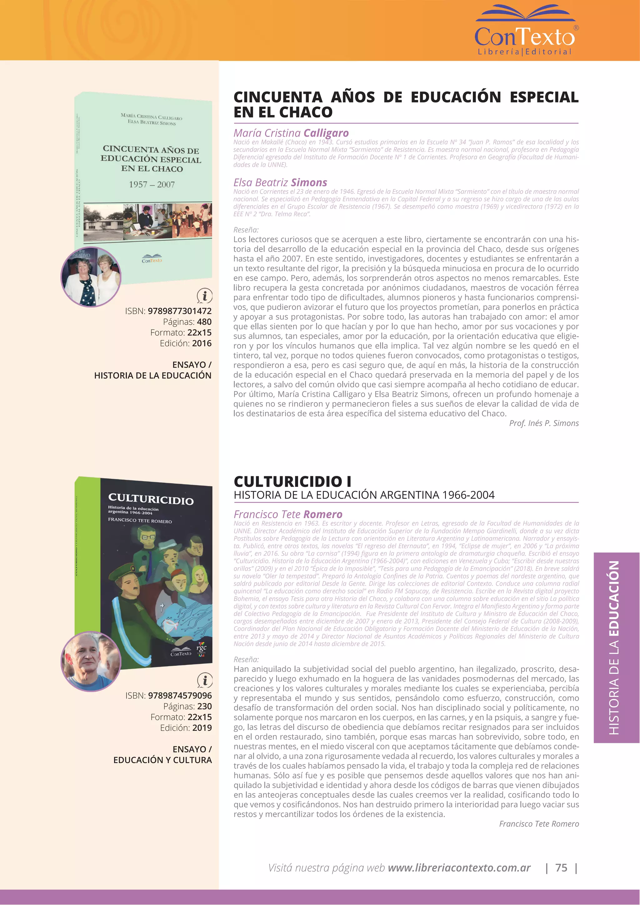 Visitá nuestra página web www.libreriacontexto.com.ar | 75 |
ISBN: 9789877301472
Páginas: 480
Formato: 22x15
Edición: 2016
ENSAYO /
HISTORIA DE LA EDUCACIÓN
CINCUENTA AÑOS DE EDUCACIÓN ESPECIAL
EN EL CHACO
María Cristina Calligaro
Nació en Makallé (Chaco) en 1943. Cursó estudios primarios en la Escuela Nº 34 “Juan P. Ramos” de esa localidad y los
secundarios en la Escuela Normal Mixta “Sarmiento” de Resistencia. Es maestra normal nacional, profesora en Pedagogía
Diferencial egresada del Instituto de Formación Docente Nº 1 de Corrientes. Profesora en Geografía (Facultad de Humani-
dades de la UNNE).
Elsa Beatriz Simons
Nació en Corrientes el 23 de enero de 1946. Egresó de la Escuela Normal Mixta “Sarmiento” con el título de maestra normal
nacional. Se especializó en Pedagogía Enmendativa en la Capital Federal y a su regreso se hizo cargo de una de las aulas
diferenciales en el Grupo Escolar de Resistencia (1967). Se desempeñó como maestra (1969) y vicedirectora (1972) en la
EEE Nº 2 “Dra. Telma Reca”.
Reseña:
Los lectores curiosos que se acerquen a este libro, ciertamente se encontrarán con una his-
toria del desarrollo de la educación especial en la provincia del Chaco, desde sus orígenes
hasta el año 2007. En este sentido, investigadores, docentes y estudiantes se enfrentarán a
un texto resultante del rigor, la precisión y la búsqueda minuciosa en procura de lo ocurrido
en ese campo. Pero, además, los sorprenderán otros aspectos no menos remarcables. Este
libro recupera la gesta concretada por anónimos ciudadanos, maestros de vocación férrea
para enfrentar todo tipo de dificultades, alumnos pioneros y hasta funcionarios comprensi-
vos, que pudieron avizorar el futuro que los proyectos prometían, para ponerlos en práctica
y apoyar a sus protagonistas. Por sobre todo, las autoras han trabajado con amor: el amor
que ellas sienten por lo que hacían y por lo que han hecho, amor por sus vocaciones y por
sus alumnos, tan especiales, amor por la educación, por la orientación educativa que eligie-
ron y por los vínculos humanos que ella implica. Tal vez algún nombre se les quedó en el
tintero, tal vez, porque no todos quienes fueron convocados, como protagonistas o testigos,
respondieron a esa, pero es casi seguro que, de aquí en más, la historia de la construcción
de la educación especial en el Chaco quedará preservada en la memoria del papel y de los
lectores, a salvo del común olvido que casi siempre acompaña al hecho cotidiano de educar.
Por último, María Cristina Calligaro y Elsa Beatriz Simons, ofrecen un profundo homenaje a
quienes no se rindieron y permanecieron fieles a sus sueños de elevar la calidad de vida de
los destinatarios de esta área específica del sistema educativo del Chaco.
Prof. Inés P. Simons
HISTORIADELAEDUCACIÓN
ISBN: 9789874579096
Páginas: 230
Formato: 22x15
Edición: 2019
ENSAYO /
EDUCACIÓN Y CULTURA
CULTURICIDIO I
HISTORIA DE LA EDUCACIÓN ARGENTINA 1966-2004
Francisco Tete Romero
Nació en Resistencia en 1963. Es escritor y docente. Profesor en Letras, egresado de la Facultad de Humanidades de la
UNNE. Director Académico del Instituto de Educación Superior de la Fundación Mempo Giardinelli, donde a su vez dicta
Postítulos sobre Pedagogía de la Lectura con orientación en Literatura Argentina y Latinoamericana. Narrador y ensayis-
ta. Publicó, entre otros textos, las novelas “El regreso del Eternauta”, en 1994, “Eclipse de mujer”, en 2006 y “La próxima
lluvia”, en 2016. Su obra “La cornisa” (1994) figura en la primera antología de dramaturgia chaqueña. Escribió el ensayo
“Culturicidio. Historia de la Educación Argentina (1966-2004)”, con ediciones en Venezuela y Cuba; “Escribir desde nuestras
orillas” (2009) y en el 2010 “Épica de lo Imposible”, “Tesis para una Pedagogía de la Emancipación” (2018). En breve saldrá
su novela “Oler la tempestad”. Preparó la Antología Confines de la Patria. Cuentos y poemas del nordeste argentino, que
saldrá publicado por editorial Desde la Gente. Dirige las colecciones de editorial Contexto. Conduce una columna radial
quincenal “La educación como derecho social” en Radio FM Sapucay, de Resistencia. Escribe en la Revista digital proyecto
Bohemia, el ensayo Tesis para otra Historia del Chaco, y colabora con una columna sobre educación en el sitio La política
digital, y con textos sobre cultura y literatura en la Revista Cultural Con Fervor. Integra el Manifiesto Argentino y forma parte
del Colectivo Pedagogía de la Emancipación. Fue Presidente del Instituto de Cultura y Ministro de Educación del Chaco,
cargos desempeñados entre diciembre de 2007 y enero de 2013, Presidente del Consejo Federal de Cultura (2008-2009),
Coordinador del Plan Nacional de Educación Obligatoria y Formación Docente del Ministerio de Educación de la Nación,
entre 2013 y mayo de 2014 y Director Nacional de Asuntos Académicos y Políticas Regionales del Ministerio de Cultura
Nación desde junio de 2014 hasta diciembre de 2015.
Reseña:
Han aniquilado la subjetividad social del pueblo argentino, han ilegalizado, proscrito, desa-
parecido y luego exhumado en la hoguera de las vanidades posmodernas del mercado, las
creaciones y los valores culturales y morales mediante los cuales se experienciaba, percibía
y representaba el mundo y sus sentidos, pensándolo como esfuerzo, construcción, como
desafío de transformación del orden social. Nos han disciplinado social y políticamente, no
solamente porque nos marcaron en los cuerpos, en las carnes, y en la psiquis, a sangre y fue-
go, las letras del discurso de obediencia que debíamos recitar resignados para ser incluidos
en el orden restaurado, sino también, porque esas marcas han sobrevivido, sobre todo, en
nuestras mentes, en el miedo visceral con que aceptamos tácitamente que debíamos conde-
nar al olvido, a una zona rigurosamente vedada al recuerdo, los valores culturales y morales a
través de los cuales habíamos pensado la vida, el trabajo y toda la compleja red de relaciones
humanas. Sólo así fue y es posible que pensemos desde aquellos valores que nos han ani-
quilado la subjetividad e identidad y ahora desde los códigos de barras que vienen dibujados
en las anteojeras conceptuales desde las cuales creemos ver la realidad, cosificando todo lo
que vemos y cosificándonos. Nos han destruido primero la interioridad para luego vaciar sus
restos y mercantilizar todos los órdenes de la existencia.
Francisco Tete Romero
 