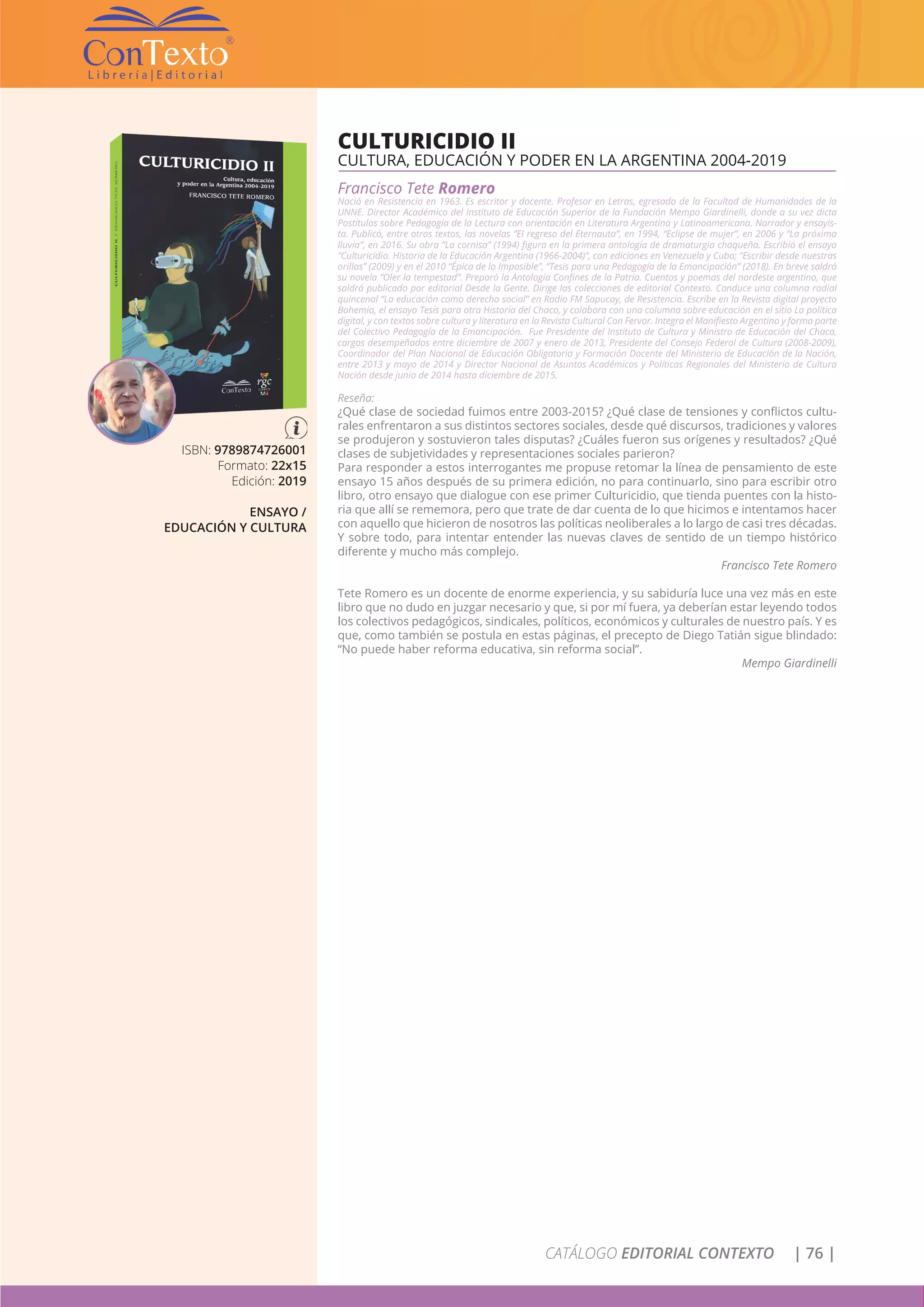 CATÁLOGO EDITORIAL CONTEXTO | 76 |
ISBN: 9789874726001
Formato: 22x15
Edición: 2019
ENSAYO /
EDUCACIÓN Y CULTURA
CULTURICIDIO II
CULTURA, EDUCACIÓN Y PODER EN LA ARGENTINA 2004-2019
Francisco Tete Romero
Nació en Resistencia en 1963. Es escritor y docente. Profesor en Letras, egresado de la Facultad de Humanidades de la
UNNE. Director Académico del Instituto de Educación Superior de la Fundación Mempo Giardinelli, donde a su vez dicta
Postítulos sobre Pedagogía de la Lectura con orientación en Literatura Argentina y Latinoamericana. Narrador y ensayis-
ta. Publicó, entre otros textos, las novelas “El regreso del Eternauta”, en 1994, “Eclipse de mujer”, en 2006 y “La próxima
lluvia”, en 2016. Su obra “La cornisa” (1994) figura en la primera antología de dramaturgia chaqueña. Escribió el ensayo
“Culturicidio. Historia de la Educación Argentina (1966-2004)”, con ediciones en Venezuela y Cuba; “Escribir desde nuestras
orillas” (2009) y en el 2010 “Épica de lo Imposible”, “Tesis para una Pedagogía de la Emancipación” (2018). En breve saldrá
su novela “Oler la tempestad”. Preparó la Antología Confines de la Patria. Cuentos y poemas del nordeste argentino, que
saldrá publicado por editorial Desde la Gente. Dirige las colecciones de editorial Contexto. Conduce una columna radial
quincenal “La educación como derecho social” en Radio FM Sapucay, de Resistencia. Escribe en la Revista digital proyecto
Bohemia, el ensayo Tesis para otra Historia del Chaco, y colabora con una columna sobre educación en el sitio La política
digital, y con textos sobre cultura y literatura en la Revista Cultural Con Fervor. Integra el Manifiesto Argentino y forma parte
del Colectivo Pedagogía de la Emancipación. Fue Presidente del Instituto de Cultura y Ministro de Educación del Chaco,
cargos desempeñados entre diciembre de 2007 y enero de 2013, Presidente del Consejo Federal de Cultura (2008-2009),
Coordinador del Plan Nacional de Educación Obligatoria y Formación Docente del Ministerio de Educación de la Nación,
entre 2013 y mayo de 2014 y Director Nacional de Asuntos Académicos y Políticas Regionales del Ministerio de Cultura
Nación desde junio de 2014 hasta diciembre de 2015.
Reseña:
¿Qué clase de sociedad fuimos entre 2003-2015? ¿Qué clase de tensiones y conflictos cultu-
rales enfrentaron a sus distintos sectores sociales, desde qué discursos, tradiciones y valores
se produjeron y sostuvieron tales disputas? ¿Cuáles fueron sus orígenes y resultados? ¿Qué
clases de subjetividades y representaciones sociales parieron?
Para responder a estos interrogantes me propuse retomar la línea de pensamiento de este
ensayo 15 años después de su primera edición, no para continuarlo, sino para escribir otro
libro, otro ensayo que dialogue con ese primer Culturicidio, que tienda puentes con la histo-
ria que allí se rememora, pero que trate de dar cuenta de lo que hicimos e intentamos hacer
con aquello que hicieron de nosotros las políticas neoliberales a lo largo de casi tres décadas.
Y sobre todo, para intentar entender las nuevas claves de sentido de un tiempo histórico
diferente y mucho más complejo.
Francisco Tete Romero
Tete Romero es un docente de enorme experiencia, y su sabiduría luce una vez más en este
libro que no dudo en juzgar necesario y que, si por mí fuera, ya deberían estar leyendo todos
los colectivos pedagógicos, sindicales, políticos, económicos y culturales de nuestro país. Y es
que, como también se postula en estas páginas, el precepto de Diego Tatián sigue blindado:
“No puede haber reforma educativa, sin reforma social”.
Mempo Giardinelli
 