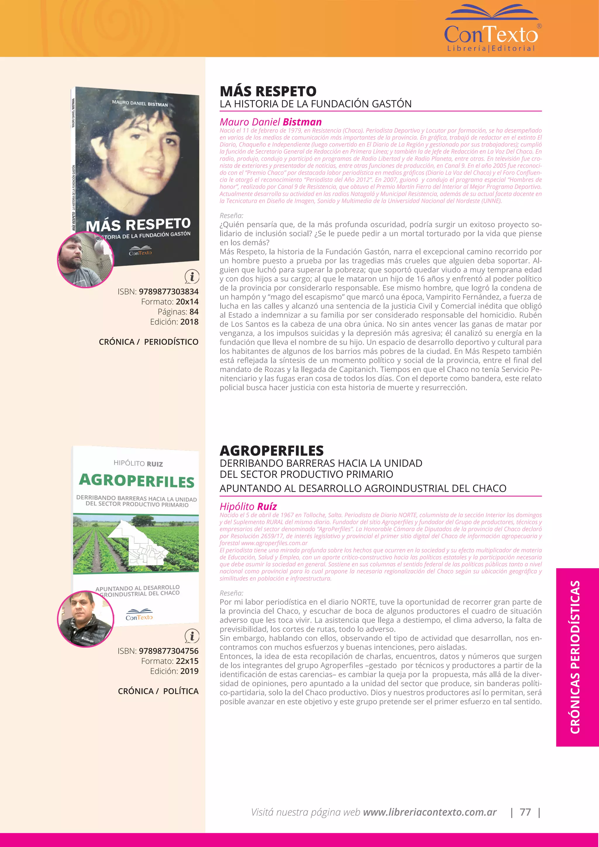 Visitá nuestra página web www.libreriacontexto.com.ar | 77 |
CRÓNICASPERIODÍSTICAS
ISBN: 9789877303834
Formato: 20x14
Páginas: 84
Edición: 2018
CRÓNICA / PERIODÍSTICO
MÁS RESPETO
LA HISTORIA DE LA FUNDACIÓN GASTÓN
Mauro Daniel Bistman
Nació el 11 de febrero de 1979, en Resistencia (Chaco). Periodista Deportivo y Locutor por formación, se ha desempeñado
en varios de los medios de comunicación más importantes de la provincia. En gráfica, trabajó de redactor en el extinto El
Diario, Chaqueño e Independiente (luego convertido en El Diario de La Región y gestionado por sus trabajadores); cumplió
la función de Secretario General de Redacción en Primera Línea; y también la de Jefe de Redacción en La Voz Del Chaco. En
radio, produjo, condujo y participó en programas de Radio Libertad y de Radio Planeta, entre otras. En televisión fue cro-
nista de exteriores y presentador de noticias, entre otras funciones de producción, en Canal 9. En el año 2005 fue reconoci-
do con el “Premio Chaco” por destacada labor periodística en medios gráficos (Diario La Voz del Chaco) y el Foro Confluen-
cia le otorgó el reconocimiento “Periodista del Año 2012”. En 2007, guionó y condujo el programa especial “Hombres de
honor”, realizado por Canal 9 de Resistencia, que obtuvo el Premio Martín Fierro del Interior al Mejor Programa Deportivo.
Actualmente desarrolla su actividad en las radios Natagalá y Municipal Resistencia, además de su actual faceta docente en
la Tecnicatura en Diseño de Imagen, Sonido y Multimedia de la Universidad Nacional del Nordeste (UNNE).
Reseña:
¿Quién pensaría que, de la más profunda oscuridad, podría surgir un exitoso proyecto so-
lidario de inclusión social? ¿Se le puede pedir a un mortal torturado por la vida que piense
en los demás?
Más Respeto, la historia de la Fundación Gastón, narra el excepcional camino recorrido por
un hombre puesto a prueba por las tragedias más crueles que alguien deba soportar. Al-
guien que luchó para superar la pobreza; que soportó quedar viudo a muy temprana edad
y con dos hijos a su cargo; al que le mataron un hijo de 16 años y enfrentó al poder político
de la provincia por considerarlo responsable. Ese mismo hombre, que logró la condena de
un hampón y “mago del escapismo” que marcó una época, Vampirito Fernández, a fuerza de
lucha en las calles y alcanzó una sentencia de la justicia Civil y Comercial inédita que obligó
al Estado a indemnizar a su familia por ser considerado responsable del homicidio. Rubén
de Los Santos es la cabeza de una obra única. No sin antes vencer las ganas de matar por
venganza, a los impulsos suicidas y la depresión más agresiva; él canalizó su energía en la
fundación que lleva el nombre de su hijo. Un espacio de desarrollo deportivo y cultural para
los habitantes de algunos de los barrios más pobres de la ciudad. En Más Respeto también
está reflejada la síntesis de un momento político y social de la provincia, entre el final del
mandato de Rozas y la llegada de Capitanich. Tiempos en que el Chaco no tenía Servicio Pe-
nitenciario y las fugas eran cosa de todos los días. Con el deporte como bandera, este relato
policial busca hacer justicia con esta historia de muerte y resurrección.
ISBN: 9789877304756
Formato: 22x15
Edición: 2019
CRÓNICA / POLÍTICA
AGROPERFILES
DERRIBANDO BARRERAS HACIA LA UNIDAD
DEL SECTOR PRODUCTIVO PRIMARIO
APUNTANDO AL DESARROLLO AGROINDUSTRIAL DEL CHACO
Hipólito Ruíz
Nacido el 5 de abril de 1967 en Tolloche, Salta. Periodista de Diario NORTE, columnista de la sección Interior los domingos
y del Suplemento RURAL del mismo diario. Fundador del sitio Agroperfiles y fundador del Grupo de productores, técnicos y
empresarios del sector denominado “AgroPerfiles”. La Honorable Cámara de Diputados de la provincia del Chaco declaró
por Resolución 2659/17, de interés legislativo y provincial el primer sitio digital del Chaco de información agropecuaria y
forestal www.agroperfiles.com.ar
El periodista tiene una mirada profunda sobre los hechos que ocurren en la sociedad y su efecto multiplicador de materia
de Educación, Salud y Empleo, con un aporte crítico-constructivo hacia las políticas estatales y la participación necesaria
que debe asumir la sociedad en general. Sostiene en sus columnas el sentido federal de las políticas públicas tanto a nivel
nacional como provincial para lo cual propone la necesaria regionalización del Chaco según su ubicación geográfica y
similitudes en población e infraestructura.
Reseña:
Por mi labor periodística en el diario NORTE, tuve la oportunidad de recorrer gran parte de
la provincia del Chaco, y escuchar de boca de algunos productores el cuadro de situación
adverso que les toca vivir. La asistencia que llega a destiempo, el clima adverso, la falta de
previsibilidad, los cortes de rutas, todo lo adverso.
Sin embargo, hablando con ellos, observando el tipo de actividad que desarrollan, nos en-
contramos con muchos esfuerzos y buenas intenciones, pero aisladas.
Entonces, la idea de esta recopilación de charlas, encuentros, datos y números que surgen
de los integrantes del grupo Agroperfiles –gestado por técnicos y productores a partir de la
identificación de estas carencias– es cambiar la queja por la propuesta, más allá de la diver-
sidad de opiniones, pero apuntado a la unidad del sector que produce, sin banderas políti-
co-partidaria, solo la del Chaco productivo. Dios y nuestros productores así lo permitan, será
posible avanzar en este objetivo y este grupo pretende ser el primer esfuerzo en tal sentido.
 