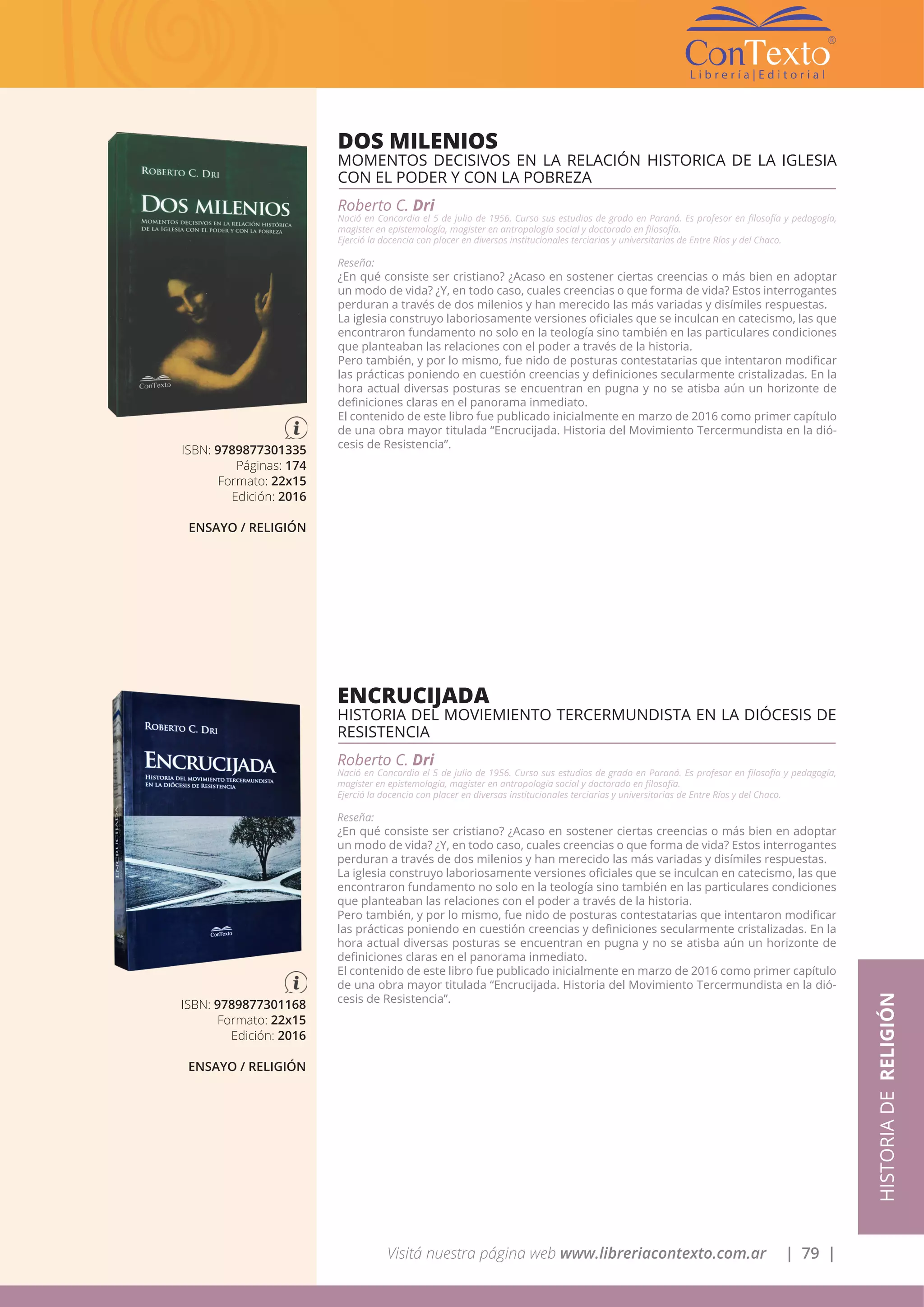 Visitá nuestra página web www.libreriacontexto.com.ar | 79 |
ISBN: 9789877301335
Páginas: 174
Formato: 22x15
Edición: 2016
ENSAYO / RELIGIÓN
DOS MILENIOS
MOMENTOS DECISIVOS EN LA RELACIÓN HISTORICA DE LA IGLESIA
CON EL PODER Y CON LA POBREZA
Roberto C. Dri
Nació en Concordia el 5 de julio de 1956. Curso sus estudios de grado en Paraná. Es profesor en filosofía y pedagogía,
magister en epistemología, magister en antropología social y doctorado en filosofía.
Ejerció la docencia con placer en diversas institucionales terciarias y universitarias de Entre Ríos y del Chaco.
Reseña:
¿En qué consiste ser cristiano? ¿Acaso en sostener ciertas creencias o más bien en adoptar
un modo de vida? ¿Y, en todo caso, cuales creencias o que forma de vida? Estos interrogantes
perduran a través de dos milenios y han merecido las más variadas y disímiles respuestas.
La iglesia construyo laboriosamente versiones oficiales que se inculcan en catecismo, las que
encontraron fundamento no solo en la teología sino también en las particulares condiciones
que planteaban las relaciones con el poder a través de la historia.
Pero también, y por lo mismo, fue nido de posturas contestatarias que intentaron modificar
las prácticas poniendo en cuestión creencias y definiciones secularmente cristalizadas. En la
hora actual diversas posturas se encuentran en pugna y no se atisba aún un horizonte de
definiciones claras en el panorama inmediato.
El contenido de este libro fue publicado inicialmente en marzo de 2016 como primer capítulo
de una obra mayor titulada “Encrucijada. Historia del Movimiento Tercermundista en la dió-
cesis de Resistencia”.
HISTORIADERELIGIÓN
ISBN: 9789877301168
Formato: 22x15
Edición: 2016
ENSAYO / RELIGIÓN
ENCRUCIJADA
HISTORIA DEL MOVIEMIENTO TERCERMUNDISTA EN LA DIÓCESIS DE
RESISTENCIA
Roberto C. Dri
Nació en Concordia el 5 de julio de 1956. Curso sus estudios de grado en Paraná. Es profesor en filosofía y pedagogía,
magister en epistemología, magister en antropología social y doctorado en filosofía.
Ejerció la docencia con placer en diversas institucionales terciarias y universitarias de Entre Ríos y del Chaco.
Reseña:
¿En qué consiste ser cristiano? ¿Acaso en sostener ciertas creencias o más bien en adoptar
un modo de vida? ¿Y, en todo caso, cuales creencias o que forma de vida? Estos interrogantes
perduran a través de dos milenios y han merecido las más variadas y disímiles respuestas.
La iglesia construyo laboriosamente versiones oficiales que se inculcan en catecismo, las que
encontraron fundamento no solo en la teología sino también en las particulares condiciones
que planteaban las relaciones con el poder a través de la historia.
Pero también, y por lo mismo, fue nido de posturas contestatarias que intentaron modificar
las prácticas poniendo en cuestión creencias y definiciones secularmente cristalizadas. En la
hora actual diversas posturas se encuentran en pugna y no se atisba aún un horizonte de
definiciones claras en el panorama inmediato.
El contenido de este libro fue publicado inicialmente en marzo de 2016 como primer capítulo
de una obra mayor titulada “Encrucijada. Historia del Movimiento Tercermundista en la dió-
cesis de Resistencia”.
 