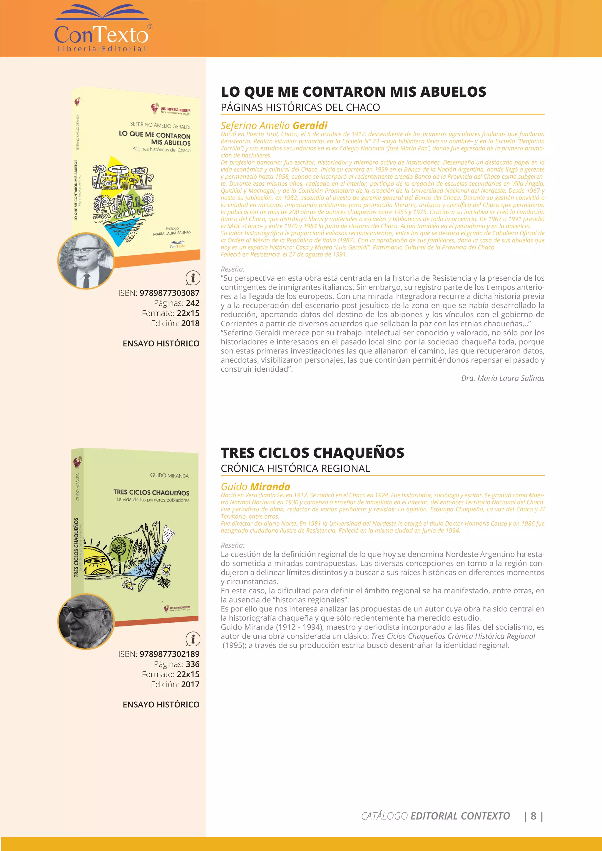 CATÁLOGO EDITORIAL CONTEXTO | 8 |
ISBN: 9789877303087
Páginas: 242
Formato: 22x15
Edición: 2018
ENSAYO HISTÓRICO
LO QUE ME CONTARON MIS ABUELOS
PÁGINAS HISTÓRICAS DEL CHACO
Seferino Amelio Geraldi
Nació en Puerto Tirol, Chaco, el 5 de octubre de 1917, descendiente de los primeros agricultores friulanos que fundaron
Resistencia. Realizó estudios primarios en la Escuela Nº 73 –cuya biblioteca lleva su nombre– y en la Escuela “Benjamín
Zorrilla”; y sus estudios secundarios en el ex Colegio Nacional “José María Paz”, donde fue egresado de la primera promo-
ción de bachilleres.
De profesión bancario; fue escritor, historiador y miembro activo de instituciones. Desempeñó un destacado papel en la
vida económica y cultural del Chaco. Inició su carrera en 1939 en el Banco de la Nación Argentina, donde llegó a gerente
y permaneció hasta 1958, cuando se incorporó al recientemente creado Banco de la Provincia del Chaco como subgeren-
te. Durante esos mismos años, radicado en el interior, participó de la creación de escuelas secundarias en Villa Ángela,
Quitilipi y Machagai, y de la Comisión Promotora de la creación de la Universidad Nacional del Nordeste. Desde 1967 y
hasta su jubilación, en 1982, ascendió al puesto de gerente general del Banco del Chaco. Durante su gestión convirtió a
la entidad en mecenas, impulsando préstamos para promoción literaria, artística y científica del Chaco que permitieron
la publicación de más de 200 obras de autores chaqueños entre 1965 y 1975. Gracias a su iniciativa se creó la Fundación
Banco del Chaco, que distribuyó libros y materiales a escuelas y bibliotecas de toda la provincia. De 1967 a 1991 presidió
la SADE -Chaco- y entre 1970 y 1984 la Junta de Historia del Chaco. Actuó también en el periodismo y en la docencia.
Su labor historiográfica le proporcionó valiosos reconocimientos, entre los que se destaca el grado de Caballero Oficial de
la Orden al Mérito de la República de Italia (1987). Con la aprobación de sus familiares, donó la casa de sus abuelos que
hoy es un espacio histórico: Casa y Museo “Luis Geraldi”, Patrimonio Cultural de la Provincia del Chaco.
Falleció en Resistencia, el 27 de agosto de 1991.
Reseña:
“Su perspectiva en esta obra está centrada en la historia de Resistencia y la presencia de los
contingentes de inmigrantes italianos. Sin embargo, su registro parte de los tiempos anterio-
res a la llegada de los europeos. Con una mirada integradora recurre a dicha historia previa
y a la recuperación del escenario post jesuítico de la zona en que se había desarrollado la
reducción, aportando datos del destino de los abipones y los vínculos con el gobierno de
Corrientes a partir de diversos acuerdos que sellaban la paz con las etnias chaqueñas…”
“Seferino Geraldi merece por su trabajo intelectual ser conocido y valorado, no sólo por los
historiadores e interesados en el pasado local sino por la sociedad chaqueña toda, porque
son estas primeras investigaciones las que allanaron el camino, las que recuperaron datos,
anécdotas, visibilizaron personajes, las que continúan permitiéndonos repensar el pasado y
construir identidad”.
Dra. María Laura Salinas
ISBN: 9789877302189
Páginas: 336
Formato: 22x15
Edición: 2017
ENSAYO HISTÓRICO
TRES CICLOS CHAQUEÑOS
CRÓNICA HISTÓRICA REGIONAL
Guido Miranda
Nació en Vera (Santa Fe) en 1912. Se radicó en el Chaco en 1924. Fue historiador, sociólogo y esritor. Se graduó como Maes-
tro Normal Nacional en 1930 y comenzó a enseñar de inmediato en el interior, del entonces Territorio Nacional del Chaco.
Fue periodista de alma, redactor de varios periódicos y revistas: La opinión, Estampa Chaqueña, La voz del Chaco y El
Territorio, entre otros.
Fue director del diario Norte. En 1981 la Universidad del Nordeste le otorgó el título Doctor Honnoris Causa y en 1986 fue
designado ciudadano ilustre de Resistencia. Falleció en la misma ciudad en junio de 1994.
Reseña:
La cuestión de la definición regional de lo que hoy se denomina Nordeste Argentino ha esta-
do sometida a miradas contrapuestas. Las diversas concepciones en torno a la región con-
dujeron a delinear límites distintos y a buscar a sus raíces históricas en diferentes momentos
y circunstancias.
En este caso, la dificultad para definir el ámbito regional se ha manifestado, entre otras, en
la ausencia de “historias regionales”.
Es por ello que nos interesa analizar las propuestas de un autor cuya obra ha sido central en
la historiografía chaqueña y que sólo recientemente ha merecido estudio.
Guido Miranda (1912 - 1994), maestro y periodista incorporado a las filas del socialismo, es
autor de una obra considerada un clásico: Tres Ciclos Chaqueños Crónica Histórica Regional
(1995); a través de su producción escrita buscó desentrañar la identidad regional.
 