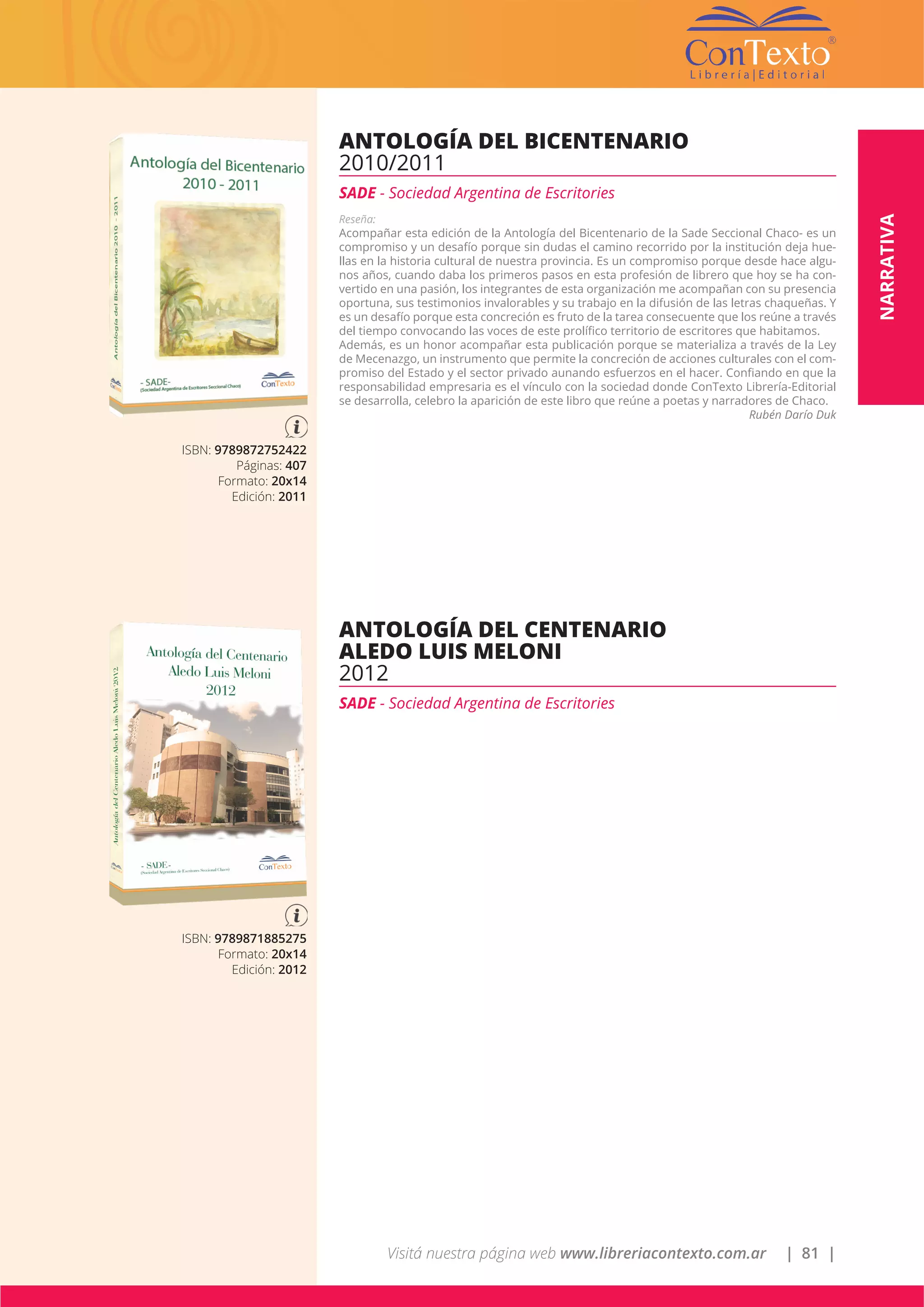 Visitá nuestra página web www.libreriacontexto.com.ar | 81 |
NARRATIVA
ISBN: 9789872752422
Páginas: 407
Formato: 20x14
Edición: 2011
ANTOLOGÍA DEL BICENTENARIO
2010/2011
SADE - Sociedad Argentina de Escritories
Reseña:
Acompañar esta edición de la Antología del Bicentenario de la Sade Seccional Chaco- es un
compromiso y un desafío porque sin dudas el camino recorrido por la institución deja hue-
llas en la historia cultural de nuestra provincia. Es un compromiso porque desde hace algu-
nos años, cuando daba los primeros pasos en esta profesión de librero que hoy se ha con-
vertido en una pasión, los integrantes de esta organización me acompañan con su presencia
oportuna, sus testimonios invalorables y su trabajo en la difusión de las letras chaqueñas. Y
es un desafío porque esta concreción es fruto de la tarea consecuente que los reúne a través
del tiempo convocando las voces de este prolífico territorio de escritores que habitamos.
Además, es un honor acompañar esta publicación porque se materializa a través de la Ley
de Mecenazgo, un instrumento que permite la concreción de acciones culturales con el com-
promiso del Estado y el sector privado aunando esfuerzos en el hacer. Confiando en que la
responsabilidad empresaria es el vínculo con la sociedad donde ConTexto Librería-Editorial
se desarrolla, celebro la aparición de este libro que reúne a poetas y narradores de Chaco.
Rubén Darío Duk
ISBN: 9789871885275
Formato: 20x14
Edición: 2012
ANTOLOGÍA DEL CENTENARIO
ALEDO LUIS MELONI
2012
SADE - Sociedad Argentina de Escritories
 