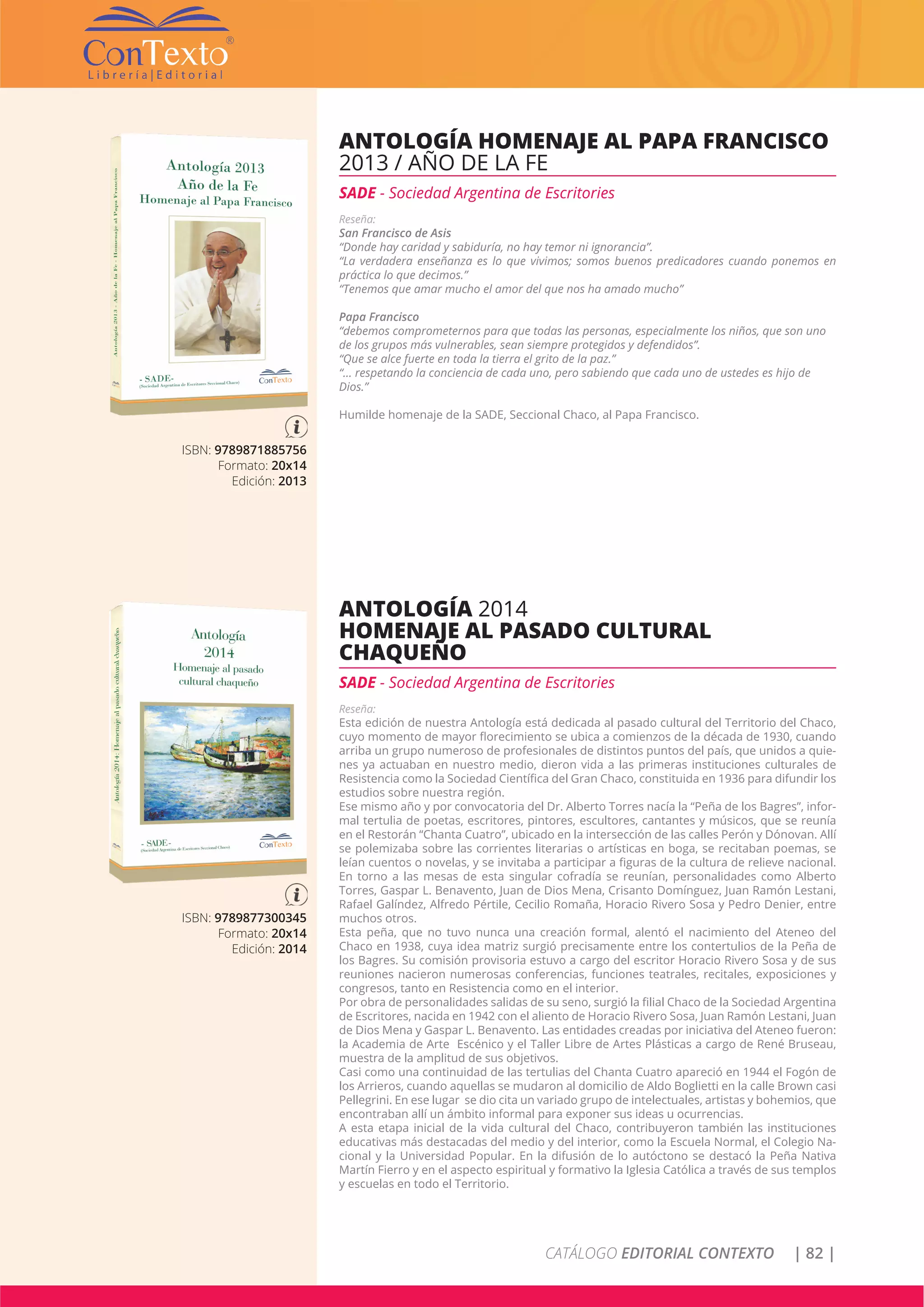 CATÁLOGO EDITORIAL CONTEXTO | 82 |
ISBN: 9789871885756
Formato: 20x14
Edición: 2013
ANTOLOGÍA HOMENAJE AL PAPA FRANCISCO
2013 / AÑO DE LA FE
SADE - Sociedad Argentina de Escritories
Reseña:
San Francisco de Asis
“Donde hay caridad y sabiduría, no hay temor ni ignorancia”.
“La verdadera enseñanza es lo que vivimos; somos buenos predicadores cuando ponemos en
práctica lo que decimos.”
“Tenemos que amar mucho el amor del que nos ha amado mucho”
Papa Francisco
“debemos comprometernos para que todas las personas, especialmente los niños, que son uno
de los grupos más vulnerables, sean siempre protegidos y defendidos”.
“Que se alce fuerte en toda la tierra el grito de la paz.”
“… respetando la conciencia de cada uno, pero sabiendo que cada uno de ustedes es hijo de
Dios.”
Humilde homenaje de la SADE, Seccional Chaco, al Papa Francisco.
ISBN: 9789877300345
Formato: 20x14
Edición: 2014
ANTOLOGÍA 2014
HOMENAJE AL PASADO CULTURAL
CHAQUEÑO
SADE - Sociedad Argentina de Escritories
Reseña:
Esta edición de nuestra Antología está dedicada al pasado cultural del Territorio del Chaco,
cuyo momento de mayor florecimiento se ubica a comienzos de la década de 1930, cuando
arriba un grupo numeroso de profesionales de distintos puntos del país, que unidos a quie-
nes ya actuaban en nuestro medio, dieron vida a las primeras instituciones culturales de
Resistencia como la Sociedad Científica del Gran Chaco, constituida en 1936 para difundir los
estudios sobre nuestra región.
Ese mismo año y por convocatoria del Dr. Alberto Torres nacía la “Peña de los Bagres”, infor-
mal tertulia de poetas, escritores, pintores, escultores, cantantes y músicos, que se reunía
en el Restorán “Chanta Cuatro”, ubicado en la intersección de las calles Perón y Dónovan. Allí
se polemizaba sobre las corrientes literarias o artísticas en boga, se recitaban poemas, se
leían cuentos o novelas, y se invitaba a participar a figuras de la cultura de relieve nacional.
En torno a las mesas de esta singular cofradía se reunían, personalidades como Alberto
Torres, Gaspar L. Benavento, Juan de Dios Mena, Crisanto Domínguez, Juan Ramón Lestani,
Rafael Galíndez, Alfredo Pértile, Cecilio Romaña, Horacio Rivero Sosa y Pedro Denier, entre
muchos otros.
Esta peña, que no tuvo nunca una creación formal, alentó el nacimiento del Ateneo del
Chaco en 1938, cuya idea matriz surgió precisamente entre los contertulios de la Peña de
los Bagres. Su comisión provisoria estuvo a cargo del escritor Horacio Rivero Sosa y de sus
reuniones nacieron numerosas conferencias, funciones teatrales, recitales, exposiciones y
congresos, tanto en Resistencia como en el interior.
Por obra de personalidades salidas de su seno, surgió la filial Chaco de la Sociedad Argentina
de Escritores, nacida en 1942 con el aliento de Horacio Rivero Sosa, Juan Ramón Lestani, Juan
de Dios Mena y Gaspar L. Benavento. Las entidades creadas por iniciativa del Ateneo fueron:
la Academia de Arte Escénico y el Taller Libre de Artes Plásticas a cargo de René Bruseau,
muestra de la amplitud de sus objetivos.
Casi como una continuidad de las tertulias del Chanta Cuatro apareció en 1944 el Fogón de
los Arrieros, cuando aquellas se mudaron al domicilio de Aldo Boglietti en la calle Brown casi
Pellegrini. En ese lugar se dio cita un variado grupo de intelectuales, artistas y bohemios, que
encontraban allí un ámbito informal para exponer sus ideas u ocurrencias.
A esta etapa inicial de la vida cultural del Chaco, contribuyeron también las instituciones
educativas más destacadas del medio y del interior, como la Escuela Normal, el Colegio Na-
cional y la Universidad Popular. En la difusión de lo autóctono se destacó la Peña Nativa
Martín Fierro y en el aspecto espiritual y formativo la Iglesia Católica a través de sus templos
y escuelas en todo el Territorio.
 