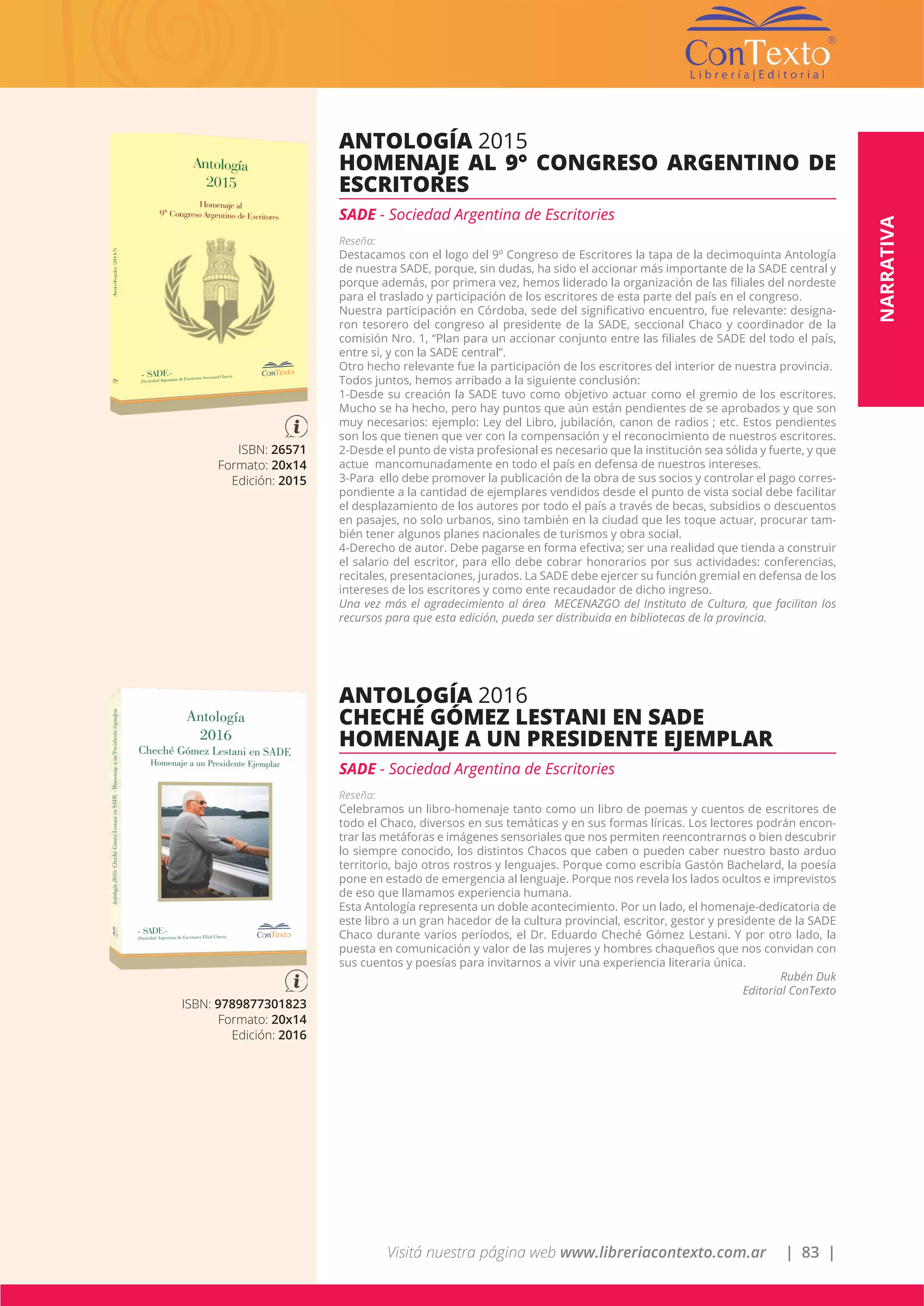 Visitá nuestra página web www.libreriacontexto.com.ar | 83 |
ISBN: 26571
Formato: 20x14
Edición: 2015
ANTOLOGÍA 2015
HOMENAJE AL 9° CONGRESO ARGENTINO DE
ESCRITORES
SADE - Sociedad Argentina de Escritories
Reseña:
Destacamos con el logo del 9º Congreso de Escritores la tapa de la decimoquinta Antología
de nuestra SADE, porque, sin dudas, ha sido el accionar más importante de la SADE central y
porque además, por primera vez, hemos liderado la organización de las filiales del nordeste
para el traslado y participación de los escritores de esta parte del país en el congreso.
Nuestra participación en Córdoba, sede del significativo encuentro, fue relevante: designa-
ron tesorero del congreso al presidente de la SADE, seccional Chaco y coordinador de la
comisión Nro. 1, “Plan para un accionar conjunto entre las filiales de SADE del todo el país,
entre si, y con la SADE central”.
Otro hecho relevante fue la participación de los escritores del interior de nuestra provincia.
Todos juntos, hemos arribado a la siguiente conclusión:
1-Desde su creación la SADE tuvo como objetivo actuar como el gremio de los escritores.
Mucho se ha hecho, pero hay puntos que aún están pendientes de se aprobados y que son
muy necesarios: ejemplo: Ley del Libro, jubilación, canon de radios ; etc. Estos pendientes
son los que tienen que ver con la compensación y el reconocimiento de nuestros escritores.
2-Desde el punto de vista profesional es necesario que la institución sea sólida y fuerte, y que
actue mancomunadamente en todo el país en defensa de nuestros intereses.
3-Para ello debe promover la publicación de la obra de sus socios y controlar el pago corres-
pondiente a la cantidad de ejemplares vendidos desde el punto de vista social debe facilitar
el desplazamiento de los autores por todo el país a través de becas, subsidios o descuentos
en pasajes, no solo urbanos, sino también en la ciudad que les toque actuar, procurar tam-
bién tener algunos planes nacionales de turismos y obra social.
4-Derecho de autor. Debe pagarse en forma efectiva; ser una realidad que tienda a construir
el salario del escritor, para ello debe cobrar honorarios por sus actividades: conferencias,
recitales, presentaciones, jurados. La SADE debe ejercer su función gremial en defensa de los
intereses de los escritores y como ente recaudador de dicho ingreso.
Una vez más el agradecimiento al área MECENAZGO del Instituto de Cultura, que facilitan los
recursos para que esta edición, pueda ser distribuida en bibliotecas de la provincia.
ISBN: 9789877301823
Formato: 20x14
Edición: 2016
ANTOLOGÍA 2016
CHECHÉ GÓMEZ LESTANI EN SADE
HOMENAJE A UN PRESIDENTE EJEMPLAR
SADE - Sociedad Argentina de Escritories
Reseña:
Celebramos un libro-homenaje tanto como un libro de poemas y cuentos de escritores de
todo el Chaco, diversos en sus temáticas y en sus formas líricas. Los lectores podrán encon-
trar las metáforas e imágenes sensoriales que nos permiten reencontrarnos o bien descubrir
lo siempre conocido, los distintos Chacos que caben o pueden caber nuestro basto arduo
territorio, bajo otros rostros y lenguajes. Porque como escribía Gastón Bachelard, la poesía
pone en estado de emergencia al lenguaje. Porque nos revela los lados ocultos e imprevistos
de eso que llamamos experiencia humana.
Esta Antología representa un doble acontecimiento. Por un lado, el homenaje-dedicatoria de
este libro a un gran hacedor de la cultura provincial, escritor, gestor y presidente de la SADE
Chaco durante varios períodos, el Dr. Eduardo Cheché Gómez Lestani. Y por otro lado, la
puesta en comunicación y valor de las mujeres y hombres chaqueños que nos convidan con
sus cuentos y poesías para invitarnos a vivir una experiencia literaria única.
Rubén Duk
Editorial ConTexto
NARRATIVA
 