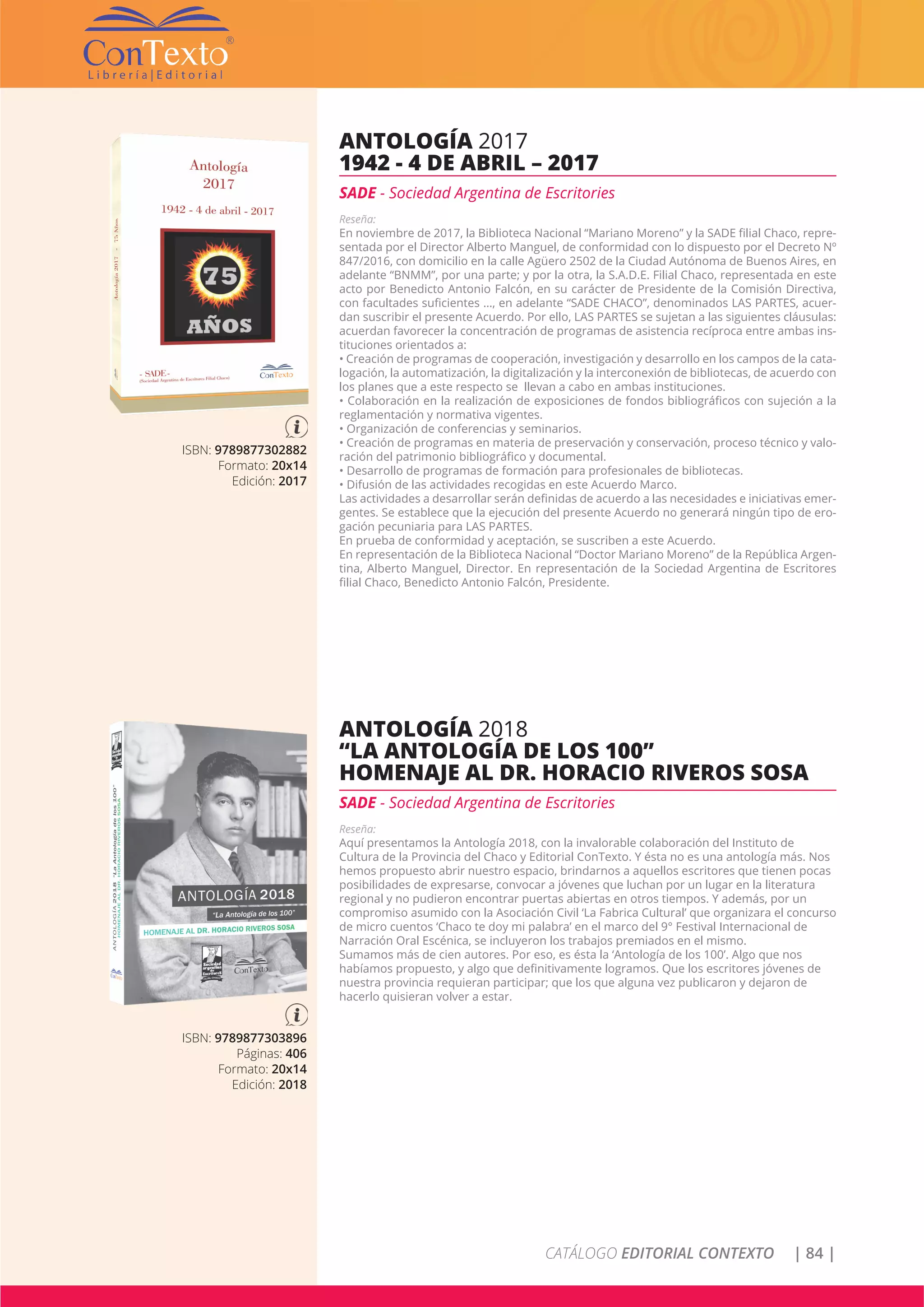 CATÁLOGO EDITORIAL CONTEXTO | 84 |
ISBN: 9789877302882
Formato: 20x14
Edición: 2017
ANTOLOGÍA 2017
1942 - 4 DE ABRIL – 2017
SADE - Sociedad Argentina de Escritories
Reseña:
En noviembre de 2017, la Biblioteca Nacional “Mariano Moreno” y la SADE filial Chaco, repre-
sentada por el Director Alberto Manguel, de conformidad con lo dispuesto por el Decreto Nº
847/2016, con domicilio en la calle Agüero 2502 de la Ciudad Autónoma de Buenos Aires, en
adelante “BNMM”, por una parte; y por la otra, la S.A.D.E. Filial Chaco, representada en este
acto por Benedicto Antonio Falcón, en su carácter de Presidente de la Comisión Directiva,
con facultades suficientes …, en adelante “SADE CHACO”, denominados LAS PARTES, acuer-
dan suscribir el presente Acuerdo. Por ello, LAS PARTES se sujetan a las siguientes cláusulas:
acuerdan favorecer la concentración de programas de asistencia recíproca entre ambas ins-
tituciones orientados a:
• Creación de programas de cooperación, investigación y desarrollo en los campos de la cata-
logación, la automatización, la digitalización y la interconexión de bibliotecas, de acuerdo con
los planes que a este respecto se llevan a cabo en ambas instituciones.
• Colaboración en la realización de exposiciones de fondos bibliográficos con sujeción a la
reglamentación y normativa vigentes.
• Organización de conferencias y seminarios.
• Creación de programas en materia de preservación y conservación, proceso técnico y valo-
ración del patrimonio bibliográfico y documental.
• Desarrollo de programas de formación para profesionales de bibliotecas.
• Difusión de las actividades recogidas en este Acuerdo Marco.
Las actividades a desarrollar serán definidas de acuerdo a las necesidades e iniciativas emer-
gentes. Se establece que la ejecución del presente Acuerdo no generará ningún tipo de ero-
gación pecuniaria para LAS PARTES.
En prueba de conformidad y aceptación, se suscriben a este Acuerdo.
En representación de la Biblioteca Nacional “Doctor Mariano Moreno” de la República Argen-
tina, Alberto Manguel, Director. En representación de la Sociedad Argentina de Escritores
filial Chaco, Benedicto Antonio Falcón, Presidente.
ISBN: 9789877303896
Páginas: 406
Formato: 20x14
Edición: 2018
ANTOLOGÍA 2018
“LA ANTOLOGÍA DE LOS 100”
HOMENAJE AL DR. HORACIO RIVEROS SOSA
SADE - Sociedad Argentina de Escritories
Reseña:
Aquí presentamos la Antología 2018, con la invalorable colaboración del Instituto de
Cultura de la Provincia del Chaco y Editorial ConTexto. Y ésta no es una antología más. Nos
hemos propuesto abrir nuestro espacio, brindarnos a aquellos escritores que tienen pocas
posibilidades de expresarse, convocar a jóvenes que luchan por un lugar en la literatura
regional y no pudieron encontrar puertas abiertas en otros tiempos. Y además, por un
compromiso asumido con la Asociación Civil ‘La Fabrica Cultural’ que organizara el concurso
de micro cuentos ‘Chaco te doy mi palabra’ en el marco del 9° Festival Internacional de
Narración Oral Escénica, se incluyeron los trabajos premiados en el mismo.
Sumamos más de cien autores. Por eso, es ésta la ‘Antología de los 100’. Algo que nos
habíamos propuesto, y algo que definitivamente logramos. Que los escritores jóvenes de
nuestra provincia requieran participar; que los que alguna vez publicaron y dejaron de
hacerlo quisieran volver a estar.
 