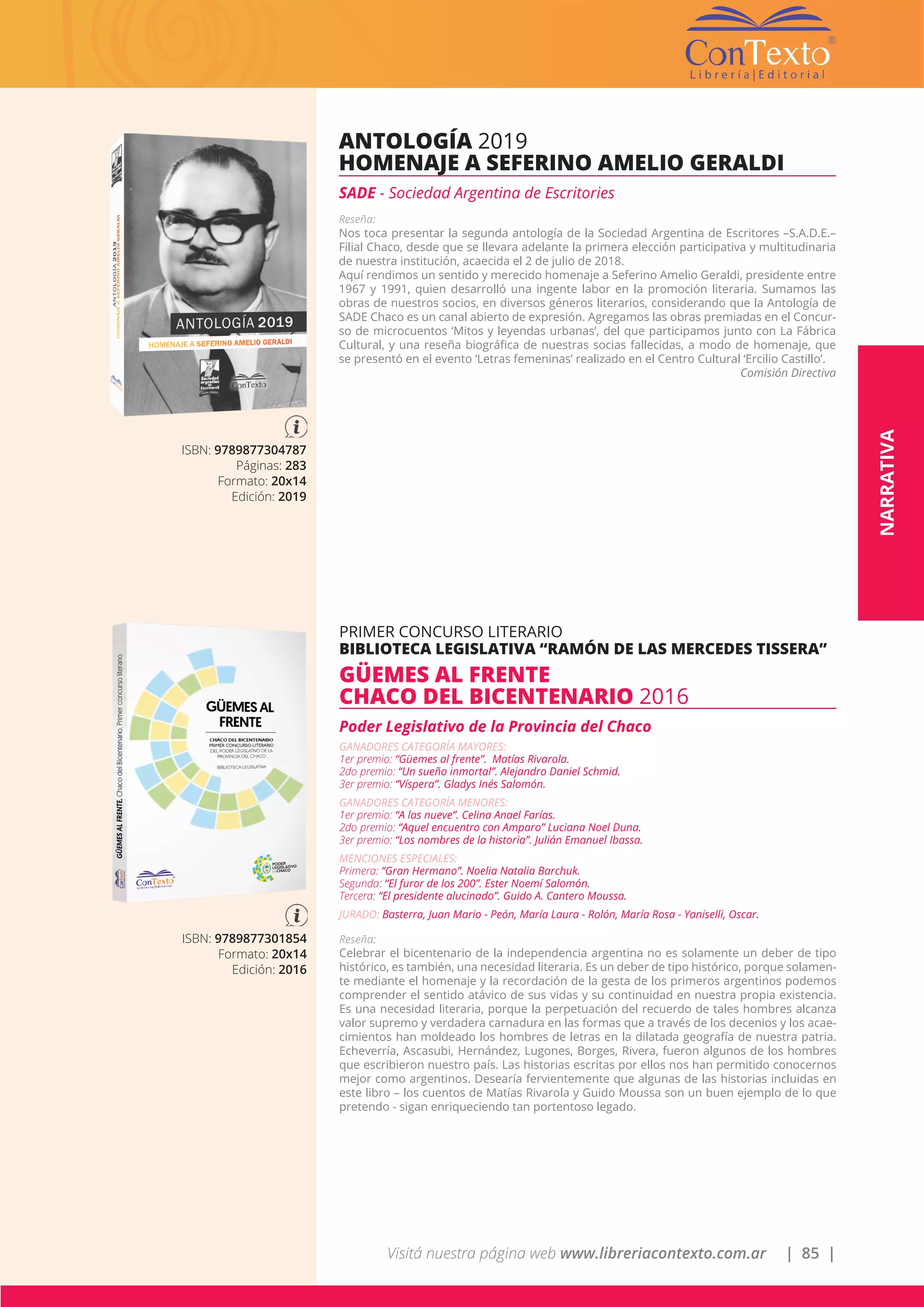 Visitá nuestra página web www.libreriacontexto.com.ar | 85 |
ISBN: 9789877304787
Páginas: 283
Formato: 20x14
Edición: 2019
ANTOLOGÍA 2019
HOMENAJE A SEFERINO AMELIO GERALDI
SADE - Sociedad Argentina de Escritories
Reseña:
Nos toca presentar la segunda antología de la Sociedad Argentina de Escritores –S.A.D.E.–
Filial Chaco, desde que se llevara adelante la primera elección participativa y multitudinaria
de nuestra institución, acaecida el 2 de julio de 2018.
Aquí rendimos un sentido y merecido homenaje a Seferino Amelio Geraldi, presidente entre
1967 y 1991, quien desarrolló una ingente labor en la promoción literaria. Sumamos las
obras de nuestros socios, en diversos géneros literarios, considerando que la Antología de
SADE Chaco es un canal abierto de expresión. Agregamos las obras premiadas en el Concur-
so de microcuentos ‘Mitos y leyendas urbanas’, del que participamos junto con La Fábrica
Cultural, y una reseña biográfica de nuestras socias fallecidas, a modo de homenaje, que
se presentó en el evento ‘Letras femeninas’ realizado en el Centro Cultural ‘Ercilio Castillo’.
Comisión Directiva
ISBN: 9789877301854
Formato: 20x14
Edición: 2016
PRIMER CONCURSO LITERARIO
BIBLIOTECA LEGISLATIVA “RAMÓN DE LAS MERCEDES TISSERA”
GÜEMES AL FRENTE
CHACO DEL BICENTENARIO 2016
Poder Legislativo de la Provincia del Chaco
GANADORES CATEGORÍA MAYORES:
1er premio: “Güemes al frente”. Matías Rivarola.
2do premio: “Un sueño inmortal”. Alejandro Daniel Schmid.
3er premio: “Víspera”. Gladys Inés Salomón.
GANADORES CATEGORÍA MENORES:
1er premio: “A las nueve”. Celina Anael Farías.
2do premio: “Aquel encuentro con Amparo” Luciana Noel Duna.
3er premio: “Los nombres de la historia”. Julián Emanuel Ibassa.
MENCIONES ESPECIALES:
Primera: “Gran Hermano”. Noelia Natalia Barchuk.
Segunda: “El furor de los 200”. Ester Noemí Salomón.
Tercera: “El presidente alucinado”. Guido A. Cantero Moussa.
JURADO: Basterra, Juan Mario - Peón, María Laura - Rolón, María Rosa - Yaniselli, Oscar.
Reseña:
Celebrar el bicentenario de la independencia argentina no es solamente un deber de tipo
histórico, es también, una necesidad literaria. Es un deber de tipo histórico, porque solamen-
te mediante el homenaje y la recordación de la gesta de los primeros argentinos podemos
comprender el sentido atávico de sus vidas y su continuidad en nuestra propia existencia.
Es una necesidad literaria, porque la perpetuación del recuerdo de tales hombres alcanza
valor supremo y verdadera carnadura en las formas que a través de los decenios y los acae-
cimientos han moldeado los hombres de letras en la dilatada geografía de nuestra patria.
Echeverría, Ascasubi, Hernández, Lugones, Borges, Rivera, fueron algunos de los hombres
que escribieron nuestro país. Las historias escritas por ellos nos han permitido conocernos
mejor como argentinos. Desearía fervientemente que algunas de las historias incluidas en
este libro – los cuentos de Matías Rivarola y Guido Moussa son un buen ejemplo de lo que
pretendo - sigan enriqueciendo tan portentoso legado.
NARRATIVA
 