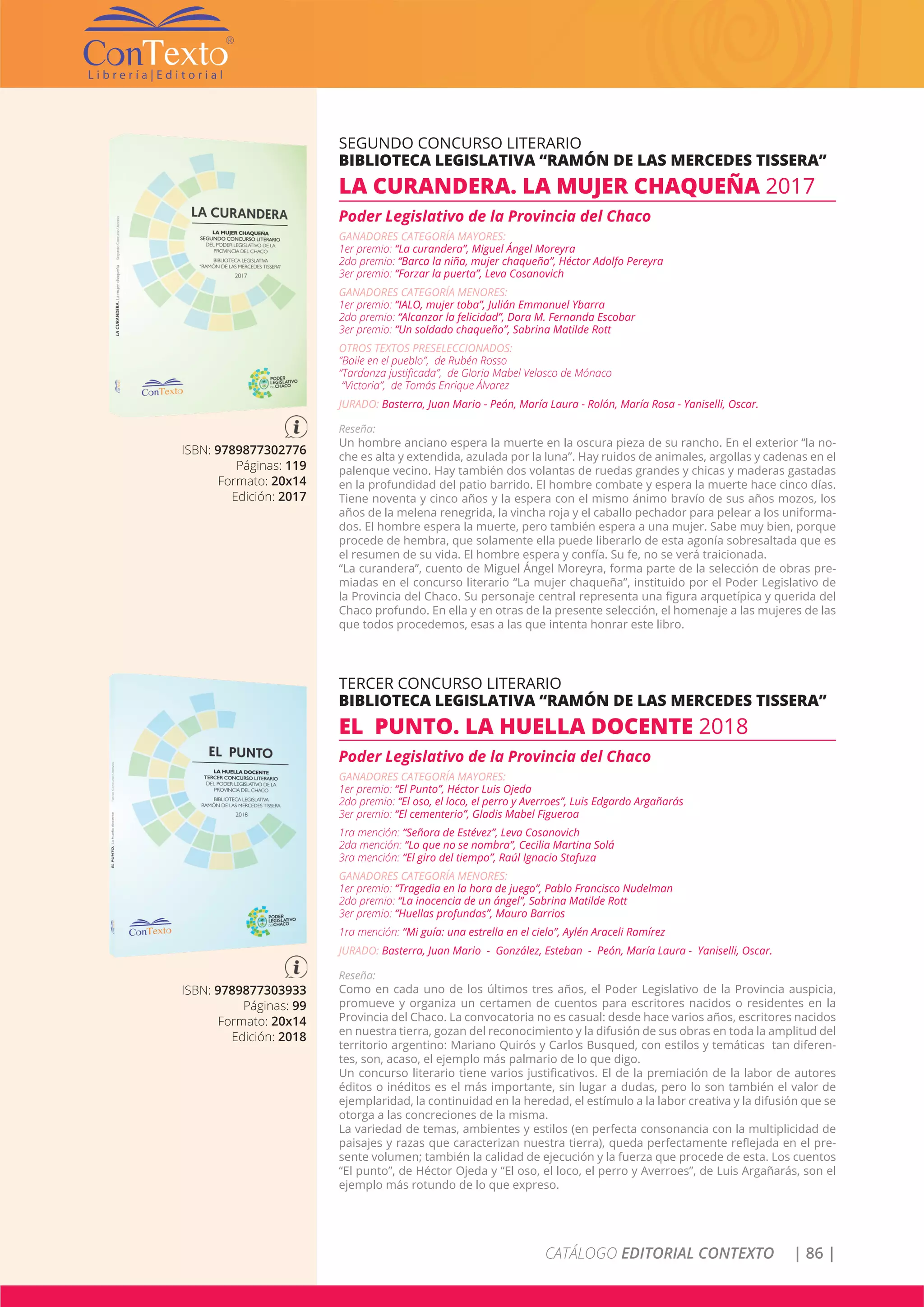 CATÁLOGO EDITORIAL CONTEXTO | 86 |
ISBN: 9789877302776
Páginas: 119
Formato: 20x14
Edición: 2017
SEGUNDO CONCURSO LITERARIO
BIBLIOTECA LEGISLATIVA “RAMÓN DE LAS MERCEDES TISSERA”
LA CURANDERA. LA MUJER CHAQUEÑA 2017
Poder Legislativo de la Provincia del Chaco
GANADORES CATEGORÍA MAYORES:
1er premio: “La curandera”, Miguel Ángel Moreyra
2do premio: “Barca la niña, mujer chaqueña”, Héctor Adolfo Pereyra
3er premio: “Forzar la puerta”, Leva Cosanovich
GANADORES CATEGORÍA MENORES:
1er premio: “IALO, mujer toba”, Julián Emmanuel Ybarra
2do premio: “Alcanzar la felicidad”, Dora M. Fernanda Escobar
3er premio: “Un soldado chaqueño”, Sabrina Matilde Rott
OTROS TEXTOS PRESELECCIONADOS:
“Baile en el pueblo”, de Rubén Rosso
“Tardanza justificada”, de Gloria Mabel Velasco de Mónaco
“Victoria”, de Tomás Enrique Álvarez
JURADO: Basterra, Juan Mario - Peón, María Laura - Rolón, María Rosa - Yaniselli, Oscar.
Reseña:
Un hombre anciano espera la muerte en la oscura pieza de su rancho. En el exterior “la no-
che es alta y extendida, azulada por la luna”. Hay ruidos de animales, argollas y cadenas en el
palenque vecino. Hay también dos volantas de ruedas grandes y chicas y maderas gastadas
en la profundidad del patio barrido. El hombre combate y espera la muerte hace cinco días.
Tiene noventa y cinco años y la espera con el mismo ánimo bravío de sus años mozos, los
años de la melena renegrida, la vincha roja y el caballo pechador para pelear a los uniforma-
dos. El hombre espera la muerte, pero también espera a una mujer. Sabe muy bien, porque
procede de hembra, que solamente ella puede liberarlo de esta agonía sobresaltada que es
el resumen de su vida. El hombre espera y confía. Su fe, no se verá traicionada.
“La curandera”, cuento de Miguel Ángel Moreyra, forma parte de la selección de obras pre-
miadas en el concurso literario “La mujer chaqueña”, instituido por el Poder Legislativo de
la Provincia del Chaco. Su personaje central representa una figura arquetípica y querida del
Chaco profundo. En ella y en otras de la presente selección, el homenaje a las mujeres de las
que todos procedemos, esas a las que intenta honrar este libro.
ISBN: 9789877303933
Páginas: 99
Formato: 20x14
Edición: 2018
TERCER CONCURSO LITERARIO
BIBLIOTECA LEGISLATIVA “RAMÓN DE LAS MERCEDES TISSERA”
EL PUNTO. LA HUELLA DOCENTE 2018
Poder Legislativo de la Provincia del Chaco
GANADORES CATEGORÍA MAYORES:
1er premio: “El Punto”, Héctor Luis Ojeda
2do premio: “El oso, el loco, el perro y Averroes”, Luis Edgardo Argañarás
3er premio: “El cementerio”, Gladis Mabel Figueroa
1ra mención: “Señora de Estévez”, Leva Cosanovich
2da mención: “Lo que no se nombra”, Cecilia Martina Solá
3ra mención: “El giro del tiempo”, Raúl Ignacio Stafuza
GANADORES CATEGORÍA MENORES:
1er premio: “Tragedia en la hora de juego”, Pablo Francisco Nudelman
2do premio: “La inocencia de un ángel”, Sabrina Matilde Rott
3er premio: “Huellas profundas”, Mauro Barrios
1ra mención: “Mi guía: una estrella en el cielo”, Aylén Araceli Ramírez
JURADO: Basterra, Juan Mario - González, Esteban - Peón, María Laura - Yaniselli, Oscar.
Reseña:
Como en cada uno de los últimos tres años, el Poder Legislativo de la Provincia auspicia,
promueve y organiza un certamen de cuentos para escritores nacidos o residentes en la
Provincia del Chaco. La convocatoria no es casual: desde hace varios años, escritores nacidos
en nuestra tierra, gozan del reconocimiento y la difusión de sus obras en toda la amplitud del
territorio argentino: Mariano Quirós y Carlos Busqued, con estilos y temáticas tan diferen-
tes, son, acaso, el ejemplo más palmario de lo que digo.
Un concurso literario tiene varios justificativos. El de la premiación de la labor de autores
éditos o inéditos es el más importante, sin lugar a dudas, pero lo son también el valor de
ejemplaridad, la continuidad en la heredad, el estímulo a la labor creativa y la difusión que se
otorga a las concreciones de la misma.
La variedad de temas, ambientes y estilos (en perfecta consonancia con la multiplicidad de
paisajes y razas que caracterizan nuestra tierra), queda perfectamente reflejada en el pre-
sente volumen; también la calidad de ejecución y la fuerza que procede de esta. Los cuentos
“El punto”, de Héctor Ojeda y “El oso, el loco, el perro y Averroes”, de Luis Argañarás, son el
ejemplo más rotundo de lo que expreso.
 