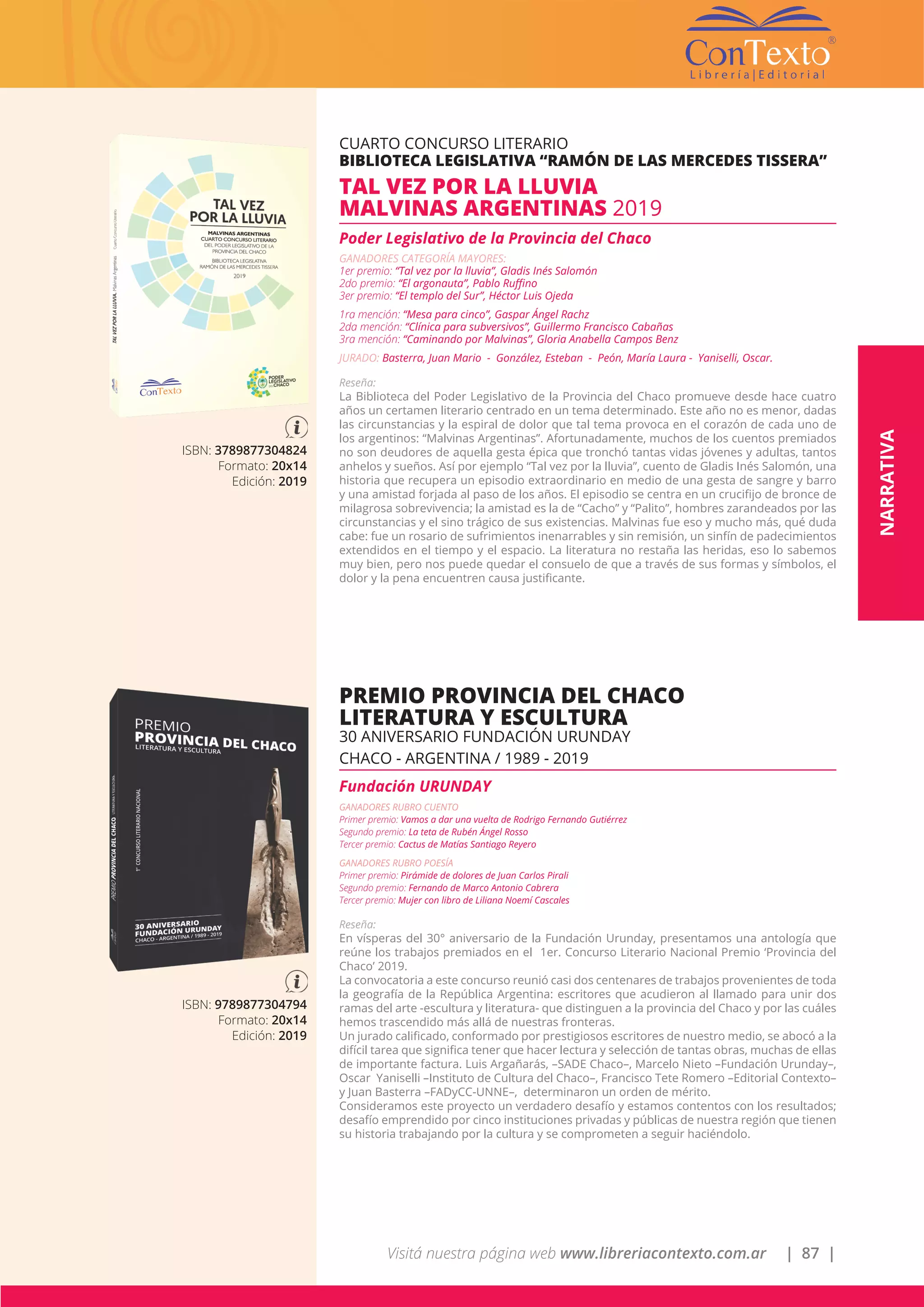Visitá nuestra página web www.libreriacontexto.com.ar | 87 |
ISBN: 3789877304824
Formato: 20x14
Edición: 2019
CUARTO CONCURSO LITERARIO
BIBLIOTECA LEGISLATIVA “RAMÓN DE LAS MERCEDES TISSERA”
TAL VEZ POR LA LLUVIA
MALVINAS ARGENTINAS 2019
Poder Legislativo de la Provincia del Chaco
GANADORES CATEGORÍA MAYORES:
1er premio: “Tal vez por la lluvia”, Gladis Inés Salomón
2do premio: “El argonauta”, Pablo Ruffino
3er premio: “El templo del Sur”, Héctor Luis Ojeda
1ra mención: “Mesa para cinco”, Gaspar Ángel Rachz
2da mención: “Clínica para subversivos”, Guillermo Francisco Cabañas
3ra mención: “Caminando por Malvinas”, Gloria Anabella Campos Benz
JURADO: Basterra, Juan Mario - González, Esteban - Peón, María Laura - Yaniselli, Oscar.
Reseña:
La Biblioteca del Poder Legislativo de la Provincia del Chaco promueve desde hace cuatro
años un certamen literario centrado en un tema determinado. Este año no es menor, dadas
las circunstancias y la espiral de dolor que tal tema provoca en el corazón de cada uno de
los argentinos: “Malvinas Argentinas”. Afortunadamente, muchos de los cuentos premiados
no son deudores de aquella gesta épica que tronchó tantas vidas jóvenes y adultas, tantos
anhelos y sueños. Así por ejemplo “Tal vez por la lluvia”, cuento de Gladis Inés Salomón, una
historia que recupera un episodio extraordinario en medio de una gesta de sangre y barro
y una amistad forjada al paso de los años. El episodio se centra en un crucifijo de bronce de
milagrosa sobrevivencia; la amistad es la de “Cacho” y “Palito”, hombres zarandeados por las
circunstancias y el sino trágico de sus existencias. Malvinas fue eso y mucho más, qué duda
cabe: fue un rosario de sufrimientos inenarrables y sin remisión, un sinfín de padecimientos
extendidos en el tiempo y el espacio. La literatura no restaña las heridas, eso lo sabemos
muy bien, pero nos puede quedar el consuelo de que a través de sus formas y símbolos, el
dolor y la pena encuentren causa justificante.
NARRATIVA
ISBN: 9789877304794
Formato: 20x14
Edición: 2019
PREMIO PROVINCIA DEL CHACO
LITERATURA Y ESCULTURA
30 ANIVERSARIO FUNDACIÓN URUNDAY
CHACO - ARGENTINA / 1989 - 2019
Fundación URUNDAY
GANADORES RUBRO CUENTO
Primer premio: Vamos a dar una vuelta de Rodrigo Fernando Gutiérrez
Segundo premio: La teta de Rubén Ángel Rosso
Tercer premio: Cactus de Matías Santiago Reyero
GANADORES RUBRO POESÍA
Primer premio: Pirámide de dolores de Juan Carlos Pirali
Segundo premio: Fernando de Marco Antonio Cabrera
Tercer premio: Mujer con libro de Liliana Noemí Cascales
Reseña:
En vísperas del 30° aniversario de la Fundación Urunday, presentamos una antología que
reúne los trabajos premiados en el 1er. Concurso Literario Nacional Premio ‘Provincia del
Chaco’ 2019.
La convocatoria a este concurso reunió casi dos centenares de trabajos provenientes de toda
la geografía de la República Argentina: escritores que acudieron al llamado para unir dos
ramas del arte -escultura y literatura- que distinguen a la provincia del Chaco y por las cuáles
hemos trascendido más allá de nuestras fronteras.
Un jurado calificado, conformado por prestigiosos escritores de nuestro medio, se abocó a la
difícil tarea que significa tener que hacer lectura y selección de tantas obras, muchas de ellas
de importante factura. Luis Argañarás, –SADE Chaco–, Marcelo Nieto –Fundación Urunday–,
Oscar Yaniselli –Instituto de Cultura del Chaco–, Francisco Tete Romero –Editorial Contexto–
y Juan Basterra –FADyCC-UNNE–, determinaron un orden de mérito.
Consideramos este proyecto un verdadero desafío y estamos contentos con los resultados;
desafío emprendido por cinco instituciones privadas y públicas de nuestra región que tienen
su historia trabajando por la cultura y se comprometen a seguir haciéndolo.
 