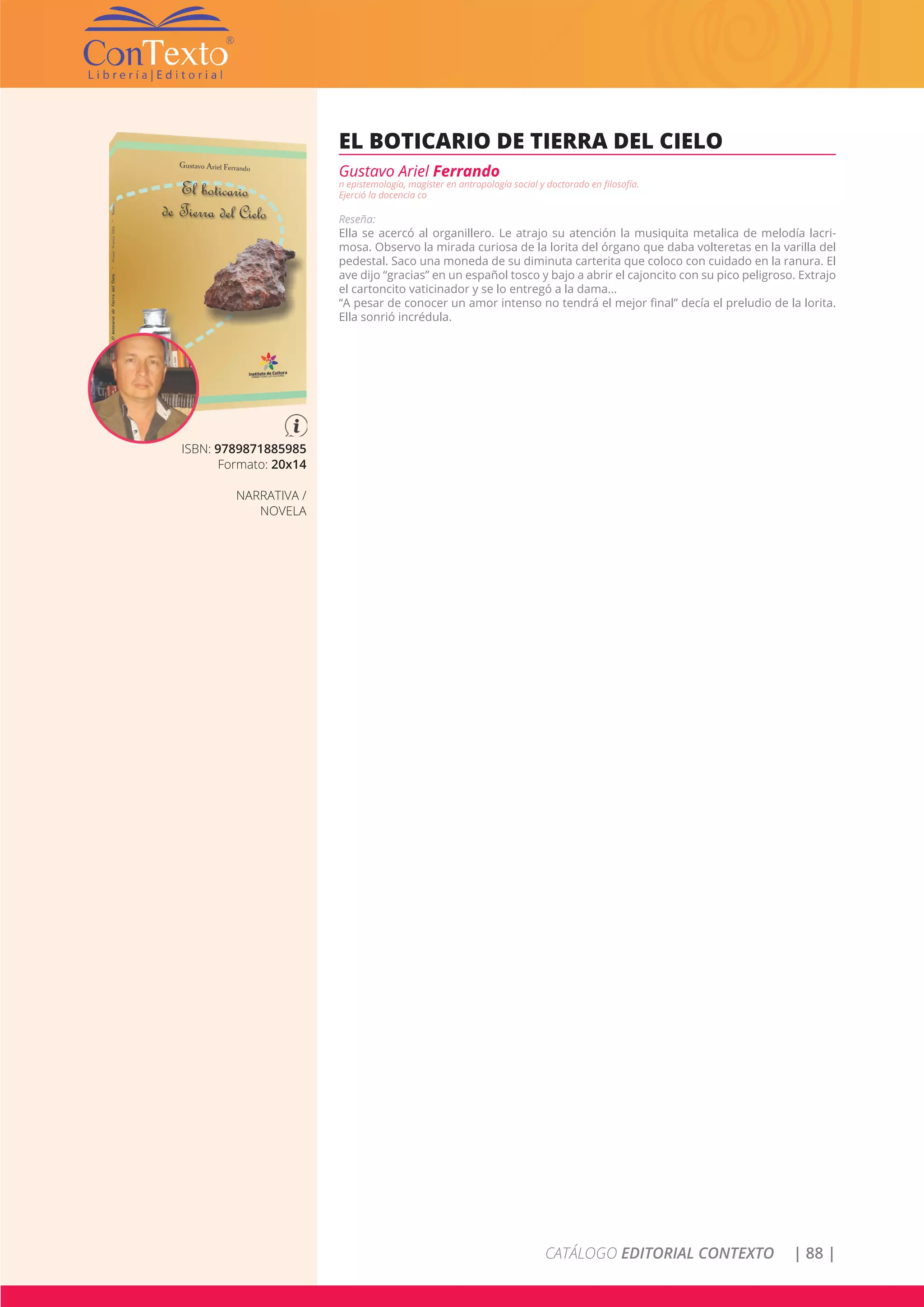 CATÁLOGO EDITORIAL CONTEXTO | 88 |
ISBN: 9789871885985
Formato: 20x14
NARRATIVA /
NOVELA
EL BOTICARIO DE TIERRA DEL CIELO
Gustavo Ariel Ferrando
n epistemología, magister en antropología social y doctorado en filosofía.
Ejerció la docencia co
Reseña:
Ella se acercó al organillero. Le atrajo su atención la musiquita metalica de melodía lacri-
mosa. Observo la mirada curiosa de la lorita del órgano que daba volteretas en la varilla del
pedestal. Saco una moneda de su diminuta carterita que coloco con cuidado en la ranura. El
ave dijo “gracias” en un español tosco y bajo a abrir el cajoncito con su pico peligroso. Extrajo
el cartoncito vaticinador y se lo entregó a la dama…
“A pesar de conocer un amor intenso no tendrá el mejor final” decía el preludio de la lorita.
Ella sonrió incrédula.
 
