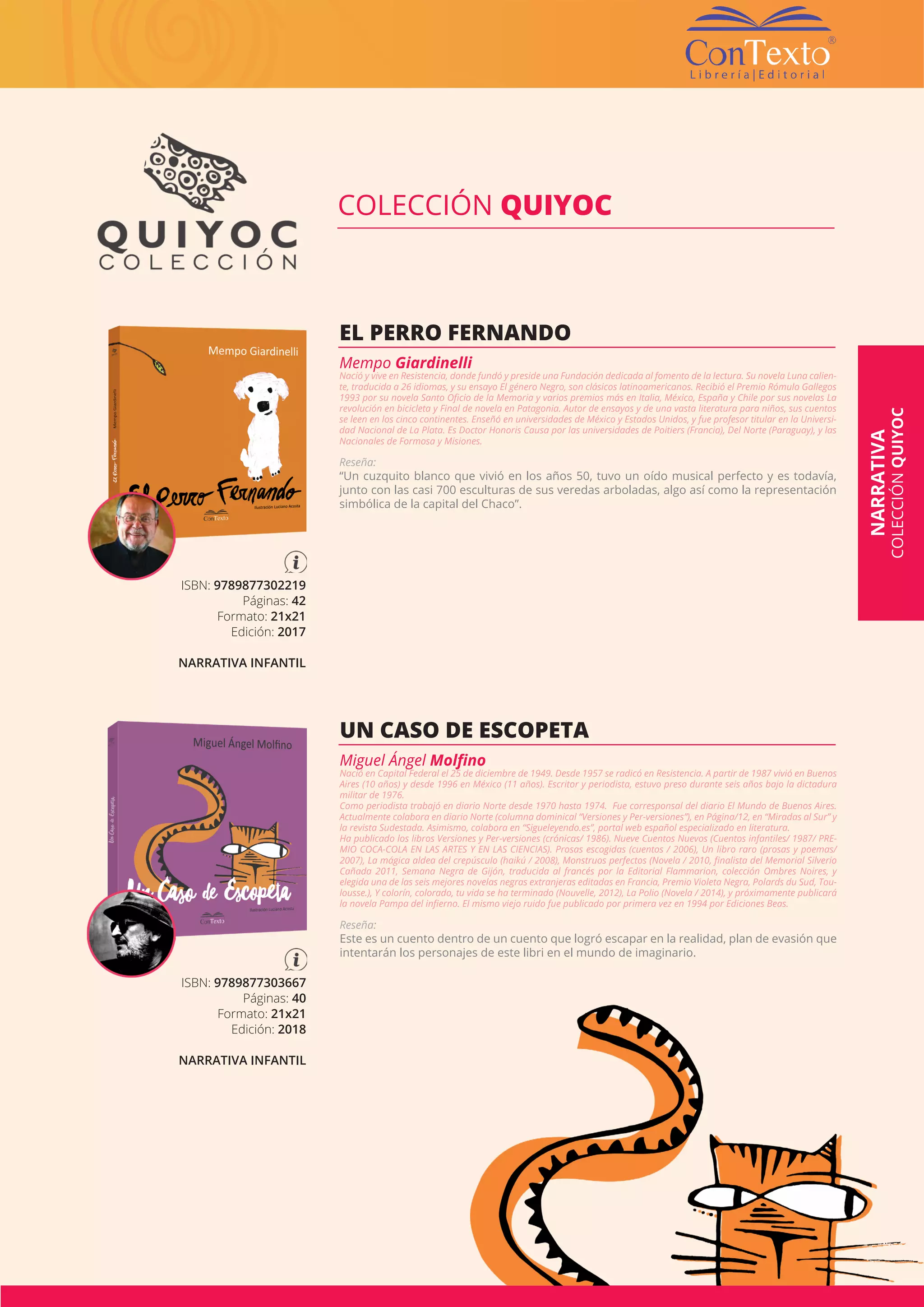 Visitá nuestra página web www.libreriacontexto.com.ar | 89 |
ISBN: 9789877302219
Páginas: 42
Formato: 21x21
Edición: 2017
NARRATIVA INFANTIL
EL PERRO FERNANDO
Mempo Giardinelli
Nació y vive en Resistencia, donde fundó y preside una Fundación dedicada al fomento de la lectura. Su novela Luna calien-
te, traducida a 26 idiomas, y su ensayo El género Negro, son clásicos latinoamericanos. Recibió el Premio Rómulo Gallegos
1993 por su novela Santo Oficio de la Memoria y varios premios más en Italia, México, España y Chile por sus novelas La
revolución en bicicleta y Final de novela en Patagonia. Autor de ensayos y de una vasta literatura para niños, sus cuentos
se leen en los cinco continentes. Enseñó en universidades de México y Estados Unidos, y fue profesor titular en la Universi-
dad Nacional de La Plata. Es Doctor Honoris Causa por las universidades de Poitiers (Francia), Del Norte (Paraguay), y las
Nacionales de Formosa y Misiones.
Reseña:
“Un cuzquito blanco que vivió en los años 50, tuvo un oído musical perfecto y es todavía,
junto con las casi 700 esculturas de sus veredas arboladas, algo así como la representación
simbólica de la capital del Chaco”.
COLECCIÓN QUIYOC
ISBN: 9789877303667
Páginas: 40
Formato: 21x21
Edición: 2018
NARRATIVA INFANTIL
UN CASO DE ESCOPETA
Miguel Ángel Molfino
Nació en Capital Federal el 25 de diciembre de 1949. Desde 1957 se radicó en Resistencia. A partir de 1987 vivió en Buenos
Aires (10 años) y desde 1996 en México (11 años). Escritor y periodista, estuvo preso durante seis años bajo la dictadura
militar de 1976.
Como periodista trabajó en diario Norte desde 1970 hasta 1974. Fue corresponsal del diario El Mundo de Buenos Aires.
Actualmente colabora en diario Norte (columna dominical “Versiones y Per-versiones”), en Página/12, en “Miradas al Sur” y
la revista Sudestada. Asimismo, colabora en “Sigueleyendo.es”, portal web español especializado en literatura.
Ha publicado los libros Versiones y Per-versiones (crónicas/ 1986). Nueve Cuentos Nuevos (Cuentos infantiles/ 1987/ PRE-
MIO COCA-COLA EN LAS ARTES Y EN LAS CIENCIAS). Prosas escogidas (cuentos / 2006), Un libro raro (prosas y poemas/
2007), La mágica aldea del crepúsculo (haikú / 2008), Monstruos perfectos (Novela / 2010, finalista del Memorial Silverio
Cañada 2011, Semana Negra de Gijón, traducida al francés por la Editorial Flammarion, colección Ombres Noires, y
elegida una de las seis mejores novelas negras extranjeras editadas en Francia, Premio Violeta Negra, Polards du Sud, Tou-
lousse.), Y colorín, colorado, tu vida se ha terminado (Nouvelle, 2012), La Polio (Novela / 2014), y próximamente publicará
la novela Pampa del infierno. El mismo viejo ruido fue publicado por primera vez en 1994 por Ediciones Beas.
Reseña:
Este es un cuento dentro de un cuento que logró escapar en la realidad, plan de evasión que
intentarán los personajes de este libri en el mundo de imaginario.
NARRATIVA
COLECCIÓNQUIYOC
 