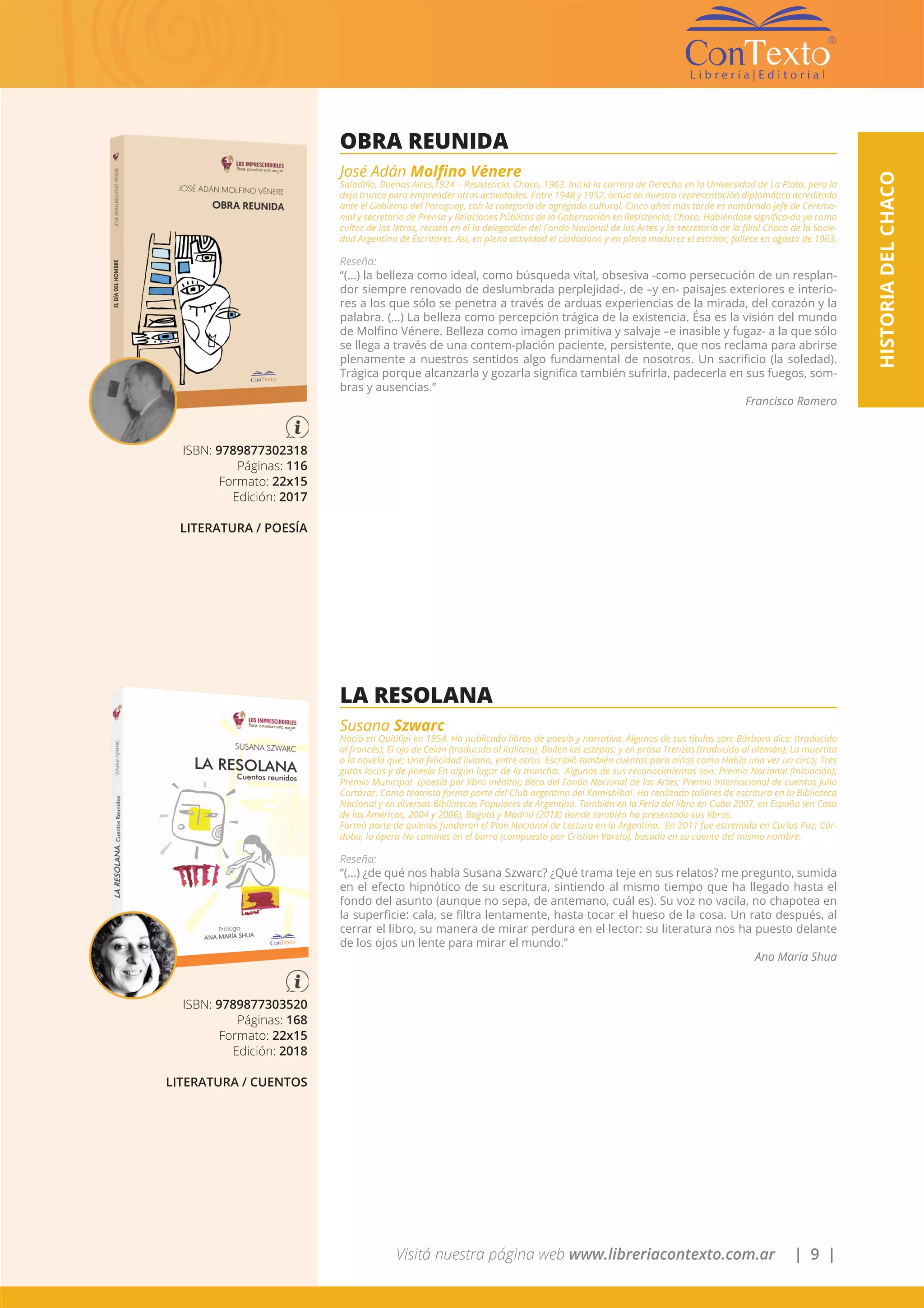 Visitá nuestra página web www.libreriacontexto.com.ar | 9 |
HISTORIADELCHACO
ISBN: 9789877302318
Páginas: 116
Formato: 22x15
Edición: 2017
LITERATURA / POESÍA
OBRA REUNIDA
José Adán Molfino Vénere
Saladillo, Buenos Aires,1924 – Resistencia, Chaco, 1963. Inicia la carrera de Derecho en la Universidad de La Plata, pero la
deja trunca para emprender otras actividades. Entre 1948 y 1952, actúa en nuestra representación diplomática acreditada
ante el Gobierno del Paraguay, con la categoría de agregado cultural. Cinco años más tarde es nombrado jefe de Ceremo-
nial y secretario de Prensa y Relaciones Públicas de la Gobernación en Resistencia, Chaco. Habiéndose significa-do ya como
cultor de las letras, recaen en él la delegación del Fondo Nacional de las Artes y la secretaría de la filial Chaco de la Socie-
dad Argentina de Escritores. Así, en plena actividad el ciudadano y en plena madurez el escritor, fallece en agosto de 1963.
Reseña:
“(…) la belleza como ideal, como búsqueda vital, obsesiva -como persecución de un resplan-
dor siempre renovado de deslumbrada perplejidad-, de –y en- paisajes exteriores e interio-
res a los que sólo se penetra a través de arduas experiencias de la mirada, del corazón y la
palabra. (…) La belleza como percepción trágica de la existencia. Ésa es la visión del mundo
de Molfino Vénere. Belleza como imagen primitiva y salvaje –e inasible y fugaz- a la que sólo
se llega a través de una contem-plación paciente, persistente, que nos reclama para abrirse
plenamente a nuestros sentidos algo fundamental de nosotros. Un sacrificio (la soledad).
Trágica porque alcanzarla y gozarla significa también sufrirla, padecerla en sus fuegos, som-
bras y ausencias.”
Francisco Romero
ISBN: 9789877303520
Páginas: 168
Formato: 22x15
Edición: 2018
LITERATURA / CUENTOS
LA RESOLANA
Susana Szwarc
Nació en Quitilipi en 1954. Ha publicado libros de poesía y narrativa. Algunos de sus títulos son: Bárbara dice: (traducido
al francés); El ojo de Celan (traducido al italiano); Bailen las estepas; y en prosa Trenzas (traducido al alemán); La muertita
o la novela que; Una felicidad liviana, entre otros. Escribió también cuentos para niños como Había una vez un circo; Tres
gatos locos y de poesía En algún lugar de la mancha. Algunos de sus reconocimientos son: Premio Nacional (Iniciación);
Premio Municipal (poesía por libro inédito); Beca del Fondo Nacional de las Artes; Premio Internacional de cuentos Julio
Cortázar. Como teatrista forma parte del Club argentino del Kamishibai. Ha realizado talleres de escritura en la Biblioteca
Nacional y en diversas Bibliotecas Populares de Argentina. También en la Feria del libro en Cuba 2007, en España (en Casa
de las Américas, 2004 y 2006), Bogotá y Madrid (2018) donde también ha presentado sus libros.
Formó parte de quienes fundaron el Plan Nacional de Lectura en la Argentina. En 2011 fue estrenada en Carlos Paz, Cór-
doba, la ópera No camines en el barro (compuesto por Cristian Varela), basada en su cuento del mismo nombre.
Reseña:
“(…) ¿de qué nos habla Susana Szwarc? ¿Qué trama teje en sus relatos? me pregunto, sumida
en el efecto hipnótico de su escritura, sintiendo al mismo tiempo que ha llegado hasta el
fondo del asunto (aunque no sepa, de antemano, cuál es). Su voz no vacila, no chapotea en
la superficie: cala, se filtra lentamente, hasta tocar el hueso de la cosa. Un rato después, al
cerrar el libro, su manera de mirar perdura en el lector: su literatura nos ha puesto delante
de los ojos un lente para mirar el mundo.”
Ana María Shua
 