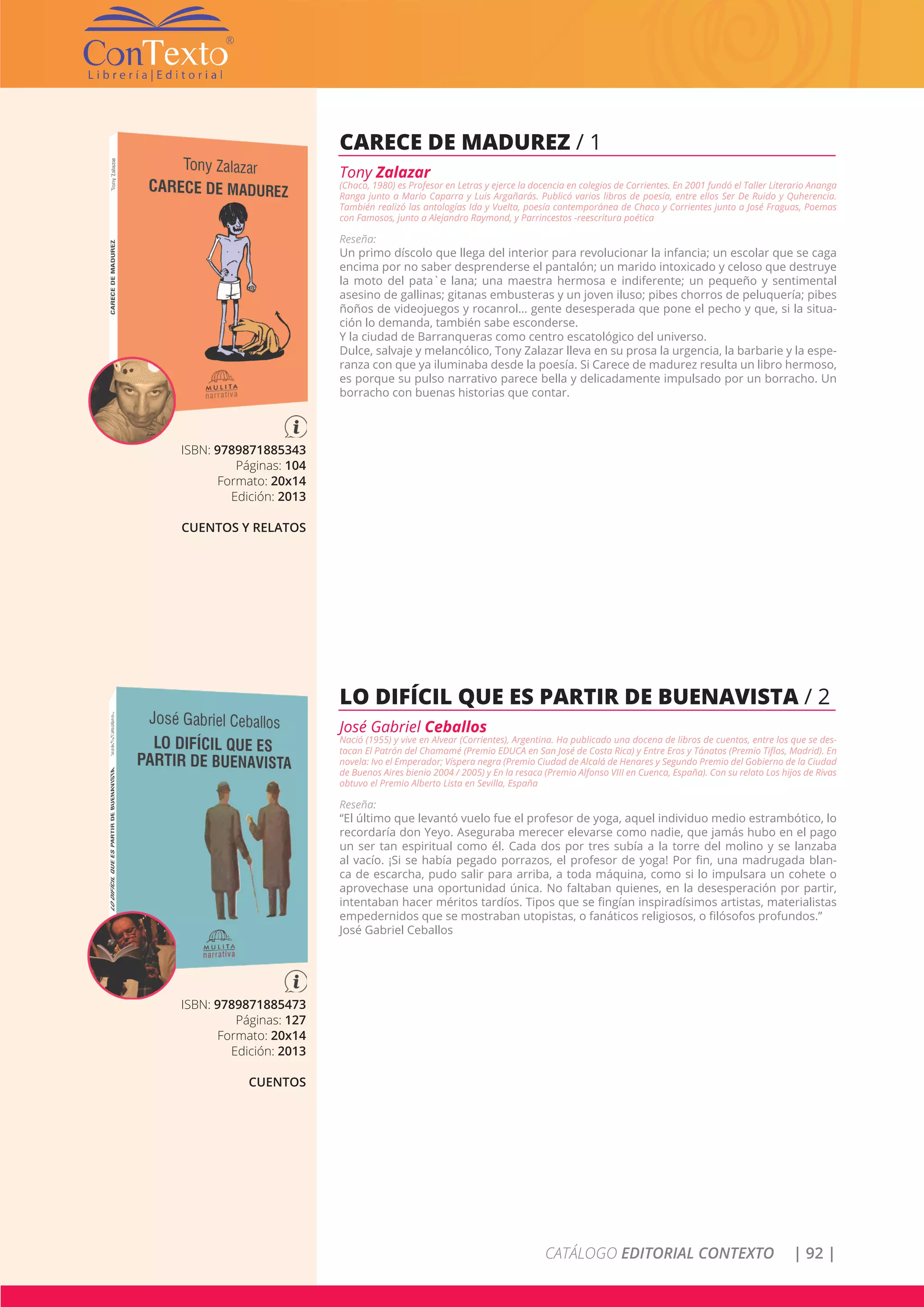 CATÁLOGO EDITORIAL CONTEXTO | 92 |
ISBN: 9789871885343
Páginas: 104
Formato: 20x14
Edición: 2013
CUENTOS Y RELATOS
CARECE DE MADUREZ / 1
Tony Zalazar
(Chaco, 1980) es Profesor en Letras y ejerce la docencia en colegios de Corrientes. En 2001 fundó el Taller Literario Ananga
Ranga junto a Mario Caparra y Luis Argañarás. Publicó varios libros de poesía, entre ellos Ser De Ruido y Quherencia.
También realizó las antologías Ida y Vuelta, poesía contemporánea de Chaco y Corrientes junto a José Fraguas, Poemas
con Famosos, junto a Alejandro Raymond, y Parrincestos -reescritura poética
Reseña:
Un primo díscolo que llega del interior para revolucionar la infancia; un escolar que se caga
encima por no saber desprenderse el pantalón; un marido intoxicado y celoso que destruye
la moto del pata`e lana; una maestra hermosa e indiferente; un pequeño y sentimental
asesino de gallinas; gitanas embusteras y un joven iluso; pibes chorros de peluquería; pibes
ñoños de videojuegos y rocanrol… gente desesperada que pone el pecho y que, si la situa-
ción lo demanda, también sabe esconderse.
Y la ciudad de Barranqueras como centro escatológico del universo.
Dulce, salvaje y melancólico, Tony Zalazar lleva en su prosa la urgencia, la barbarie y la espe-
ranza con que ya iluminaba desde la poesía. Si Carece de madurez resulta un libro hermoso,
es porque su pulso narrativo parece bella y delicadamente impulsado por un borracho. Un
borracho con buenas historias que contar.
ISBN: 9789871885473
Páginas: 127
Formato: 20x14
Edición: 2013
CUENTOS
LO DIFÍCIL QUE ES PARTIR DE BUENAVISTA / 2
José Gabriel Ceballos
Nació (1955) y vive en Alvear (Corrientes), Argentina. Ha publicado una docena de libros de cuentos, entre los que se des-
tacan El Patrón del Chamamé (Premio EDUCA en San José de Costa Rica) y Entre Eros y Tánatos (Premio Tiflos, Madrid). En
novela: Ivo el Emperador; Víspera negra (Premio Ciudad de Alcalá de Henares y Segundo Premio del Gobierno de la Ciudad
de Buenos Aires bienio 2004 / 2005) y En la resaca (Premio Alfonso VIII en Cuenca, España). Con su relato Los hijos de Rivas
obtuvo el Premio Alberto Lista en Sevilla, España
Reseña:
“El último que levantó vuelo fue el profesor de yoga, aquel individuo medio estrambótico, lo
recordaría don Yeyo. Aseguraba merecer elevarse como nadie, que jamás hubo en el pago
un ser tan espiritual como él. Cada dos por tres subía a la torre del molino y se lanzaba
al vacío. ¡Si se había pegado porrazos, el profesor de yoga! Por fin, una madrugada blan-
ca de escarcha, pudo salir para arriba, a toda máquina, como si lo impulsara un cohete o
aprovechase una oportunidad única. No faltaban quienes, en la desesperación por partir,
intentaban hacer méritos tardíos. Tipos que se fingían inspiradísimos artistas, materialistas
empedernidos que se mostraban utopistas, o fanáticos religiosos, o filósofos profundos.”
José Gabriel Ceballos
 