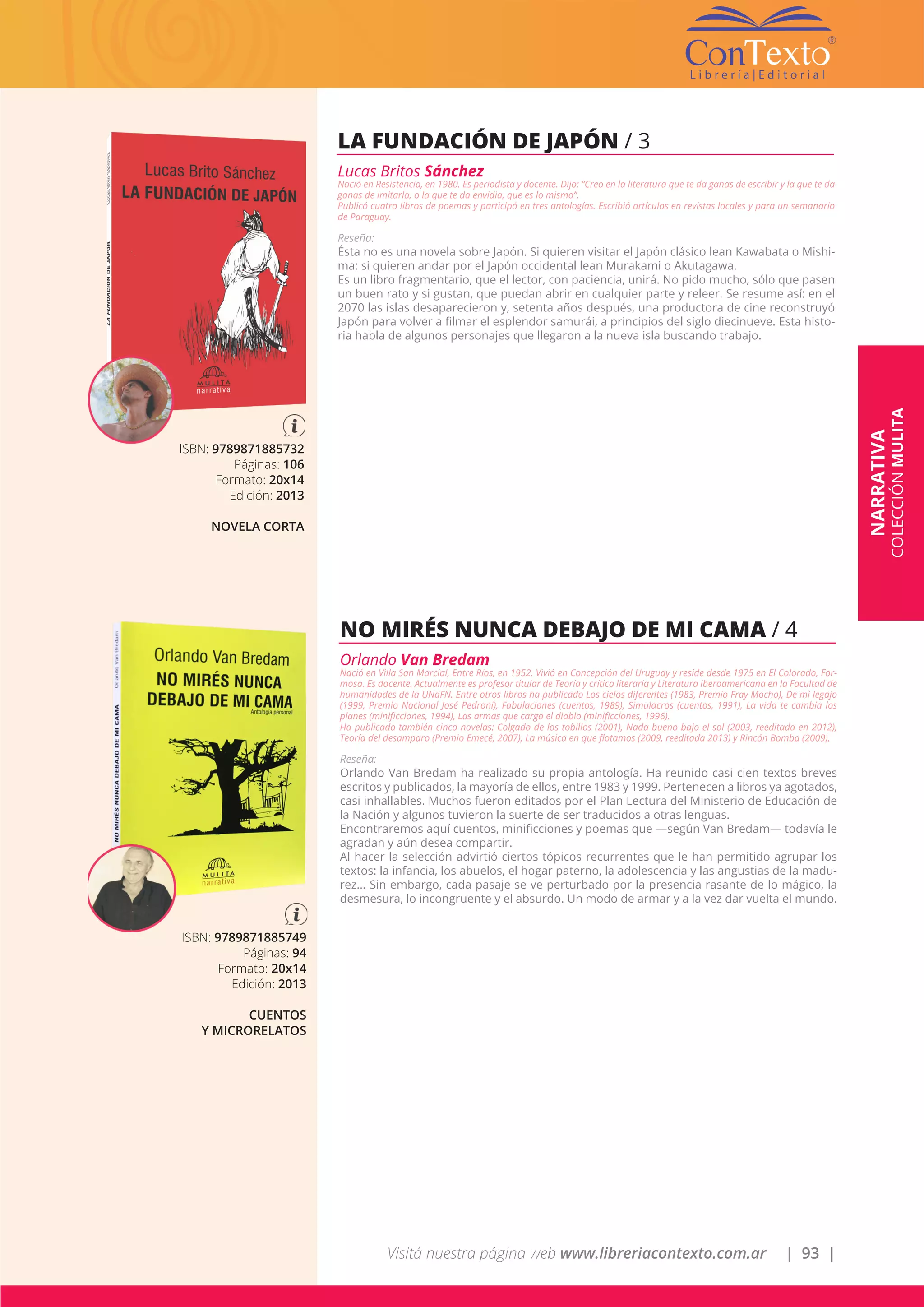 Visitá nuestra página web www.libreriacontexto.com.ar | 93 |
ISBN: 9789871885732
Páginas: 106
Formato: 20x14
Edición: 2013
NOVELA CORTA
LA FUNDACIÓN DE JAPÓN / 3
Lucas Britos Sánchez
Nació en Resistencia, en 1980. Es periodista y docente. Dijo: “Creo en la literatura que te da ganas de escribir y la que te da
ganas de imitarla, o la que te da envidia, que es lo mismo”.
Publicó cuatro libros de poemas y participó en tres antologías. Escribió artículos en revistas locales y para un semanario
de Paraguay.
Reseña:
Ésta no es una novela sobre Japón. Si quieren visitar el Japón clásico lean Kawabata o Mishi-
ma; si quieren andar por el Japón occidental lean Murakami o Akutagawa.
Es un libro fragmentario, que el lector, con paciencia, unirá. No pido mucho, sólo que pasen
un buen rato y si gustan, que puedan abrir en cualquier parte y releer. Se resume así: en el
2070 las islas desaparecieron y, setenta años después, una productora de cine reconstruyó
Japón para volver a filmar el esplendor samurái, a principios del siglo diecinueve. Esta histo-
ria habla de algunos personajes que llegaron a la nueva isla buscando trabajo.
ISBN: 9789871885749
Páginas: 94
Formato: 20x14
Edición: 2013
CUENTOS
Y MICRORELATOS
NO MIRÉS NUNCA DEBAJO DE MI CAMA / 4
Orlando Van Bredam
Nació en Villa San Marcial, Entre Ríos, en 1952. Vivió en Concepción del Uruguay y reside desde 1975 en El Colorado, For-
mosa. Es docente. Actualmente es profesor titular de Teoría y crítica literaria y Literatura iberoamericana en la Facultad de
humanidades de la UNaFN. Entre otros libros ha publicado Los cielos diferentes (1983, Premio Fray Mocho), De mi legajo
(1999, Premio Nacional José Pedroni), Fabulaciones (cuentos, 1989), Simulacros (cuentos, 1991), La vida te cambia los
planes (minificciones, 1994), Las armas que carga el diablo (minificciones, 1996).
Ha publicado también cinco novelas: Colgado de los tobillos (2001), Nada bueno bajo el sol (2003, reeditada en 2012),
Teoría del desamparo (Premio Emecé, 2007), La música en que flotamos (2009, reeditada 2013) y Rincón Bomba (2009).
Reseña:
Orlando Van Bredam ha realizado su propia antología. Ha reunido casi cien textos breves
escritos y publicados, la mayoría de ellos, entre 1983 y 1999. Pertenecen a libros ya agotados,
casi inhallables. Muchos fueron editados por el Plan Lectura del Ministerio de Educación de
la Nación y algunos tuvieron la suerte de ser traducidos a otras lenguas.
Encontraremos aquí cuentos, minificciones y poemas que —según Van Bredam— todavía le
agradan y aún desea compartir.
Al hacer la selección advirtió ciertos tópicos recurrentes que le han permitido agrupar los
textos: la infancia, los abuelos, el hogar paterno, la adolescencia y las angustias de la madu-
rez… Sin embargo, cada pasaje se ve perturbado por la presencia rasante de lo mágico, la
desmesura, lo incongruente y el absurdo. Un modo de armar y a la vez dar vuelta el mundo.
NARRATIVA
COLECCIÓNMULITA
 