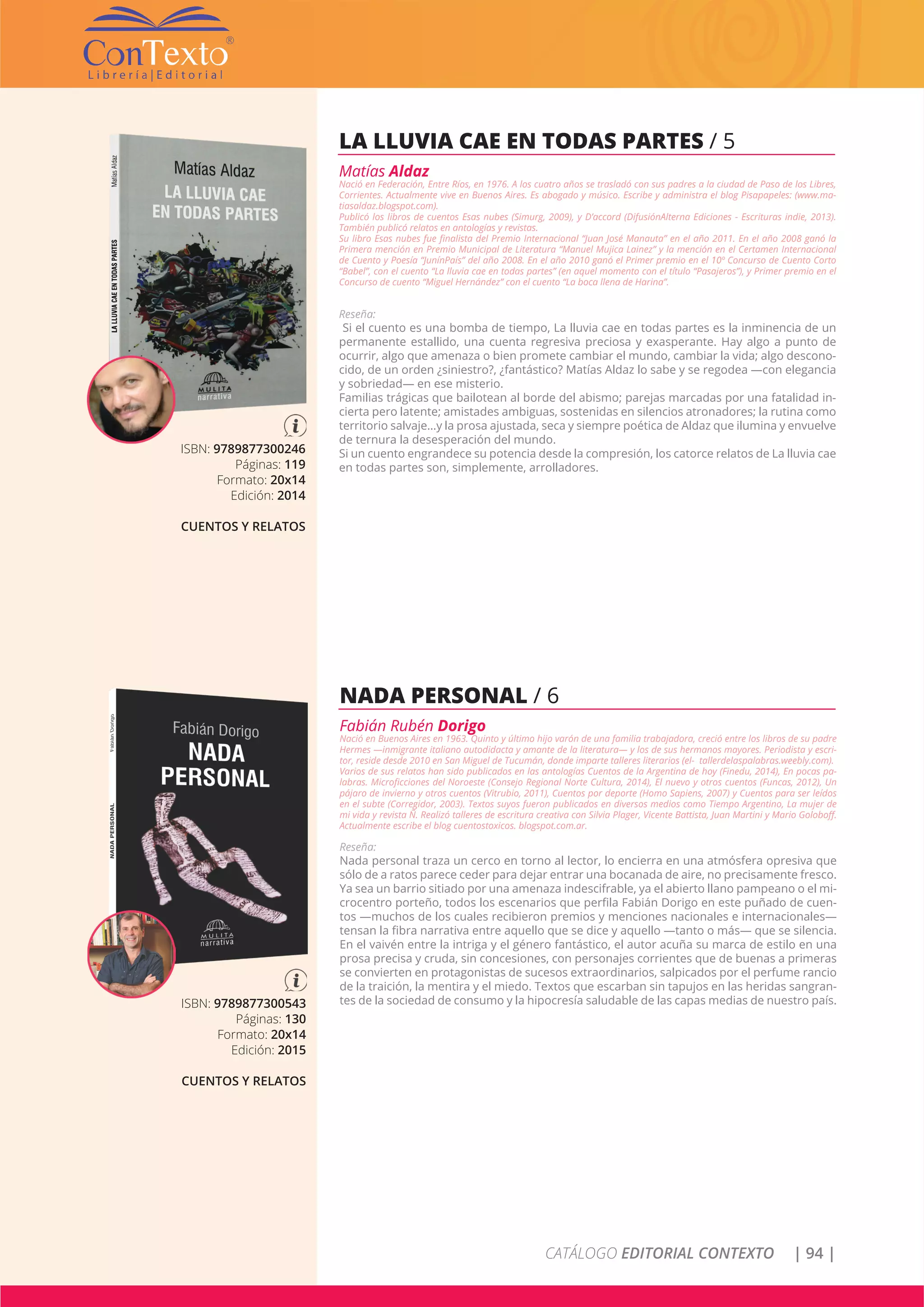 CATÁLOGO EDITORIAL CONTEXTO | 94 |
ISBN: 9789877300246
Páginas: 119
Formato: 20x14
Edición: 2014
CUENTOS Y RELATOS
LA LLUVIA CAE EN TODAS PARTES / 5
Matías Aldaz
Nació en Federación, Entre Ríos, en 1976. A los cuatro años se trasladó con sus padres a la ciudad de Paso de los Libres,
Corrientes. Actualmente vive en Buenos Aires. Es abogado y músico. Escribe y administra el blog Pisapapeles: (www.ma-
tiasaldaz.blogspot.com).
Publicó los libros de cuentos Esas nubes (Simurg, 2009), y D’accord (DifusiónAlterna Ediciones - Escrituras indie, 2013).
También publicó relatos en antologías y revistas.
Su libro Esas nubes fue finalista del Premio Internacional “Juan José Manauta” en el año 2011. En el año 2008 ganó la
Primera mención en Premio Municipal de Literatura “Manuel Mujica Lainez” y la mención en el Certamen Internacional
de Cuento y Poesía “JunínPaís” del año 2008. En el año 2010 ganó el Primer premio en el 10º Concurso de Cuento Corto
“Babel”, con el cuento “La lluvia cae en todas partes” (en aquel momento con el título “Pasajeros”), y Primer premio en el
Concurso de cuento “Miguel Hernández” con el cuento “La boca llena de Harina”.
Reseña:
Si el cuento es una bomba de tiempo, La lluvia cae en todas partes es la inminencia de un
permanente estallido, una cuenta regresiva preciosa y exasperante. Hay algo a punto de
ocurrir, algo que amenaza o bien promete cambiar el mundo, cambiar la vida; algo descono-
cido, de un orden ¿siniestro?, ¿fantástico? Matías Aldaz lo sabe y se regodea —con elegancia
y sobriedad— en ese misterio.
Familias trágicas que bailotean al borde del abismo; parejas marcadas por una fatalidad in-
cierta pero latente; amistades ambiguas, sostenidas en silencios atronadores; la rutina como
territorio salvaje…y la prosa ajustada, seca y siempre poética de Aldaz que ilumina y envuelve
de ternura la desesperación del mundo.
Si un cuento engrandece su potencia desde la compresión, los catorce relatos de La lluvia cae
en todas partes son, simplemente, arrolladores.
ISBN: 9789877300543
Páginas: 130
Formato: 20x14
Edición: 2015
CUENTOS Y RELATOS
NADA PERSONAL / 6
Fabián Rubén Dorigo
Nació en Buenos Aires en 1963. Quinto y último hijo varón de una familia trabajadora, creció entre los libros de su padre
Hermes —inmigrante italiano autodidacta y amante de la literatura— y los de sus hermanos mayores. Periodista y escri-
tor, reside desde 2010 en San Miguel de Tucumán, donde imparte talleres literarios (el- tallerdelaspalabras.weebly.com).
Varios de sus relatos han sido publicados en las antologías Cuentos de la Argentina de hoy (Finedu, 2014), En pocas pa-
labras. Microficciones del Noroeste (Consejo Regional Norte Cultura, 2014), El nuevo y otros cuentos (Funcas, 2012), Un
pájaro de invierno y otros cuentos (Vitrubio, 2011), Cuentos por deporte (Homo Sapiens, 2007) y Cuentos para ser leídos
en el subte (Corregidor, 2003). Textos suyos fueron publicados en diversos medios como Tiempo Argentino, La mujer de
mi vida y revista Ñ. Realizó talleres de escritura creativa con Silvia Plager, Vicente Battista, Juan Martini y Mario Goloboff.
Actualmente escribe el blog cuentostoxicos. blogspot.com.ar.
Reseña:
Nada personal traza un cerco en torno al lector, lo encierra en una atmósfera opresiva que
sólo de a ratos parece ceder para dejar entrar una bocanada de aire, no precisamente fresco.
Ya sea un barrio sitiado por una amenaza indescifrable, ya el abierto llano pampeano o el mi-
crocentro porteño, todos los escenarios que perfila Fabián Dorigo en este puñado de cuen-
tos —muchos de los cuales recibieron premios y menciones nacionales e internacionales—
tensan la fibra narrativa entre aquello que se dice y aquello —tanto o más— que se silencia.
En el vaivén entre la intriga y el género fantástico, el autor acuña su marca de estilo en una
prosa precisa y cruda, sin concesiones, con personajes corrientes que de buenas a primeras
se convierten en protagonistas de sucesos extraordinarios, salpicados por el perfume rancio
de la traición, la mentira y el miedo. Textos que escarban sin tapujos en las heridas sangran-
tes de la sociedad de consumo y la hipocresía saludable de las capas medias de nuestro país.
 