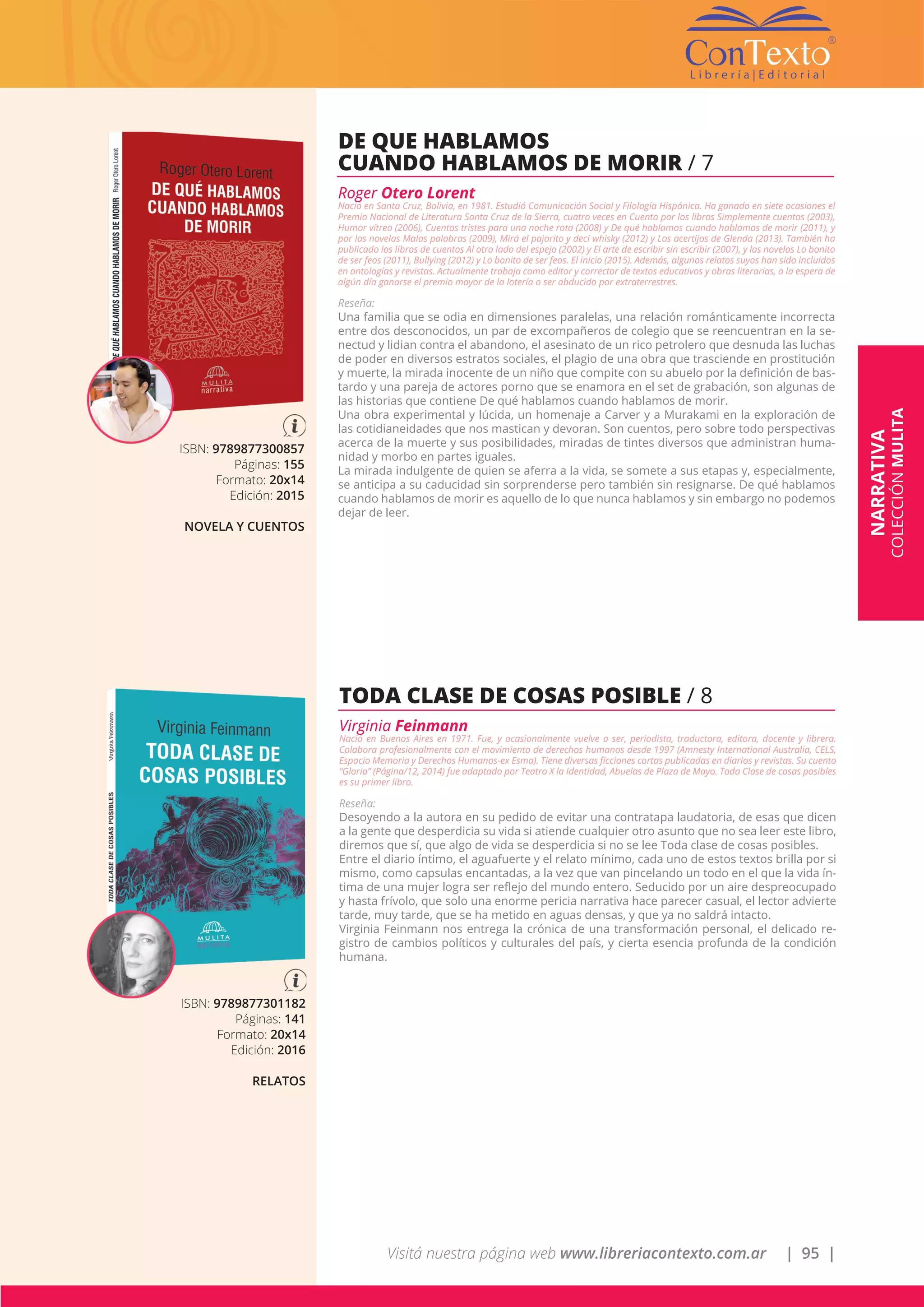 Visitá nuestra página web www.libreriacontexto.com.ar | 95 |
ISBN: 9789877300857
Páginas: 155
Formato: 20x14
Edición: 2015
NOVELA Y CUENTOS
DE QUE HABLAMOS
CUANDO HABLAMOS DE MORIR / 7
Roger Otero Lorent
Nació en Santa Cruz, Bolivia, en 1981. Estudió Comunicación Social y Filología Hispánica. Ha ganado en siete ocasiones el
Premio Nacional de Literatura Santa Cruz de la Sierra, cuatro veces en Cuento por los libros Simplemente cuentos (2003),
Humor vítreo (2006), Cuentos tristes para una noche rota (2008) y De qué hablamos cuando hablamos de morir (2011), y
por las novelas Malas palabras (2009), Mirá el pajarito y decí whisky (2012) y Los acertijos de Glenda (2013). También ha
publicado los libros de cuentos Al otro lado del espejo (2002) y El arte de escribir sin escribir (2007), y las novelas Lo bonito
de ser feos (2011), Bullying (2012) y Lo bonito de ser feos. El inicio (2015). Además, algunos relatos suyos han sido incluidos
en antologías y revistas. Actualmente trabaja como editor y corrector de textos educativos y obras literarias, a la espera de
algún día ganarse el premio mayor de la lotería o ser abducido por extraterrestres.
Reseña:
Una familia que se odia en dimensiones paralelas, una relación románticamente incorrecta
entre dos desconocidos, un par de excompañeros de colegio que se reencuentran en la se-
nectud y lidian contra el abandono, el asesinato de un rico petrolero que desnuda las luchas
de poder en diversos estratos sociales, el plagio de una obra que trasciende en prostitución
y muerte, la mirada inocente de un niño que compite con su abuelo por la definición de bas-
tardo y una pareja de actores porno que se enamora en el set de grabación, son algunas de
las historias que contiene De qué hablamos cuando hablamos de morir.
Una obra experimental y lúcida, un homenaje a Carver y a Murakami en la exploración de
las cotidianeidades que nos mastican y devoran. Son cuentos, pero sobre todo perspectivas
acerca de la muerte y sus posibilidades, miradas de tintes diversos que administran huma-
nidad y morbo en partes iguales.
La mirada indulgente de quien se aferra a la vida, se somete a sus etapas y, especialmente,
se anticipa a su caducidad sin sorprenderse pero también sin resignarse. De qué hablamos
cuando hablamos de morir es aquello de lo que nunca hablamos y sin embargo no podemos
dejar de leer.
ISBN: 9789877301182
Páginas: 141
Formato: 20x14
Edición: 2016
RELATOS
TODA CLASE DE COSAS POSIBLE / 8
Virginia Feinmann
Nació en Buenos Aires en 1971. Fue, y ocasionalmente vuelve a ser, periodista, traductora, editora, docente y librera.
Colabora profesionalmente con el movimiento de derechos humanos desde 1997 (Amnesty International Australia, CELS,
Espacio Memoria y Derechos Humanos-ex Esma). Tiene diversas ficciones cortas publicadas en diarios y revistas. Su cuento
“Gloria” (Página/12, 2014) fue adaptado por Teatro X la Identidad, Abuelas de Plaza de Mayo. Toda Clase de cosas posibles
es su primer libro.
Reseña:
Desoyendo a la autora en su pedido de evitar una contratapa laudatoria, de esas que dicen
a la gente que desperdicia su vida si atiende cualquier otro asunto que no sea leer este libro,
diremos que sí, que algo de vida se desperdicia si no se lee Toda clase de cosas posibles.
Entre el diario íntimo, el aguafuerte y el relato mínimo, cada uno de estos textos brilla por si
mismo, como capsulas encantadas, a la vez que van pincelando un todo en el que la vida ín-
tima de una mujer logra ser reflejo del mundo entero. Seducido por un aire despreocupado
y hasta frívolo, que solo una enorme pericia narrativa hace parecer casual, el lector advierte
tarde, muy tarde, que se ha metido en aguas densas, y que ya no saldrá intacto.
Virginia Feinmann nos entrega la crónica de una transformación personal, el delicado re-
gistro de cambios políticos y culturales del país, y cierta esencia profunda de la condición
humana.
NARRATIVA
COLECCIÓNMULITA
 