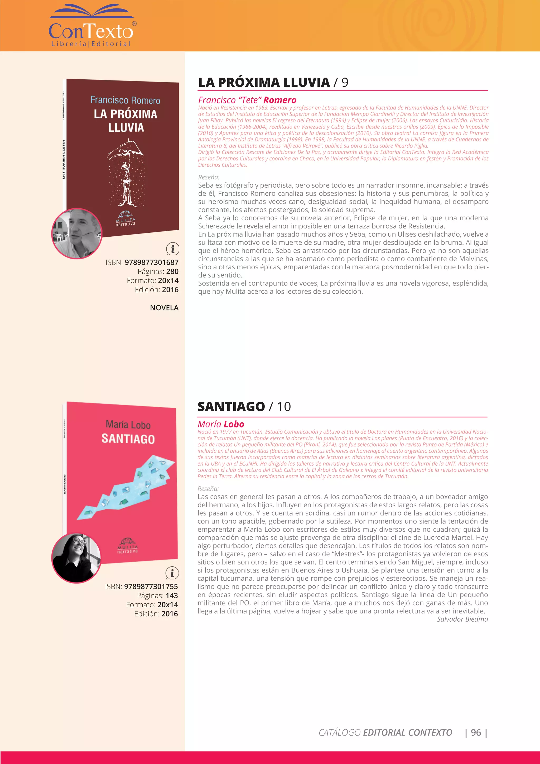 CATÁLOGO EDITORIAL CONTEXTO | 96 |
ISBN: 9789877301687
Páginas: 280
Formato: 20x14
Edición: 2016
NOVELA
LA PRÓXIMA LLUVIA / 9
Francisco “Tete” Romero
Nació en Resistencia en 1963. Escritor y profesor en Letras, egresado de la Facultad de Humanidades de la UNNE. Director
de Estudios del Instituto de Educación Superior de la Fundación Mempo Giardinelli y Director del Instituto de Investigación
Juan Filloy. Publicó las novelas El regreso del Eternauta (1994) y Eclipse de mujer (2006). Los ensayos Culturicidio. Historia
de la Educación (1966-2004), reeditado en Venezuela y Cuba, Escribir desde nuestras orillas (2009), Épica de lo Imposible
(2010) y Apuntes para una ética y poética de la descolonización (2010). Su obra teatral La cornisa figura en la Primera
Antología Provincial de Dramaturgia (1998). En 1998, la Facultad de Humanidades de la UNNE, a través de Cuadernos de
Literatura 8, del Instituto de Letras “Alfredo Veiravé”, publicó su obra crítica sobre Ricardo Piglia.
Dirigió la Colección Rescate de Ediciones De la Paz, y actualmente dirige la Editorial ConTexto. Integra la Red Académica
por los Derechos Culturales y coordina en Chaco, en la Universidad Popular, la Diplomatura en festón y Promoción de los
Derechos Culturales.
Reseña:
Seba es fotógrafo y periodista, pero sobre todo es un narrador insomne, incansable; a través
de él, Francisco Romero canaliza sus obsesiones: la historia y sus penumbras, la política y
su heroísmo muchas veces cano, desigualdad social, la inequidad humana, el desamparo
constante, los afectos postergados, la soledad suprema.
A Seba ya lo conocemos de su novela anterior, Eclipse de mujer, en la que una moderna
Scherezade le revela el amor imposible en una terraza borrosa de Resistencia.
En La próxima lluvia han pasado muchos años y Seba, como un Ulises deshilachado, vuelve a
su Ítaca con motivo de la muerte de su madre, otra mujer desdibujada en la bruma. Al igual
que el héroe homérico, Seba es arrastrado por las circunstancias. Pero ya no son aquellas
circunstancias a las que se ha asomado como periodista o como combatiente de Malvinas,
sino a otras menos épicas, emparentadas con la macabra posmodernidad en que todo pier-
de su sentido.
Sostenida en el contrapunto de voces, La próxima lluvia es una novela vigorosa, espléndida,
que hoy Mulita acerca a los lectores de su colección.
ISBN: 9789877301755
Páginas: 143
Formato: 20x14
Edición: 2016
SANTIAGO / 10
María Lobo
Nació en 1977 en Tucumán. Estudio Comunicación y obtuvo el título de Doctora en Humanidades en la Universidad Nacio-
nal de Tucumán (UNT), donde ejerce la docencia. Ha publicado la novela Los planes (Punto de Encuentro, 2016) y la colec-
ción de relatos Un pequeño militante del PO (Pirani, 2014), que fue seleccionada por la revista Punto de Partida (México) e
incluida en el anuario de Atlas (Buenos Aires) para sus ediciones en homenaje al cuento argentino contemporáneo. Algunos
de sus textos fueron incorporados como material de lectura en distintos seminarios sobre literatura argentina, dictados
en la UBA y en el ECuNHi. Ha dirigido los talleres de narrativa y lectura crítica del Centro Cultural de la UNT. Actualmente
coordina el club de lectura del Club Cultural de El Árbol de Galeano e integra el comité editorial de la revista universitaria
Pedes in Terra. Alterna su residencia entre la capital y la zona de los cerros de Tucumán.
Reseña:
Las cosas en general les pasan a otros. A los compañeros de trabajo, a un boxeador amigo
del hermano, a los hijos. Influyen en los protagonistas de estos largos relatos, pero las cosas
les pasan a otros. Y se cuenta en sordina, casi un rumor dentro de las acciones cotidianas,
con un tono apacible, gobernado por la sutileza. Por momentos uno siente la tentación de
emparentar a María Lobo con escritores de estilos muy diversos que no cuadran; quizá la
comparación que más se ajuste provenga de otra disciplina: el cine de Lucrecia Martel. Hay
algo perturbador, ciertos detalles que desencajan. Los títulos de todos los relatos son nom-
bre de lugares, pero – salvo en el caso de “Mestres”- los protagonistas ya volvieron de esos
sitios o bien son otros los que se van. El centro termina siendo San Miguel, siempre, incluso
si los protagonistas están en Buenos Aires o Ushuaia. Se plantea una tensión en torno a la
capital tucumana, una tensión que rompe con prejuicios y estereotipos. Se maneja un rea-
lismo que no parece preocuparse por delinear un conflicto único y claro y todo transcurre
en épocas recientes, sin eludir aspectos políticos. Santiago sigue la línea de Un pequeño
militante del PO, el primer libro de María, que a muchos nos dejó con ganas de más. Uno
llega a la última página, vuelve a hojear y sabe que una pronta relectura va a ser inevitable.
Salvador Biedma
 
