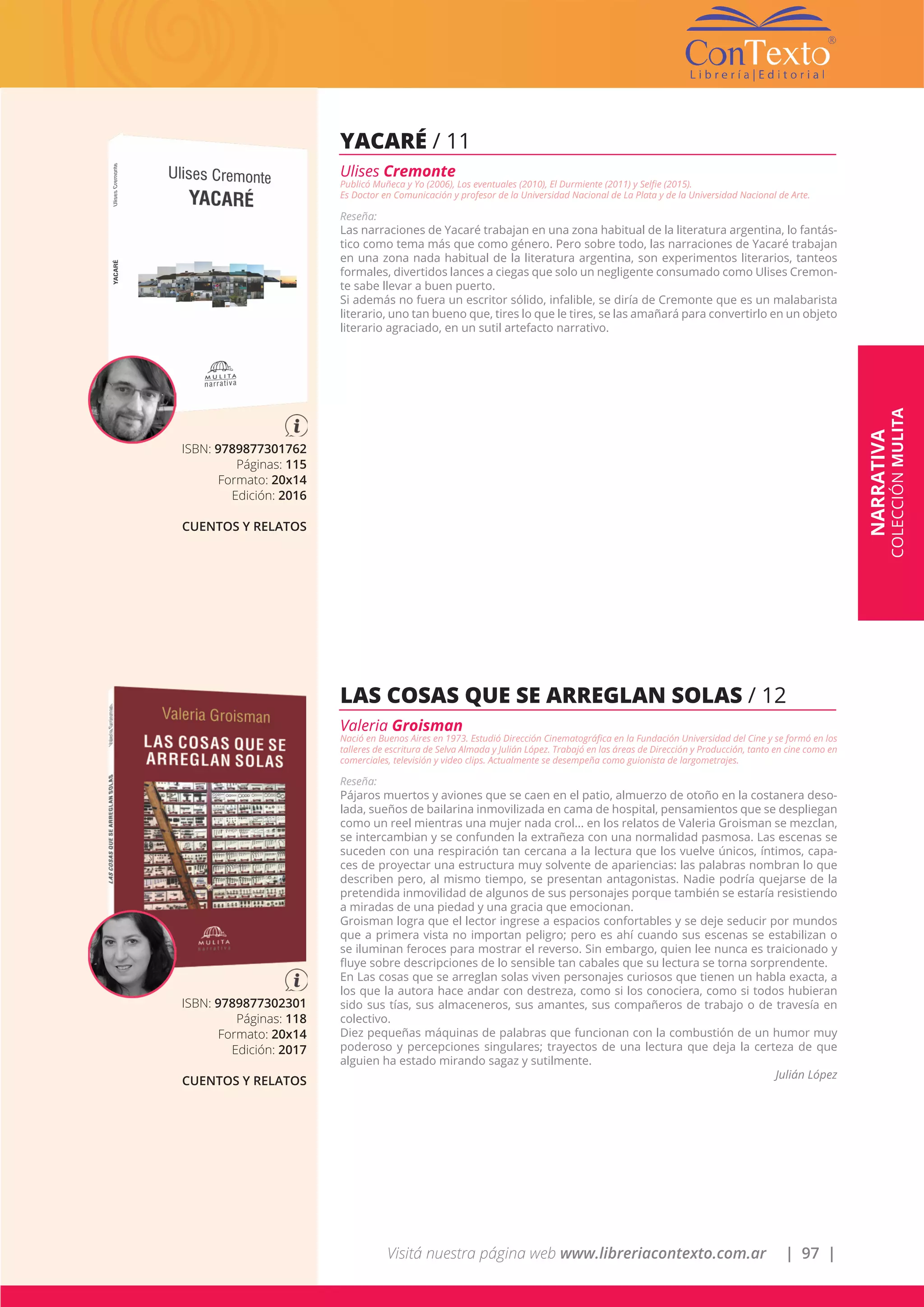 Visitá nuestra página web www.libreriacontexto.com.ar | 97 |
ISBN: 9789877301762
Páginas: 115
Formato: 20x14
Edición: 2016
CUENTOS Y RELATOS
YACARÉ / 11
Ulises Cremonte
Publicó Muñeca y Yo (2006), Los eventuales (2010), El Durmiente (2011) y Selfie (2015).
Es Doctor en Comunicación y profesor de la Universidad Nacional de La Plata y de la Universidad Nacional de Arte.
Reseña:
Las narraciones de Yacaré trabajan en una zona habitual de la literatura argentina, lo fantás-
tico como tema más que como género. Pero sobre todo, las narraciones de Yacaré trabajan
en una zona nada habitual de la literatura argentina, son experimentos literarios, tanteos
formales, divertidos lances a ciegas que solo un negligente consumado como Ulises Cremon-
te sabe llevar a buen puerto.
Si además no fuera un escritor sólido, infalible, se diría de Cremonte que es un malabarista
literario, uno tan bueno que, tires lo que le tires, se las amañará para convertirlo en un objeto
literario agraciado, en un sutil artefacto narrativo.
ISBN: 9789877302301
Páginas: 118
Formato: 20x14
Edición: 2017
CUENTOS Y RELATOS
LAS COSAS QUE SE ARREGLAN SOLAS / 12
Valeria Groisman
Nació en Buenos Aires en 1973. Estudió Dirección Cinematográfica en la Fundación Universidad del Cine y se formó en los
talleres de escritura de Selva Almada y Julián López. Trabajó en las áreas de Dirección y Producción, tanto en cine como en
comerciales, televisión y video clips. Actualmente se desempeña como guionista de largometrajes.
Reseña:
Pájaros muertos y aviones que se caen en el patio, almuerzo de otoño en la costanera deso-
lada, sueños de bailarina inmovilizada en cama de hospital, pensamientos que se despliegan
como un reel mientras una mujer nada crol... en los relatos de Valeria Groisman se mezclan,
se intercambian y se confunden la extrañeza con una normalidad pasmosa. Las escenas se
suceden con una respiración tan cercana a la lectura que los vuelve únicos, íntimos, capa-
ces de proyectar una estructura muy solvente de apariencias: las palabras nombran lo que
describen pero, al mismo tiempo, se presentan antagonistas. Nadie podría quejarse de la
pretendida inmovilidad de algunos de sus personajes porque también se estaría resistiendo
a miradas de una piedad y una gracia que emocionan.
Groisman logra que el lector ingrese a espacios confortables y se deje seducir por mundos
que a primera vista no importan peligro; pero es ahí cuando sus escenas se estabilizan o
se iluminan feroces para mostrar el reverso. Sin embargo, quien lee nunca es traicionado y
fluye sobre descripciones de lo sensible tan cabales que su lectura se torna sorprendente.
En Las cosas que se arreglan solas viven personajes curiosos que tienen un habla exacta, a
los que la autora hace andar con destreza, como si los conociera, como si todos hubieran
sido sus tías, sus almaceneros, sus amantes, sus compañeros de trabajo o de travesía en
colectivo.
Diez pequeñas máquinas de palabras que funcionan con la combustión de un humor muy
poderoso y percepciones singulares; trayectos de una lectura que deja la certeza de que
alguien ha estado mirando sagaz y sutilmente.
Julián López
NARRATIVA
COLECCIÓNMULITA
 