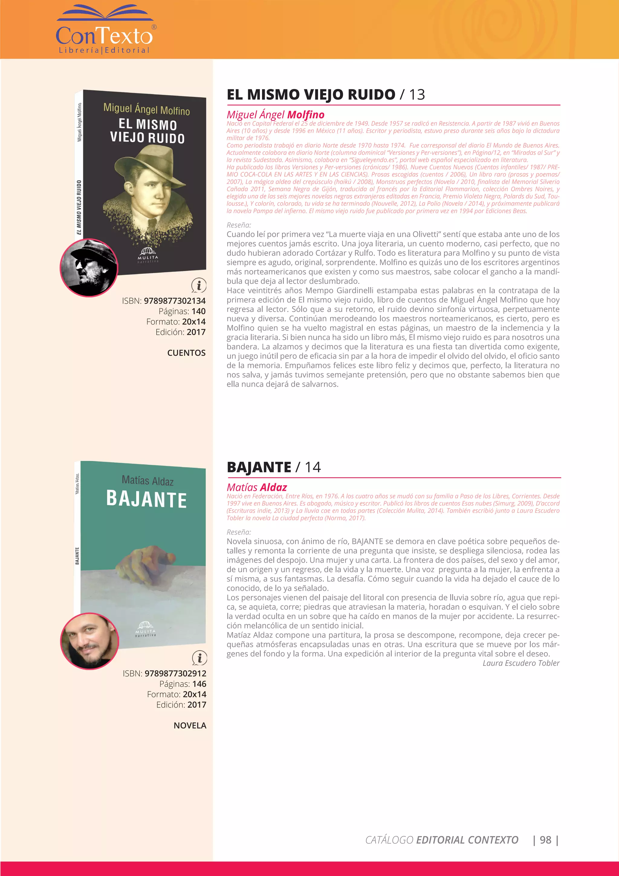 CATÁLOGO EDITORIAL CONTEXTO | 98 |
ISBN: 9789877302134
Páginas: 140
Formato: 20x14
Edición: 2017
CUENTOS
EL MISMO VIEJO RUIDO / 13
Miguel Ángel Molfino
Nació en Capital Federal el 25 de diciembre de 1949. Desde 1957 se radicó en Resistencia. A partir de 1987 vivió en Buenos
Aires (10 años) y desde 1996 en México (11 años). Escritor y periodista, estuvo preso durante seis años bajo la dictadura
militar de 1976.
Como periodista trabajó en diario Norte desde 1970 hasta 1974. Fue corresponsal del diario El Mundo de Buenos Aires.
Actualmente colabora en diario Norte (columna dominical “Versiones y Per-versiones”), en Página/12, en “Miradas al Sur” y
la revista Sudestada. Asimismo, colabora en “Sigueleyendo.es”, portal web español especializado en literatura.
Ha publicado los libros Versiones y Per-versiones (crónicas/ 1986). Nueve Cuentos Nuevos (Cuentos infantiles/ 1987/ PRE-
MIO COCA-COLA EN LAS ARTES Y EN LAS CIENCIAS). Prosas escogidas (cuentos / 2006), Un libro raro (prosas y poemas/
2007), La mágica aldea del crepúsculo (haikú / 2008), Monstruos perfectos (Novela / 2010, finalista del Memorial Silverio
Cañada 2011, Semana Negra de Gijón, traducida al francés por la Editorial Flammarion, colección Ombres Noires, y
elegida una de las seis mejores novelas negras extranjeras editadas en Francia, Premio Violeta Negra, Polards du Sud, Tou-
lousse.), Y colorín, colorado, tu vida se ha terminado (Nouvelle, 2012), La Polio (Novela / 2014), y próximamente publicará
la novela Pampa del infierno. El mismo viejo ruido fue publicado por primera vez en 1994 por Ediciones Beas.
Reseña:
Cuando leí por primera vez “La muerte viaja en una Olivetti” sentí que estaba ante uno de los
mejores cuentos jamás escrito. Una joya literaria, un cuento moderno, casi perfecto, que no
dudo hubieran adorado Cortázar y Rulfo. Todo es literatura para Molfino y su punto de vista
siempre es agudo, original, sorprendente. Molfino es quizás uno de los escritores argentinos
más norteamericanos que existen y como sus maestros, sabe colocar el gancho a la mandí-
bula que deja al lector deslumbrado.
Hace veintitrés años Mempo Giardinelli estampaba estas palabras en la contratapa de la
primera edición de El mismo viejo ruido, libro de cuentos de Miguel Ángel Molfino que hoy
regresa al lector. Sólo que a su retorno, el ruido devino sinfonía virtuosa, perpetuamente
nueva y diversa. Continúan merodeando los maestros norteamericanos, es cierto, pero es
Molfino quien se ha vuelto magistral en estas páginas, un maestro de la inclemencia y la
gracia literaria. Si bien nunca ha sido un libro más, El mismo viejo ruido es para nosotros una
bandera. La alzamos y decimos que la literatura es una fiesta tan divertida como exigente,
un juego inútil pero de eficacia sin par a la hora de impedir el olvido del olvido, el oficio santo
de la memoria. Empuñamos felices este libro feliz y decimos que, perfecto, la literatura no
nos salva, y jamás tuvimos semejante pretensión, pero que no obstante sabemos bien que
ella nunca dejará de salvarnos.
ISBN: 9789877302912
Páginas: 146
Formato: 20x14
Edición: 2017
NOVELA
BAJANTE / 14
Matías Aldaz
Nació en Federación, Entre Ríos, en 1976. A los cuatro años se mudó con su familia a Paso de los Libres, Corrientes. Desde
1997 vive en Buenos Aires. Es abogado, músico y escritor. Publicó los libros de cuentos Esas nubes (Simurg, 2009), D’accord
(Escrituras indie, 2013) y La lluvia cae en todas partes (Colección Mulita, 2014). También escribió junto a Laura Escudero
Tobler la novela La ciudad perfecta (Norma, 2017).
Reseña:
Novela sinuosa, con ánimo de río, BAJANTE se demora en clave poética sobre pequeños de-
talles y remonta la corriente de una pregunta que insiste, se despliega silenciosa, rodea las
imágenes del despojo. Una mujer y una carta. La frontera de dos países, del sexo y del amor,
de un origen y un regreso, de la vida y la muerte. Una voz pregunta a la mujer, la enfrenta a
sí misma, a sus fantasmas. La desafía. Cómo seguir cuando la vida ha dejado el cauce de lo
conocido, de lo ya señalado.
Los personajes vienen del paisaje del litoral con presencia de lluvia sobre río, agua que repi-
ca, se aquieta, corre; piedras que atraviesan la materia, horadan o esquivan. Y el cielo sobre
la verdad oculta en un sobre que ha caído en manos de la mujer por accidente. La resurrec-
ción melancólica de un sentido inicial.
Matíaz Aldaz compone una partitura, la prosa se descompone, recompone, deja crecer pe-
queñas atmósferas encapsuladas unas en otras. Una escritura que se mueve por los már-
genes del fondo y la forma. Una expedición al interior de la pregunta vital sobre el deseo.
Laura Escudero Tobler
 