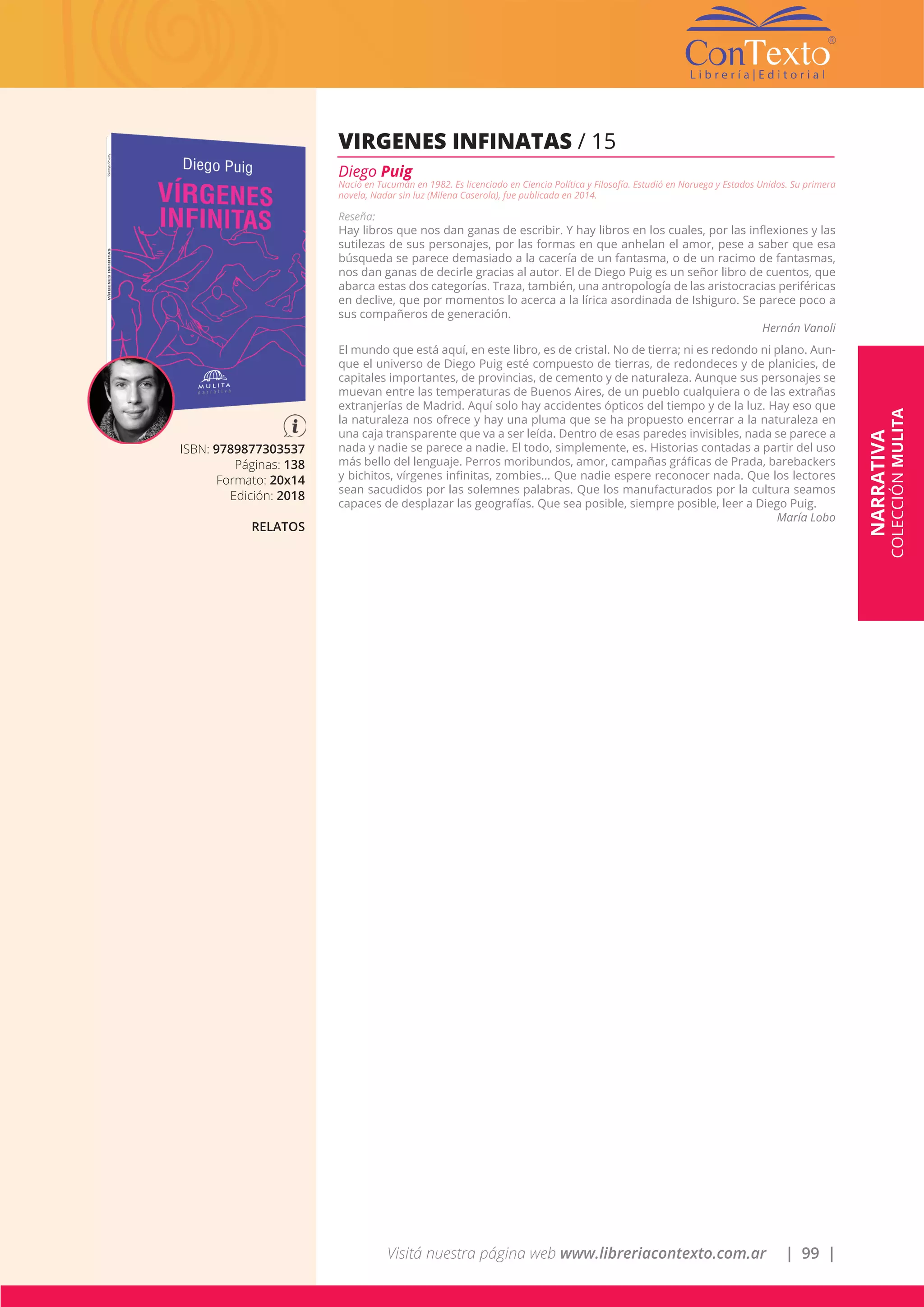 Visitá nuestra página web www.libreriacontexto.com.ar | 99 |
NARRATIVA
COLECCIÓNMULITA
ISBN: 9789877303537
Páginas: 138
Formato: 20x14
Edición: 2018
RELATOS
VIRGENES INFINATAS / 15
Diego Puig
Nació en Tucumán en 1982. Es licenciado en Ciencia Política y Filosofía. Estudió en Noruega y Estados Unidos. Su primera
novela, Nadar sin luz (Milena Caserola), fue publicada en 2014.
Reseña:
Hay libros que nos dan ganas de escribir. Y hay libros en los cuales, por las inflexiones y las
sutilezas de sus personajes, por las formas en que anhelan el amor, pese a saber que esa
búsqueda se parece demasiado a la cacería de un fantasma, o de un racimo de fantasmas,
nos dan ganas de decirle gracias al autor. El de Diego Puig es un señor libro de cuentos, que
abarca estas dos categorías. Traza, también, una antropología de las aristocracias periféricas
en declive, que por momentos lo acerca a la lírica asordinada de Ishiguro. Se parece poco a
sus compañeros de generación.
Hernán Vanoli
El mundo que está aquí, en este libro, es de cristal. No de tierra; ni es redondo ni plano. Aun-
que el universo de Diego Puig esté compuesto de tierras, de redondeces y de planicies, de
capitales importantes, de provincias, de cemento y de naturaleza. Aunque sus personajes se
muevan entre las temperaturas de Buenos Aires, de un pueblo cualquiera o de las extrañas
extranjerías de Madrid. Aquí solo hay accidentes ópticos del tiempo y de la luz. Hay eso que
la naturaleza nos ofrece y hay una pluma que se ha propuesto encerrar a la naturaleza en
una caja transparente que va a ser leída. Dentro de esas paredes invisibles, nada se parece a
nada y nadie se parece a nadie. El todo, simplemente, es. Historias contadas a partir del uso
más bello del lenguaje. Perros moribundos, amor, campañas gráficas de Prada, barebackers
y bichitos, vírgenes infinitas, zombies... Que nadie espere reconocer nada. Que los lectores
sean sacudidos por las solemnes palabras. Que los manufacturados por la cultura seamos
capaces de desplazar las geografías. Que sea posible, siempre posible, leer a Diego Puig.
María Lobo
 