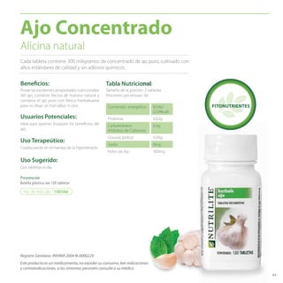 43 
Ajo Concentrado 
Alicina natural 
Cada tableta contiene 300 miligramos de concentrado de ajo puro, cultivado con 
altos estándares de calidad y sin aditivos químicos. 
Benefi cios: 
Posee las excelentes propiedades nutricionales 
del ajo, contiene Alicina de manera natural y 
combina el ajo puro con fresca hierbabuena 
para no dejar un mal sabor ni olor. 
Usuarios Potenciales: 
Ideal para quienes busquen los benefi cios del 
ajo. 
Uso Terapeútico: 
Coadyuvante en el maneja de la hipertensión. 
Uso Sugerido: 
Dos tabletas al día. 
Presentación 
Botella plástica con 120 tabletas 
Registro Sanitario: INVIMA 2004 N-0000229 
Tabla Nutricional 
Tamaño de la porción: 2 tabletas 
Porciones por envase: 60 
Contenido energético 8,54kJ 
Este producto es un medicamento, no exceder su consumo, leer indicaciones 
y contraindicaciones, si los síntomas persisten consulte a su médico 
(2,04kcal) 
Proteínas 0,02g 
Carbohidratos 
0,4g 
(Hidratos de Carbono). 
Grasas(Lípidos) 0,04g 
Sodio 0mg 
Polvo de Ajo 300mg 
No. de Artículo / 100566 
FITONUTRIENTES 
300mg 
 
