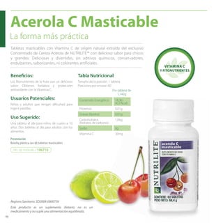 48 
Acerola C Masticable 
La forma más práctica 
Tabletas masticables con Vitamina C de origen natural extraída del exclusivo 
Concentrado de Cereza Acerola de NUTRILITE™ con delicioso sabor para chicos 
y grandes. Deliciosas y divertidas, sin aditivos químicos, conservadores, 
endulzantes, saborizantes, ni colorantes artificiales. 
Benefi cios: 
Los fi tonutrientes de la fruta con un delicioso 
sabor. Obtienes fortaleza y protección 
antioxidante con la Vitamina C. 
Usuarios Potenciales: 
Niños y adultos que tengan difi cultad para 
ingerir pastillas. 
Uso Sugerido: 
Una tableta al día para niños de cuatro a 10 
años. Dos tabletas al día para adultos con los 
alimentos. 
Presentación 
Botella plástica con 60 tabletas masticables 
Tabla Nutricional 
Tamaño de la porción: 1 tableta 
Porciones por envase: 60 
Por tableta de 
1,142g 
Contenido Energético 18,3kJ 
(4,37kcal) 
Proteínas 0,01g 
Grasas (lípidos) 0,01g 
Carbohidratos 
1,06g 
(hidratos de carbono) 
Sodio 0g 
Vitamina C 30mg 
No. de Artículo / 106710 
VITAMINA C 
Y FITONUTRIENTES 
Registro Sanitario: SD2008-0000756 
Este producto es un suplemento dietario, no es un 
medicamento y no suple una alimentación equilibrada. 
 