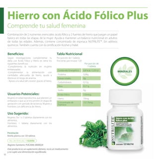 52 
Hierro con Ácido Fólico Plus 
Comprende tu salud femenina 
Combinación de 2 nutrientes esenciales: ácido fólico y 2 fuentes de hierro que juegan un papel 
básico en todas las etapas de la mujer. Ayuda a mantener un balance nutricional en adultos 
de todas las edades. Además, contiene concentrado de espinaca NUTRILITE™. Sin aditivos 
químicos. También cuenta con la certifi cación Kosher y Halal. 
Benefi cios: 
Según investigaciones complementar tu 
dieta con Ácido Fólico y Hierro en tiene los 
siguientes benefi cios: 
-Complementa la nutrición en mujeres 
embarazadas. 
-Complementar la alimentación con 
cantidades adecuadas de hierro, ayuda a 
disminuir el riesgo de anemia. 
- Apoyo a la salud del corazón gracias al hierro. 
Usuarios Potenciales: 
Mujeres en edad reproductiva, que planeen un 
embarazo o que ya se encuentren en etapa de 
gestación o en periodo de lactancia. Mujeres y 
hombres con defi ciencia de Hierro. 
Uso Sugerido: 
Mujeres: De 1 a 3 tabletas diariamente con los 
alimentos. 
Hombres: 1 tableta diariamente con los 
alimentos. 
Presentación 
Botella plástica con 120 tabletas 
Tabla Nutricional 
Contenido Energético 0,8 kcal / 3,35 kJ 
Proteína 0,08g 
Grasas totales 0g 
Carbohidratos 0,12g 
Fibra 0,17 g 
Sodio 0g 
Ácido Fólico 133mcg 
Hierro 10mg 
Concentrado de 
157,76mg 
Espinaca 
Por porción de 1 tableta 
Porciones por envase: 120 
No. de Artículo / 102046 
MINERALES 
Por porción de 
1 tableta 
Registro Sanitario: PUE2006-0000024 
Este producto es un suplemento dietario, no es un medicamento 
y no suple una alimentación equilibrada. 
 