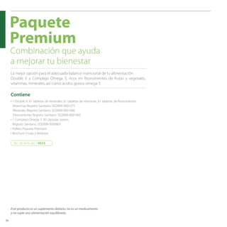 56 
Paquete 
Premium 
Combinación que ayuda 
a mejorar tu bienestar 
La mejor opción para el adecuado balance nutricional de tu alimentación. 
Double X y Complejo Omega 3, ricos en fitonutrientes de frutas y vegetales, 
vitaminas, minerales, así como ácidos grasos omega 3. 
Contiene 
• 1 Double X: 61 tabletas de minerales, 61 tabletas de vitaminas, 61 tabletas de fitonutrientes 
Vitaminas Registro Sanitario: SD2009-0001075 
Minerales Registro Sanitario: SD2009-0001066 
Fitonutrientes Registro Sanitario: SD2009-0001065 
• 1 Complejo Omega 3: 30 cápsulas suaves. 
Registro Sanitario: SD2008-0000865 
• Folleto Paquete Premium 
• Brochure Frutas y Verduras 
No. de Artículo / 9925 
Este producto es un suplemento dietario, no es un medicamento 
y no suple una alimentación equilibrada. 
 
