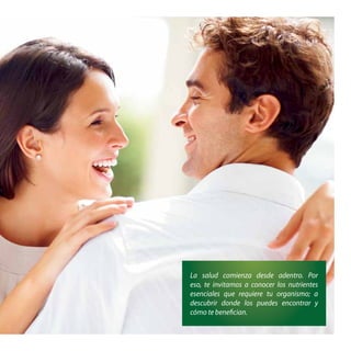 La salud comienza desde adentro. Por 
eso, te invitamos a conocer los nutrientes 
esenciales que requiere tu organismo; a 
descubrir donde los puedes encontrar y 
cómo te benefi cian. 
 